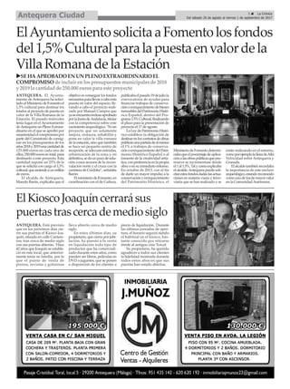 ElAyuntamientosolicitaaFomentolosfondos
del1,5%Culturalparalapuestaenvalordela
VillaRomanadelaEstación
ANTEQUERA. El Ayunta-
miento de Antequera ha solici-
tadoalMinisteriodeFomentoel
1,5% cultural para destinar los
fondos al proyecto de puesta en
valor de la Villa Romana de la
Estación. El pasado miércoles
tenía lugar en el Ayuntamiento
deAntequera un Pleno Extraor-
dinario en el que se aprobó por
unanimidadelcompromisopor
parte del Consistorio de consig-
nar en los presupuestos de los
años2018y2019unacantidadde
125.000 euros en cada uno de
ellos,250.000eurosentotal,para
destinarlo a este proyecto. Esta
cantidad supone un 25% de la
que se solicita con cargo al 1,5%
cultural,queasciendeaunmillón
de euros.
El alcalde de Antequera,
Manolo Barón, explicaba que el
objetivo es conseguir los fondos
necesariosparallevaracaboesta
puesta en valor del espacio, lle-
vando a cabo el proyecto reali-
zado por Manuel Campos que
yaseencuentrainclusoaprobado
porlaJuntadeAndalucía,titular
con la competencia sobre este
yacimientoarqueológico.“Esun
proyecto que no solamente
mejora, restaura, rehabilita y
pone en valor la villa romana
de la estación, sino que también
se hace un pequeño centro de
recepción, se adecuan entradas,
urbanización de la zona y, en
definitiva,sedaunpocodesolu-
ción a esos accesos de la circun-
valación norte y el cruce con la
carreteradeCórdoba”,señalaba
Barón.
ElministeriodeFomento,en
coordinación con el de Cultura,
publicabaelpasado19dejuliola
convocatoria de ayudas para
financiar trabajos de conserva-
ciónoenriquecimientodebienes
inmueblesdelPatrimonioHistó-
rico Español, dentro del Pro-
grama1,5%Cultural,finalizando
el plazo para la presentación de
proyecto el 17 de agosto.
La Ley de Patrimonio Histó-
rico establece la obligación de
destinarenloscontratosdeobras
públicasunapartidadealmenos
el 1% a trabajos de conserva-
ciónoenriquecimientodelPatri-
monio Histórico Español o al
fomento de la creatividad artís-
tica,conpreferenciaenlapropia
obra o en su inmediato entorno.
En octubre de 2013, con el fin
de darle un mayor impulso a la
conservaciónyenriquecimiento
del Patrimonio Histórico, el
MinisteriodeFomentodetermi-
nabaqueelporcentajedeaplica-
ciónalasobraspúblicasquepro-
mueve se incrementase desde
el1al1,5%.Talycomoexplicaba
elalcalde,Antequerapuedesoli-
citarestosfondosdadaslasactua-
ciones en materia viaria y ferro-
viaria que se han realizado y se
están realizando en el entorno,
comoporejemplolalíneadeAlta
Velocidad entre Antequera y
Granada.
Elalcaldetambiénrecordaba
la importancia de este enclave
arqueológico,estandoreconocido
comounodelosdemayorvalor
en la ComunidadAutónoma.
ElKioscoJoaquíncerrarásus
puertastrascercademediosiglo
ANTEQUERA. Está previsto
que en los próximos días cie-
rre sus puertas el Kiosco Joa-
quín, situado en calle Cantare-
ros, tras cerca de medio siglo
con sus puertas abiertas. Hace
42 años que Joaquín se estable-
ció en este local, que anterior-
mente tenía su familia, por lo
que el punto de venta de
prensa, revistas y golosinas
lleva abierto cerca de medio
siglo.
En estos últimos días, su
propietario, que cierra por jubi-
lación, ha puesto a la venta
en liquidación todo tipo de
productos que ha comerciali-
zado durante estos años, como
pueden ser libros, películas en
DVD o juguetes, que se ponen
a disposición de los clientes a
precio de liquidación. Durante
las últimas jornadas de aper-
tura, el horario seguirá siendo
el habitual en el kiosco, bas-
tante conocido por situarse
frente al antiguo cine Torcal.
Su propietario, ha querido
agradecer a todos sus clientes
la fidelidad mostrada durante
todos estos años en que sus
puertas han estado abiertas.
uSEHAAPROBADO EN UN PLENO EXTRAORDINARIO EL
COMPROMISOde incluir enlospresupuestosmunicipalesde 2018
y 2019 la cantidadde 250.000 eurospara este proyecto
5 ç La Crónica
Del sábado 26 de agosto al viernes 1 de septiembre de 2017Antequera Ciudad
 