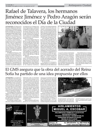 Antequera CiudadLa Crónica 8
Del sábado 26 de agosto al viernes 1 de septiembre de 2017
ç
El GMS asegura que la obra del acerado del Reina
Sofía ha partido de una idea propuesta por ellos
ANTEQUERA.Laconcejalsocia-
lista, Deborah León, ha asegu-
rado esta semana que la obra de
construccióndeunaceradofrente
al CEIP Reina Sofía, paralelo al
Club Fuentemora, ha partido
de una propuesta realizada por
el Grupo Municipal Socialista
hace tres años y que fue recha-
zada entonces por el Equipo de
Gobierno del Partido Popular.
Lossocialistashanacusadoal
Equipo de Gobierno popular de
utilizar sus mociones como
“bolsadeideas,lascualesrechaza
porsistemaperoquelasponeen
marcha pasado un tiempo”.
Sin embargo, asegura Debo-
rahLeón,aunquelaactuaciónse
hallevadoacabo,nosehahecho
como proponía el grupo socia-
lista, asegurando León que el
resultadoesqueelaceradoresul-
tante “no se encuentra alineado
con el acerado existente, provo-
candounestrechamientoinnece-
sario de la vía, justo en la propia
puertadelcolegio”.SegúnLeón,
la elegida por el Equipo de
Gobierno es una solución “nada
inteligente ya que crea un efecto
embudo para la fluidez del trá-
fico, sobre todo si tenemos en
cuenta el trasiego de coches y
viandantesenlazonaduranteel
periodo escolar”.
Segúnrecuerdalaedil,lapro-
puesta de los socialistas era
retranquear la fachada principal
del Club Fuentemora, algo para
lo que asegura que se mostraba
elinterésdesdeelClub,cediendo
unosmetrosenestazonaacam-
bio de una compensación de
terreno en la parcela lateral de
titularidad municipal. De esta
maneraseconseguíaunacerado
adecuado para el entorno de la
zonaescolardelCEIPReinaSofía.
Los socialistas también han
mostradosusdudasconrespecto
a la conversión de los aparca-
mientos en línea frente al centro
en aparcamientos en batería, ya
que consideran que “vendría a
seguir estrechando la vía y que
nodaríarespuestaalanecesidad
deaparcamiento”,porloquehan
propuesto hacer uso como par-
king del solar municipal junto
alClubFuentemora,paraloque
habría que desbrozarlo y prepa-
rarlo.
Rafael de Talavera, los hermanos
Jiménez Jiménez y Pedro Aragón serán
reconocidos el Día de la Ciudad
ANTEQUERA. El Tribunal de
HonoresyDistincionesdelAyun-
tamiento de Antequera ha pro-
puestodistinguirconlaMedalla
deOrodelaJarradeAzucenasal
insignegenealogoRafaeldeTala-
vera Quirós, y el nombrar Hijos
Adoptivos de Antequera a los
hermanos Jiménez Jiménez
–Pepe,RamónyBernardino–por
su espíritu emprendedor y
empresarial tanto en el ámbito
turístico como en la agricultura,
así como a Pedro Aragón Can-
sino, primer Director del Patro-
nato Deportivo Municipal y
máximo impulsor de la gestión
deportivaenAntequeradesdelos
inicios de los años ochenta del
pasado siglo.
ElTribunaldeHonoresyDis-
tinciones ha aprobado la pro-
puesta de la Real Academia de
Nobles Artes de conceder la
MedalladelaJarradeAzucenas
en su categoria de Oro a Rafael
TalaveraQuirós.Deél seharesal-
tado desde elAyuntamiento de
Antequerasusmásde25añosde
constanteeincansabletrabajode
investigación en el ámbito de la
ciencia genealógica, habiendo
conseguido recuperar la memo-
ria de un importante número
de familias antequeranas, traba-
jos que además han servido de
ayudaanumerososinvestigado-
res y contar con un indiscutible
reconocimiento a nivel interna-
cional en su materia.
Así mismo Rafael Talavera
Quirós, es descendiente directo
de una familia que desde 1632,
conJuandeTalavera,hasta1916,
con Rafael Talavera Delgado, su
abuelo,hanejercidoininterrum-
pidamenteeloficiodeescribano
público o notarios, dando pie
inclusoaqueunacalleseacono-
cida aludiendo a su apellido, la
denominadacalledeGonzalode
León, o calle del Gato o Calle de
los Talavera.
Además,elTribunalhaapro-
bado y decidido elevar la pro-
puesta de nombramiento de
HijosAdoptivosalosHermanos
Jiménez Jiménez, José, Ramón y
Bernardino,porsulaboralfrente
de las empresas familiares,
ALSURyNovedadesHortícolas,
llevando más de 25 años cre-
ciendo y aumentando el presti-
gioyelreconocimientodeAnte-
quera,asícomoserpartedeléxito
delaexpansiónturísticadelaciu-
dadconlaconstanteapuestapor
la promoción de la misma a tra-
vés del GrupoAntequera Golf.
Por otra parte, el propio Tri-
bunal, decidió conceder el nom-
bramiento de HijoAdoptivo al
que fuera Director del Patro-
natoDeportivoMunicipal,Pedro
Aragón, que ha desarrollado su
laborcomofuncionariodelAyun-
tamientodeAntequeraysiendo
el primer gestor deportivo de
Antequerayunodelosprimeros
de Andalucía, consiguiendo en
eseperiododetrabajoquenues-
tra ciudad, gracias a su labor,
aspire a ser Ciudad Europea del
Deporte, siendo Antequera
tomadacomoejemploenlaorga-
nización de pruebas deportivas
a todos los niveles.
El alcalde de Antequera,
Manolo Barón, ha mostrado su
satisfacciónporestasdistinciones
“ya que las mismas representan
el reconocimiento y agradeci-
miento de la ciudad a personas
ejemplares que con su trabajo y
ejemplo nos motivan y enseñan
a seguir trabajando por mejorar
nuestraciudadylavidadenues-
trosciudadanosasícomoelpres-
tigio que tieneAntequera en los
más diversos ámbitos”.
Estasdistincionesseentrega-
ránjuntoalasotrastresanterior-
mente anunciadas (las Medallas
de Plata de la Jarra deAzucenas
a Rojas 1892, Ferretería Linde y
Café-BarAla Fuerza) en un acto
institucionalacelebrarenlaigle-
siadeSanJuandeDiosalas12:00
horas del próximo sábado 16 de
septiembre.
Los hermanos Bernardino, José y Ramón Jiménez Jiménez.
 
