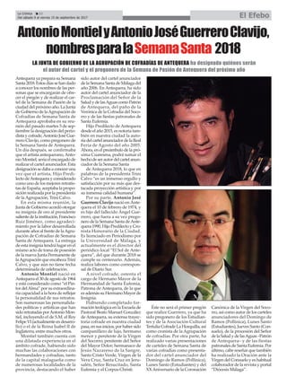 AntonioMontielyAntonioJoséGuerreroClavijo,
nombresparalaSemanaSanta 2018
LA JUNTA DE GOBIERNO DE LA AGRUPACIÓN DE COFRADÍAS DE ANTEQUERA ha designado quiénes serán
el autor del cartel y el pregonero de la Semana de Pasión de Antequera del próximo año
La Crónica 22
Del sábado 9 al viernes 15 de septiembre de 2017 El Efebo
ç
Antequera ya prepara su Semana
Santa2018.Estosdíassehandado
a conocer los nombres de las per-
sonas que se encargarán de ofre-
cer el pregón y de realizar el car-
tel de la Semana de Pasión de la
ciudad del próximo año. La Junta
de Gobierno de laAgrupación de
Cofradías de Semana Santa de
Antequera aprobaba en su reu-
nión del pasado martes 5 de sep-
tiembre la designación del perio-
dista y cofrade,Antonio José Gue-
rrero Clavijo, como pregonero de
la Semana Santa de Antequera.
Un día después, se confirmaba
que el artista antequerano,Anto-
nio Montiel, sería el encargado de
realizar el cartel anunciador. Esta
designaciónsedabaaconoceruna
vez que el artista, Hijo Predi-
lecto deAntequera y considerado
como uno de los mejores retratis-
tas de España, aceptaba la propo-
sición realizada por la presidenta
de la Agrupación, Trini Calvo.
En esta misma reunión, la
Junta de Gobierno acordó otorgar
su insignia de oro al presidente
salientedelainstitución,Francisco
Ruiz Jiménez, como agradeci-
miento por la labor desarrollada
durante años al frente de laAgru-
pación de Cofradías de Semana
Santa de Antequera. La entrega
de esta insignia tendrá lugar en el
mismo acto de toma de posesión
de la nueva Junta Permanente de
laAgrupación que encabeza Trini
Calvo, y que aún no tiene fecha
determinada de celebración.
Antonio Montiel nació en
Antequera el 30 de agosto de 1964
y está considerado como “el Pin-
tor delAlma” por su extraordina-
ria capacidad a la hora de reflejar
la personalidad de sus retratos.
Son numerosas las personalida-
des políticas y artísticas que han
sido retratadas porAntonio Mon-
tiel, incluyendo el de S.M. el Rey
FelipeVI(actualmenteendesarro-
llo) o el de la Reina Isabel II de
Inglaterra, entre muchos otros.
Montiel también cuenta con
una dilatada experiencia en el
ámbito cofrade, habiendo sido
muchas las colaboraciones con
hermandades y cofradías, tanto
de la capital malagueña como
de numerosas localidades de la
provincia, destacando el haber
sido autor del cartel anunciador
delaSemanaSantadeMálagadel
año 2006. En Antequera, ha sido
autor del cartel anunciador de la
Proclamación del Señor de la
SaludydelasAguascomoPatrón
de Antequera, del paño de la
Verónica de la Cofradía del Soco-
rro y de las fiestas patronales de
Santa Eufemia.
Hijo Predilecto de Antequera
desde el año 2015, es notoria tam-
bién en nuestra ciudad la auto-
ríadelcartelanunciadordelaReal
Feria de Agosto del año 2005.
Ahora, en el preámbulo de la pró-
xima Cuaresma, podrá sumar el
hechodeserautordelcartelanun-
ciador de la Semana Santa
de Antequera 2018, lo que en
palabras de la presidenta Trini
Calvo “es un inmenso orgullo y
satisfacción por su más que des-
tacada proyección artística y por
su inmensa calidad humana”.
Por su parte, Antonio José
Guerrero Clavijo nació en Ante-
quera el 10 de febrero de 1974, y
es hijo del fallecido Ángel Gue-
rrero, que fuera a su vez prego-
nero de la Semana Santa deAnte-
quera 1990, Hijo Predilecto y Cro-
nista Honorario de la Ciudad.
Es licenciado en Periodismo por
la Universidad de Málaga, y
actualmente es el director del
periódico local “El Sol de Ante-
quera”, del que durante 2018 se
cumple su centenario. Además,
realiza labores como correspon-
sal de Diario Sur.
A nivel cofrade, ostenta el
cargo de Hermano Mayor de la
Hermandad de Santa Eufemia,
Patrona de Antequera, de la que
es además su Hermano Mayor de
Insignia.
Habiendo completado for-
mación teológica en la Escuela de
Pastoral Beato Manuel González
de Antequera, su extensa trayec-
toria cofrade en nuestra ciudad
pasa,ensusinicios,porhabersido
campanillero de lujo, hermano
menor y penitente de la Virgen
del Socorro; penitente del Señor
del Mayor Dolor; hermanaco de
Jesús Nazareno de la Sangre,
Santo Cristo Verde, Virgen de la
Vera Cruz, Santa Cruz en Jeru-
salén, Señor Resucitado, Santa
Eufemia y el Corpus Christi.
Éste no será el primer pregón
que realice Guerrero, ya que ha
sido pregonero de los Estudian-
tes y de la Asociación Cultural
Tertulia Cofrade La Horquilla, así
como cronista de la Agrupación
de cofradías. Por otra parte, ha
realizado varias presentaciones
de carteles de Semana Santa de
varias cofradías como presenta-
dor del cartel anunciador del
Domingo de Ramos (Pollinica),
Lunes Santo (Estudiantes) y del
XXAniversario de la Coronación
Canónica de la Virgen del Soco-
rro, así como autor de los carteles
anunciadores del Domingo de
Ramos (Pollinica), Lunes Santo
(Estudiantes), Jueves Santo (Con-
suelo), de la procesión del Señor
delaSaludydelasAguas–Patrón
de Antequera– y de las fiestas
patronales de Santa Eufemia. Por
último, cabe reseñar que también
ha realizado la Oración ante la
Virgen del Consuelo y es habitual
colaborador de la revista y portal
“Diócesis Málaga”.
 