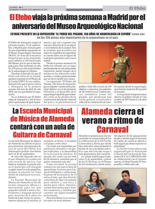 ElEfeboviajalapróximasemanaaMadridporel
aniversariodelMuseoArqueológicoNacional
El Efebo de Antequera viajará el
próximo martes, 12 de septiem-
bre, a Madrid para formar parte
de una importante exposición en
el MuseoArqueológico Nacional
(MAN). Se trata de la muestra
temporal que se ha preparado
para celebrar el 150 aniversario
del Museo, por lo que se han ele-
gido para estar presentes en ella
las 150 piezas más importantes
de la arqueología en España.
Durante el periodo en que El
Efebo esté fuera de la ciudad,
quedará expuesta en el Museo de
la Ciudad (MVCA) una réplica.
Está previsto que la pieza vuelva
a Antequera en la primera
semana del mes de abril de este
2018, una vez que finalice la expo-
sición.
No es habitual que El Efebo
salga deAntequera y solo lo hace
para exposiciones de gran impor-
tancia y que van a suponer una
máxima difusión de la escultura
y de la historia de la ciudad. Para
su traslado, que se realiza con
todos los requisitos de seguridad,
se cuenta tanto con el seguro de
la propia exposición como con el
estatal.
Desde el primer momento El
Efebo ha contado con un lugar
predominante en esta importante
exposición, siendo imagen de la
misma en las diferentes redes
sociales y eventos promocionales
que se hacen desde hace meses.
La exposición “El Poder del
Pasado, 150 Años de Arqueolo-
gía en España" cuenta como prin-
cipal objetivo con el de presentar
la historia y el desarrollo de la
arqueología española para enten-
der cómo se ha producido la
construcción del pasado material
del país y su presentación al
público. Todo ello a través de 150
objetos o conjuntos, procedentes
de 68 instituciones colaborado-
ras, verdaderos iconos del
pasado, que plasmarán una
visión general, actualizada y
crítica de la construcción de nues-
tro pasado desde la arqueología:
una historia material del pasado
de España.
La exposición temporal estará
abierta al público desde el 3 de
octubre de 2017 hasta el 1 de abril
de 2018.
La Crónica 24
Del sábado 9 al viernes 15 de septiembre de 2017 El Efebo
ç
ESTARÁ PRESENTE EN LA EXPOSICIÓN “EL PODER DEL PASADO, 150 AÑOS DE ARQUEOLOGÍA EN ESPAÑA” como una
de las 150 piezas más importantes de la arqueología en el país
LaEscuelaMunicipal
deMúsicadeAlameda
contaráconunaulade
GuitarradeCarnaval
La Escuela Municipal de Música
de Alameda ha abierto el plazo
para presentar inscripciones de
cara al curso 2017/2018. Los
interesados podrán inscribirse
del 6 al 26 de septiembre.
Se trata del segundo año en
el que Alameda va a contar con
una escuela de música, tras
haberse instalado el pasado año
en el municipio con una gran
acogida entre los más pequeños,
aunque la escuela no tiene
límite de edad para sus estu-
diantes.
La Escuela Municipal de
Música de Alameda se divide
en dos categorías: Música y
movimiento para los más
pequeños (desde 4 años) e Ins-
trumento y lenguaje musical
para mayores de 6 años sin
límite de edad. Entre los instru-
mentos destacan el saxofón, el
clarinete, la flauta, el trombón
o el piano, entre otros.
Las clases son impartidas por
profesores titulados y en gru-
pos reducidos, y se desarrollan
en la Escuela de Adultos. El
pasado año contó con un total
de 24 alumnos, cantidad que se
quiere aumentar este año.
Como novedad, la escuela
contará con una nueva línea de
aprendizaje: Guitarra para Car-
naval (chirigotas y comparsas).
El precio de la escuela es de 15
euros al mes, que dan derecho
a una hora de clase a la semana
para adultos y una hora y
media para niños. Además,
existen descuentos para fami-
lias numerosas y familias que
cuenten con algún miembro
en la escuela.
Para inscribirse no es necesa-
rio tener un nivel mínimo.
Alameda cierra el
verano a ritmo de
CarnavalAlameda se prepara para dar por
concluido su verano cultural con
la celebración de la VII Noche
Carnavalesca, fiesta que desde
hace siete años viene poniendo el
broche de oro a las fiestas estiva-
les y que año tras año acoge a
más apasionados del Carnaval.
La velada tendrá lugar el pró-
ximo 15 de septiembre, a partir
de las 21:30 horas, en el Parque
de la Constitución, donde actua-
rán algunas de las agrupaciones
locales y tendrá lugar el concurso
de coplas de carnaval, abierto a
todo aquel que desee expresar su
genialidad.
La Noche Carnavalesca está
organizada por la Asociación
Cultural del Carnaval de Ala-
meda (ACCA) ‘CARNAVALAM’
en colaboración con el Ayunta-
miento, el Hotel Posada El Tem-
pranillo y Wabi-sabi café.
 