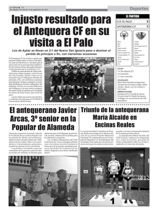 Alameda organizó el pasado sábado
la VI edición de su Carrera Popular con
un plantel de atletas extraordinario,
sobre un duro circuito urbano de 7 kiló-
metros de los cuales 3 iban a ser ascen-
dentes y 4 descendentes, poniendo a
prueba las piernas de los corredores.
Los premios en metálico para los
vencedores de la general y para los atle-
tas locales son siempre un aliciente para
atletas de gran nivel llegados de provin-
cias vecinas, además de los trofeos para
las diferentes categorías.
Así, el atleta antequerano del Club
Gedysa Javier Arcas consiguió plantar
cara a los atletas favoritos durante el
transcurso de la prueba, quedando muy
cerca del podio de la general (4º en
meta) y llegando como tercer clasificado
senior.
El antequerano Javier
Arcas, 3º senior en la
Popular de Alameda
DeportesLa Crónica 38
Del sábado 9 al viernes 15 de septiembre de 2017
ç
ElAntequera CF fue el único equipo que
propuso fútbol sobre el Nuevo San Igna-
cio,anteunPalobroncoysinideasquese
aprovechó de la permisividad arbitral y
losdosúnicoserroresdelequipoblanqui-
verde para llevarse la victoria por 2 a 1.
Partidodereencuentrosdeviejoscono-
cidos para ambos equipos, como el caso
de Cala, Juanillo, Apoño o Jairo en un
encuentro que el Antequera dominó de
principio a fin, con clarísimas ocasiones
parapuntuareinclusoconseguirunresul-
tadoabultadoenelbarriomalagueño.Sin
embargo, El Palo, en un error defensivo
delAntequera y en una contra consiguió
dos goles frente al solitario gol de jugada
de córner de Dani Torres, que sirvió de
poco.
LosdeAybarsonsextoscon6puntos,
y recibirán este domingo en El Maulí al
Torremolinos (20:00 horas).
Injusto resultado para
el Antequera CF en su
visita a El PaloLos de Aybar se llevan un 2-1 del Nuevo San Ignacio pese a dominar el
partido de principio a fin, con clarísimas ocasiones
La vecina localidad cordobesa de Enci-
nas Reales fue testigo de la décima edi-
ción de la Carrera Popular Memorial
Nacional 331, organizada por la Conce-
jalía de Deportes y elAyuntamiento del
municipio. Este suele ser uno de los pri-
meros test para los atletas recién incor-
porados a la nueva temporada después
de la pretemporada estival.
La antequerana María Alcaide, del
Club Gedysa, comienza la temporada
tal y como la terminó, ganando de
forma contundente sobre sus rivales y
subiendo a lo más alto del podio.
Triunfo de la antequerana
María Alcaide en
Encinas Reales
 