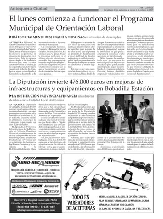 5 ç La Crónica
Del sábado 30 de septiembre al viernes 6 de octubre de 2017Antequera Ciudad
El lunes comienza a funcionar el Programa
Municipal de Orientación Laboral
ANTEQUERA. La Diputación
de Málaga ha destinado 476.000
euros en tres años para obras de
mejoras urbanísticas y de equi-
pamientos municipales en la
entidad local autónoma (ELA)
de Bobadilla Estación, situada
en el término municipal de
Antequera y que cuenta con
unos 1.200 habitantes.
El diputado de Fomento e
Infraestructuras de la Diputa-
ción de Málaga, Francisco
Oblaré; el primer teniente de
alcalde y responsable de Man-
tenimiento, Obras, Inversiones
Productivas y Personal del
Ayuntamiento de Antequera,
José Ramón Carmona, y la pre-
sidenta de la
ELA Bobadilla Estación, Diana
Ramos, han visitado este jueves
obras que se han desarrollado
en la mencionada entidad local
financiadas por la Diputación a
través del Plan Provincial de
Asistencia y Cooperación.
Francisco Oblaré ha desta-
cado que este plan de inversio-
nes que lleva a cabo la Diputa-
ción contribuye a que las locali-
dades más pequeñas de la pro-
vincia mejoren tanto sus infraes-
tructuras y equipamientos
como los servicios que se pres-
tan a la ciudadanía.
En 2016, la inversión apro-
bada para obras fue de 134.555
euros, que se han destinado a la
urbanización de la calle de la
Fábrica y con la que se acome-
terá también la mejora del edi-
ficio de usos múltiples.
En 2017, las actuaciones que
se han aprobado y financiado
por parte de la Diputación
suman 191.702 euros y con ellas
se llevarán a cabo la mejora
del pabellón deportivo munici-
pal, la construcción de servicios
públicos en el recinto ferial, la
pavimentación del acerado de
la barriada Ortiz Recio, la remo-
delación de zonas verdes en
calle Granada, así como la
adquisición de farolas, bancos
y jardineras.
Además, para el año pró-
ximo, las inversiones en infraes-
tructuras y equipamientos
ascenderán a 130.000 euros, que
se dedicarán a la urbanización
de la calle Cuartel y vías adya-
centes y a la conservación del
centro de educación infantil y
primaria Félix Rodríguez de la
Fuente.
Asimismo, se destinarán
otros 20.000 euros para la adqui-
sición de material y equipa-
miento deportivo y para la com-
prar de aparatos de aire acondi-
cionado para la mejora de la cli-
matización de edificios munici-
pales.
La Diputación invierte 476.000 euros en mejoras de
infraestructuras y equipamientos en Bobadilla Estación
uLA INSTITUCIÓN PROVINCIAL FINANCIA una docena
de obras en la Entidad Local Autónoma
ANTEQUERA. El lunes 2 de
octubre comenzará a dar servi-
cio enAntequera el nuevo Pro-
grama Municipal de Orienta-
ción Laboral destinado especí-
ficamente a las personas en
situación de desempleo en el
municipio. Este programa
viene a suplir al de Andalucía
Orienta que, tras 18 años
dando servicio en la ciudad, ya
no seguirá haciéndolo tras la
negativa de la Junta de Anda-
lucía a seguir concediendo al
Consistorio su desarrollo, se ha
informado desde el Ayunta-
miento de Antequera.
La concejal de Turismo,
Comercio y Promoción para el
Empleo, Belén Jiménez, ha
señalado que, “a pesar de que
la dinámica del paro en el
último año está siendo muy
favorable, hay que seguir tra-
bajando en pro del empleo”,
por lo que surge esta iniciativa
totalmente municipal con la
que se busca ofrecer un servi-
cio de orientación laboral a per-
sonas paradas.
El Programa va a constar de
dos líneas de actuación: una
destinada a la orientación labo-
ral específica para mayores de
40 años; y otra que supondrá
un proyecto de dinamización
a través del Club de Empleo
existente en el edificio munici-
pal de San Luis para abordar la
búsqueda de empleo a través
de plataformas y medios digi-
tales.
Este nuevo servicio muni-
cipal se desarrollará, en pri-
mera instancia, hasta finales de
año por dos técnicos cualifica-
dos con una amplia trayectoria
especializada en la orientación
laboral y profesional, aunque
la intención es que pueda
ampliarse y continuar el año
que viene, se ha informado.
Belén Jiménez ha manifes-
tado que “ya que no se ha
tenido apoyo de la Junta de
Andalucía para que elAyunta-
miento pueda seguir desarro-
llando el programa Andalucía
Orienta, hemos decidido
emprender esta iniciativa pro-
pia que conlleva un importante
esfuerzo en pro de una ayuda
a los desempleados de nuestro
municipio”, al tiempo que con-
firma que “de esta manera
nuestros desempleados, que
han sido excluidos directa-
mente del servicio que hasta
ahora se prestaba en el Ayun-
tamiento, serán atendidos
directamente por nuestra pro-
pia iniciativa”. La concejal ha
mostrado también su deseo de
que “en la próxima convocato-
ria que promueva la Junta de
Andalucía en torno al pro-
gramaAndalucía Orienta no se
excluya al Ayuntamiento”.
uIRÁ ESPECIALMENTE DESTINADO A PERSONAS en situación de desempleo
 