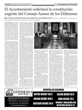 Antequera CiudadLa Crónica 8
Del sábado 30 de septiembre al viernes 6 de octubre de 2017
ç
uEL PLENO APROBÓ POR UNANIMIDAD UNA PROPUESTA en este sentido que finalmente se
presentó de forma conjunta por todos los grupos
El Ayuntamiento solicitará la constitución
urgente del Consejo Asesor de los Dólmenes
ANTEQUERA. El pasado
lunes 25 de septiembre se cele-
braba en el Ayuntamiento de
Antequera el Pleno ordinario
correspondiente al mes de sep-
tiembre, que se caracterizó por
una extensa duración que
viene dándose en los últimos
meses, de cerca de 12 horas y
con varios recesos, el gran
número de pronunciamientos
en el trascurso del orden del
día y por el carácter bronco
que adquirió en algunos
momentos, especialmente en
el turno de ruegos y pregun-
tas.
Pese a ello, la unidad se
reflejó en dos mociones que se
presentaron de forma conjunta
en la sesión plenaria. La pri-
mera de ellas para solicitar a
la Junta de Andalucía la cons-
titución urgente del Consejo
Asesor de los Dólmenes,
órgano que ya debería estar
constituido y del que todavía
no se tiene conocimiento sobre
su aprobación definitiva 15
meses después de la declara-
ción del Sitio Dólmenes como
Patrimonio Mundial por parte
de la UNESCO. A principios
de este año, la Junta de Anda-
lucía presentó un borrador al
que se enviaron alegaciones
por parte del Ayuntamiento de
Antequera solicitando que se
diese más importancia a los
miembros de la corporación y
pidiendo la inclusión de más
delegados del Equipo de
Gobierno así como la incorpo-
ración de representantes de los
diferentes grupos políticos, a
lo que no se ha obtenido con-
testación. “Ya vamos tarde”,
decía el concejal de Patrimo-
nio Mundial días antes de la
sesión plenaria al presentar
esta propuesta del Partido
Popular que finalmente se
llevó al Pleno de forma con-
junta y fue aprobada por una-
nimidad, por lo que se dará
traslado de esta petición a la
Junta de Andalucía.
Además de ésta, se llevó a
la sesión plenaria conjunta-
mente la solicitud a la Junta de
Andalucía de la financiación
total del servicio de atención
temprana en Antequera tras
los cambios en las competen-
cias que han tenido lugar al
final de este verano y con el fin
de que sea el Gobierno anda-
luz el que se haga cargo de
todos los gastos de este servi-
cio y no solo de parte de ellos
como está pasando en la
actualidad.
Una propuesta más tuvo la
unanimidad de los grupos, en
concreto la presentada por el
Grupo Municipal de Izquierda
Unida para la convocatoria de
la comisión de investigación
del Palacio de Ferias. Sin
embargo, este voto positivo
por todas las partes no implicó
que no hubiese polémica en el
pronunciamiento, en el que el
portavoz de Izquierda Unida,
Fran Matas, acusó al Equipo
de Gobieno de no tener “un
interés sincero” por conocer
qué ha pasado con el Palacio
de Ferias. De hecho, Matas
reclamó que esta comisión aun
no se ha puesto en marcha dos
años después de que se anun-
ciase su creación, así como la
falta de documentación y el
poco acceso a ésta durante
estos dos años que se ha per-
mitido a los grupos de la opo-
sición. Sobre esta falta de
documentación hablaba tam-
bién el portavoz popular,
Ángel González, que asegu-
raba que los miembros del
Equipo de Gobierno también
se asombraban por que no
estuviese toda la documenta-
ción que esperaban tener sobre
este proyecto, que se realizó
cuando gobiernaba el PSOE en
la ciudad.
Al margen de estas pro-
puestas, ninguna más tuvo el
apoyo unánime de los miem-
bros del Pleno en una sesión
que comenzaba a las 8:30
horas con un minuto de silen-
cio por las víctimas en los
terremotos de México y
Oaxaca, ciudad con la que está
hermanada Antequera.
Entre las propuestas que
llevaron a la sesión los grupos
destacaron algunas como las
mociones del Grupo Munici-
pal del Partido Popular sobre
la unidad de España y el
rechazo de la propuesta del
referéndum en Cataluña, que
no consiguieron el voto posi-
tivo por parte del Grupo de
Izquierda Unida aunque sí el
del Grupo Socialista. Éstas
dos, al igual que la propuesta
que el Grupo Popular presentó
para solicitar a la Junta de
Andalucía la limpieza de cau-
ces y arroyos, salieron ade-
lante gracias a la mayoría del
Grupo Popular.
No lo hicieron las mocio-
nes del Grupo Socialista sobre
la bajada del coeficiente del
IBI, el Plan de limpieza del
alcantarillado, el adecenta-
miento de las entradas a los
bienes Patrimonio Mundial, la
mesa para el replanteo en el
diseño de las Ferias, o las pro-
puestas encaminadas a la soli-
citud al Gobierno para la reso-
lución del conflicto entre la
DGT y los examinadores de
tráfico, y la del impulso a un
nuevo modelo salarial y nuevo
pacto de rentas.
Entre las propuestas socia-
listas destacó la referente a la
puesta en marcha de un plan
de seguridad y equipamiento
de prevención y antivuelco en
las pistas deportivas, que
contó con el voto positivo de
IU y el rechazo del PP.
Durante el pronunciamiento,
el concejal socialista Manuel
Chicón culpó al Equipo de
Gobierno de haber actuado de
forma “negligente”, lo que, a
su juicio, habría causado el
accidente sufrido por un niño
en la pista de La Quinta hace
unas semanas, mientras que
desde IU quisieron saber si se
van a instalar sistemas anti-
vuelco en las porterías y si se
va a hacer una revisión com-
pleta de todas las instalacio-
nes. Por su parte, el portavoz
del Grupo Popular, Ángel
González, ofreció datos sobre
las investigaciones llevadas a
cabo por los técnicos y la Poli-
cía Local, afirmando que “no
falló ni se ha roto nada de la
portería”, y asegurando que si
el concejal socialista demues-
tra que esto no es así, dimitirá
de su cargo.
La piscina municipal de
Antequera también tuvo su
protagonismo en el Pleno a
través de dos mociones, una
del Grupo Socialista en la que
se solicitaba la construcción de
un nuevo parque periurbano
en la ciudad que incluyese ins-
talaciones acuáticas, y otra del
Grupo de Izquierda Unida en
la que se pedía la remunicipa-
lización de la piscina munici-
pal, ambas no aprobadas.
Tampoco salieron adelante
las mociones de Izquierda
Unida sobre la cesión de la
titularidad del camino asfal-
tado entre La Joya y el Valle a
la Diputación, las que tenían
que ver con los contenedores
y la bajada del IBI, el arreglo
urgente de la pista deportiva
de Los Llanos, o la habilitación
de espacios públicos en el
casco urbano durante la feria
para la participación de los
grupos de música locales y
comarcales.
 