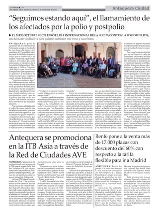 ANTEQUERA. El patio de
columnas delAyuntamiento de
Antequera acogía al mediodía
de este lunes la lectura del
manifiesto 2017 por el Día Inter-
nacional de la Lucha Contra la
Polio, que se celebra el 24 de
octubre. Hasta este lugar se tras-
ladaron afectados por esta
enfermedad y miembros de la
Asociación Malagueña deAfec-
tados por la Polio y Postpolio
(AMAPyP) que estuvieron
acompañados por representan-
tes políticos y miembros de
varias asociaciones y organiza-
ciones sociales de la ciudad.
“Seguimos estando aquí”
fue el llamamiento que realiza-
ron a través de este manifiesto
en el que ponían de relevancia
la necesidad de que se siga tra-
bajando por aquellas personas
que, siendo ninños, estuvie-
ron afectados por el virus de
la polio y que hoy en día son
adultos con muchas necesida-
des y problemas que necesitan
atención.
“Las personas afectadas por
la polio, llevamos más de una
década reivindicando una asis-
tencia sanitaria específica, que
necesitamos y que no tenemos”,
aseguraron, lamentando que
“sencillamente, se han olvidado
de nosotros”. En este sentido,
recordaron que son muy pocos
y esporádicos los estudios que
se realizan sobre la enfermedad
y “si algo no se conoce, mal se
puede diagnosticar y mucho
menos tratar”.
“Nuestra condición requiere
atención multidisciplinar; coor-
dinación médica, que no nos
hagan ir de consulta en con-
sulta”, manifestaron, insis-
tiendo en que “no demanda-
mos caridad, reivindicamos
cada año nuestros derechos y
exigimos que el Gobierno apli-
que de inmediato las acciones
propuestas por el Instituto Car-
los III en el año 2002, en las cua-
les recomendaban actuaciones
a seguir con los afectados, que
a fecha de hoy no se han imple-
mentado”.
Entre las reivindicaciones
que realizaron se encuentran la
creación y organización de uni-
dades de intervención clínica
para la atención de las personas
afectadas por la polio, que hoy
están sufriendo los efectos tar-
díos de la enfermedad; que los
grados de discapacidad estén
en consonancia con las nuevas
limitaciones que impiden poder
seguir el ritmo de una vida nor-
mal en los casos en los que
hasta el momento se venía des-
empeñando; que los afectados
reciban tratamientos acordes a
las manifestaciones clínicas;
que las ayudas técnicas sean
acordes a las necesidades y no
se vean cercenadas por su coste
económico; que los efectos tar-
díos de la polio sean considera-
dos como condición patológica
dolorosa e invalidante, junto a
la edad y condición de los afec-
tados, y se facilite el acceso a las
prestaciones por incapacidad o
cualquier otra ayuda; que se
forme a los médicos de atención
primaria, y a todos los profesio-
nales de la sanidad, sobre los
efectos tardíos asociados con la
polio; que se transmita informa-
ción a las asociaciones, así como
a los afectados de polio; y que
se elabore un registro nacional
de supervivientes de polio, para
que se pueda efectuar un segui-
miento.
Esta no es la única actividad
que se ha llevado a cabo en
Antequera con motivo del Día
de la Lucha Contra la Poliomie-
litis, el martes se instalaron en
el Centro de Salud y en el Hos-
pital deAntequera mesas infor-
mativas, y el miércoles 25 se
celebró las II Jornadas sobre los
efectos tardíos de la polio y sín-
drome postpolio. En estas jor-
nadas, que se desarrollaron en
el Hospital de Antequera, par-
ticiparon el doctor de Medicina
Interna Ismael López-Ventura,
que habló sobre el Síndrome
Postpolio; el traumatólogo José
Carlos Montosa, que trató la
visión ortopédica del individuo
con popiomielitis en fase tardía,
y la doctora de medicina física
y rehabilitación Susana
Gimeno, que trató las medi-
das físicas y ortésicas en pacien-
tes con secuelas de poliomieli-
tis. La jornada finalizó con la
intervención de la delegada
de la asociación AMAPyP en
Antequera, Teresa Cruces, que
trató su experiencia de vida.
Además, durante estos días
y hasta el 10 de noviembre se
puede ver en la galería del Hos-
pital Comarcal la exposición
fotográfica itinerante “Los ros-
tros de la polio”.
Antequera CiudadLa Crónica 10
Del sábado 28 de octubre al viernes 3 de noviembre de 2017
ç“Seguimos estando aquí”, el llamamiento de
los afectados por la polio y postpolio
u EL24 DEOCTUBRESECELEBRÓ ELDÍAINTERNACIONALDELALUCHACONTRALAPOLIOMIELITIS,
una fecha reivindicativa para quienessufrieroneste virusy susefectos
ANTEQUERA.Anteuqeraseha
promocionado esta semana en
la ITB Asia de manos de la Red
de Ciudades AVE, que ha pro-
mocionadosusproductosAvex-
perienceyRenfeSpainPass,ade-
más de sus destinos, entre los
que se encuentra Antequera.
La feria ITB Asia se ha cele-
brado del 25 al 27 de octubre,
siendolaferiacomerciallíderen
Asia y uno de los eventos turís-
ticosmásrelevantesanivelinter-
nacional.Laasociaciónhaparti-
cipadoconmostradorpropioen
elpabellóndeTurespaña, loque
le permitirá reforzar su presen-
ciaenunmercadoespecialmente
interesante, teniendo en cuenta
queelnúmerodeturistasdeese
continente no hace más que
incrementarse cada año en
España.
Durante esta feria, la aso-
ciaciónhamantenidoreuniones
con destacados agentes de ese
continente como Dolores Travel
Services,AntaExpressTourand
Travel, Global Center, Tripstery
y Tuniu, entre otros.
La ITB Asia es la feria líder
de la industria de viajes en ese
continente. Supone un escapa-
rate de lujo para que los profe-
sionales promocionen sus pro-
puestasyfirmennuevoscontra-
tos. Este año la feria ha tenido
muchas novedades, tal y como
destaca la organización en su
web: por primera vez ITB Asia
albergará la Oficina de Visitan-
tes y Convención de Río de Bra-
sil, el Gobierno de la Ciudad de
Moscú, Promote Iceland, así
como un Pabellón Africano,
entre otros.
Además de la promoción en
laITBAsia,esteotoño,laRedde
CiudadesAvetieneprevistopar-
ticiparenotrasferiasinternacio-
nales como la WTM London,
ETOA City Fair y GEM ETOA
en Londres o la IBTM World en
Barcelona,entreotras,enlasque
estará también presente Ante-
queraatravésdeestaasociación.
En lo que va de año, la Red
refuerza su proyección interna-
cional en USA, México, Argen-
tina, Brasil, Colombia, China y,
a nivel europeo, se está cen-
trando Reino Unido, Francia o
Italia.
Renfe pone a la venta más
de 17.000 plazas con
descuento del 60% con
respecto a la tarifa
flexible para ir a Madrid
ANTEQUERA. Renfe ha
puesto a la venta esta semana
17.300 plazas con descuento
del 60% respecto a la Tarifa
Flexible para viajar durante
el mes de noviembre en tren
AVE hasta Madrid desde las
estaciones de Antequera-
Santa Ana y Puente Genil-
Herera.
A través de esta campaña,
Renfe pretnede ofrecer a sus
clientes la posibilidad de via-
jar entre la capital de España
y Antequera desde 29,85
euros en clase Turista y desde
35,80 euros en Turista Plus.
En el caso de los trayectos
Madrid hasta Puente Genil
Herrera, la promoción permi-
tirá viajar en Ave desde 28,40
euros en clase Turista y desde
34,05 euros en clase Turista
Plus.
Esta promoción estará
vigente hasta el próximo 19
de noviembre para viajes que
se realicen del 1 al 30 de dicho
mes. La compra debe efec-
tuarse con una antelación
mínima de siete días a la
fecha del viaje para que la
promoción sea válida.
Las plazas promocionales
se encuentran ya a la venta en
los canales habituales así
como en la plataforma online
de Renfe.
Antequera se promociona
en la ITB Asia a través de
la Red de CiudadesAVE
 
