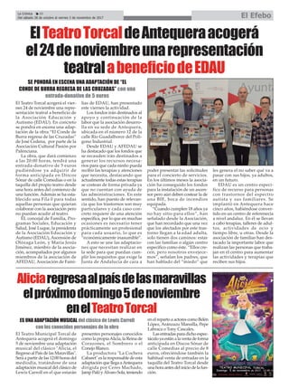 La Crónica 20
Del sábado 28 de octubre al viernes 3 de noviembre de 2017 El Efebo
çElTeatroTorcaldeAntequeraacogerá
el24denoviembreunarepresentación
teatralabeneficiodeEDAU
SE PONDRÁ EN ESCENA UNA ADAPTACIÓN DE “EL
CONDE DE BURRA REGRESA DE LAS CRUZADAS” con una
entrada-donativo de 5 euros
El Teatro Torcal acogerá el vier-
nes 24 de noviembre una repre-
sentación teatral a beneficio de
la Asociación Educación y
Autismo (EDAU). En concreto
se pondrá en escena una adap-
tación de la obra “El Conde de
Burra regresa de las Cruzadas”
de José Cedena, por parte de la
Asociación Cultural Pasión por
Palenciana.
La obra, que dará comienzo
a las 20:00 horas, tendrá una
entrada-donativo de 5 euros
pudiéndose ya adquirir de
forma anticipada en Discos
Sónar de calle Comedias o en la
taquilla del propio teatro desde
una hora antes del comienzo de
una función. Además se ha esta-
blecido una Fila 0 para todas
aquellas personas que quieran
colaborar con la asociación pero
no puedan acudir al teatro.
EL concejal de Familia, Pro-
gramas Sociales, Educación y
Salud, José Luque, la presidenta
de la Asociación Educación y
Autismo (EDAU), Ascensión de
Olózaga León, y María Jesús
Jiménez, mienbro de la asocia-
ción, acompañados por algunos
miembros de la asociación de
AFEDAU, Asociación de Fami-
lias de EDAU, han presentado
este viernes la actividad.
Los fondos irán destinados al
apoyo y continuación de la
labor que la asociación desarro-
lla en su sede de Antequera,
ubicada en el número 12 de la
calle Río Guadalhorce del Polí-
gono Industrial.
Desde EDAU y AFEDAU se
ha destacado que los fondos que
se recauden irán destinados a
generar los recursos necesa-
rios para que cada ninño pueda
recibir las terapias y atenciones
que necesita, destacando que
actualmente todas estas terapias
se costean de forma privada ya
que no cuentan con ayuda de
las administraciones. En este
sentido, han puesto de relevan-
cia que los trastornos son muy
particulares y cada caso con-
creto requiere de una atención
específica, por lo que en muchas
ocasiones es necesario tener
prácticamente un profesional
para cada usuario, lo que es
“económicamente inasumible”.
A esto se une las adaptacio-
nes que necesitan realizar en
la sede para que puedan cum-
plir los requisitos que exige la
Junta de Andalucía de cara a
poder presentar las solicitudes
para el concierto de servicios.
En los últimos meses la asocia-
ción ha conseguido los fondos
para la instalación de un ascen-
sor pero aún deben costear la de
una BIE, boca de incendios
equipada.
“Cuando cumplen 18 años ya
no hay sitio para ellos”, han
señalado desde la Asociación,
que han recordado que una vez
que los afectados por este tras-
torno llegan a la edad adulta,
solo tienen dos caminos: estar
con las familias o algún centro
específico como éste. “Ellos cre-
cen, pero nosotros envejece-
mos”, señalan los padres, que
han hablado del “miedo” que
les genera el no saber qué va a
pasar con sus hijos, ya adultos,
en un futuro.
EDAU es un centro especí-
fico de recurso para personas
con trastornos del espectro
autista y sus familiares. Se
implantó en Antequera hace
cinco años, habiéndose conver-
tido en un centro de referenecia
a nivel andaluz. En él se llevan
a cabo terapias, talleres de adul-
tos, actividades de ocio y
tiempo libre, u otras. Desde la
asociación de familias han des-
tacado la importante labor que
realizan las personas que traba-
jan en el centro para aumentar
las actividades y terapias que
reciben sus hijos.
Aliciaregresaalpaísdelasmaravillas
elpróximodomingo5denoviembre
enelTeatroTorcal
El Teatro Municipal Torcal de
Antequera acogerá el domingo
5 de noviembre una adaptación
musical del clásico "Alicia, el
Regreso al País de las Maravillas".
Será a partir de las 12:00 horas del
mediodía, tratándose de una
adaptación musical del clásico de
Lewis Carroll en el que estarán
presentes personajes conocidos
como la propiaAlicia, la Reina de
Corazones, el Sombrero o el
Conejo Blanco.
La productora "La Cochera
Cabaret" es la responsable de esta
adaptación que llega aAntequera
dirigida por Ceres Machado,
Jamp Palô y Álvaro Sola, teniendo
en el reparto a actores como Belén
López, Aránzazu Mansilla, Pepe
Labraca o Tony Cascales.
Las entradas para dicho espec-
táculo ya están a la venta de forma
anticipada en Discos Sónar de
calle Comedias al precio de 8
euros, ofreciéndose también la
habitual venta de entradas en la
taquilla del Teatro Torcal desde
una hora antes del inicio de la fun-
ción.
ES UNA ADAPTACIÓN MUSICAL del clásico de Lewis Carroll
con los conocidos personajes de la obra
 