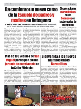 Observaciones
astronómicas
enlos
Dólmenesen
lasJornadasde
Patrimonio
La Crónica 22
Del sábado 28 de octubre al viernes 3 de noviembre de 2017 El Efebo
ç
Dacomienzounnuevocurso
delaEscueladepadresy
madresenAntequera
EL “MENSAJE OCULTO” EN EL COMPORTAMIENTO DE LOS HIJOS ha sido el tema sobre el
que ha tratado la primera sesión de este taller, que se desarrolló el martes
El Conjunto Aqueológico Dól-
menes de Antequera ha cele-
brado las Jornadas Europeas de
Patrimonio con una serie de
observaciones astronómicas de
la mano de la Sociedad Mala-
gueña de Astronomía.
El pasado 22 de octubre tuvo
lugar una observación diurna en
el Centro Solar Michael Hoskin
y en la noche de ayer viernes 27
de octubre fue la observación
nocturna en la “Noche interna-
cional de la luna”.
Las Jornadas Europeas de
Patrimonio 2017 se celebran bajo
el lema “Patrimonio y natura-
leza: un paisaje de posibilida-
des”.
El martes 24 de octubre se
ponía en marcha un nuevo
curso de la Escuela de Padres y
Madres en el salón de usos
múltiples del edificio Doctor
Pedro de Rojas situado en calle
Picadero. El curso se ha abierto
este año con el tema "¿Para qué
se comporta mi hijo/a así? Des-
cifrando el mensaje oculto",
impartido por la experta en el
tema, educadora parental de
Disciplina Positiva, Lucía
Infante.
El objetivo de este taller era
ayudar a los padres y madres a
desarrollar habilidades para
ejercer su rol de manera efi-
ciente buscando la cooperación
de los niños bajo una atmósfera
de respeto mutuo.
“Cuando un niño o una niña
tiene un mal comportamiento
nos está diciendo que necesita
algo, y si el mismo mal compor-
tamiento es recurrente, es por-
que ha encontrado que así logra
su meta. Nuestros hijos, al igual
que cualquier persona, buscan
sentirse importantes y tenidos
en cuenta. Si no lo consiguen de
forma positiva, lo harán de
forma negativa. ¿Cómo pode-
mos hacer que nuestros hijos
lo hagan de forma positiva?”,
se explica desde la organización
del taller. Con este se ha apor-
tado una visión más profunda
del niño y del mal comporta-
miento, se ha tratatado de ayu-
dar a entender qué hay detrás
del comportamiento inade-
cuado del niño, la detección de
las metas erróneas de un niño,
los mensajes que pretende
transmitir el niño a través del
comportamiento, los mensajes
de los sentimientos de los
padres que dan pistas, las
herramientas de las que se
puede hacer uso para actuar o
algunos ejercicios prácticos
para enriquecer y mejorar la
vida familiar.
Másde180vecinosdeSan
Miguelparticipanenuna
jornadadeconvivenciaen
LaSalle-Virlecha
Más de 180 vecinos del ante-
querano barrio de San Miguel se
dieron cita el pasado domingo en
una jornada de convivencia que
tuvo lugar en la zona de pinos de
La Salle-Virlecha. Durante la jor-
nada, los asistentes pudieron dis-
frutar de música y varios aperiti-
vos, siendo el plato fuerte la pae-
lla preparada por un vecino del
barrio, Juani Valle.
Tras el almuerzo, se continuó
con música y varios juegos, así
como con el sorteo de algunos
regalos como cuadros de Concha
“La Pintora”.
La tarde continuó con una
merienda a base de chocolate y
churros con la que terminaba la
jornada de convivencia.
Bienvenidaalosnuevos
alumnosenlos
Carmelitas
Los alumnos de Educación Infan-
til que este curso escolar han
empezado su andadura en el
Colegio Nuestra Señora del Car-
men se reunieron el pasado vier-
nes, 20 de octubre junto a sus
familiares y profesores en la Igle-
sia del Carmen para tener un acto
religioso como señal de bienve-
nida al colegio.
El acto fue presidido por el
Padre Antonio Jiménez López
quien dió la bienvenida a todos
los alumnos y alumnas de tres
años que se incorporan por pri-
mera vez a dicho centro. Durante
el acto se les impuso el escapula-
rio de la Virgen del Carmen,
pasaron por debajo del manto de
la Virgen y entraron a formar
parte de la familia Carmelita.
Los alumnos participaron
también en el acto a través de
canciones y oraciones que habían
preparado previamiente con sus
tutores.
 