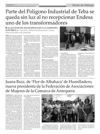 Norte de Málaga
Juana Ruiz, de ‘Flor de Albahaca’de Humilladero,
nueva presidenta de la Federación de Asociaciones
de Mujeres de la Comarca de Antequera
COMARCA. La presidenta de
la Asociación de Mujeres ‘Flor
de Albahaca’de Humilladero,
Juana Ruiz Rodríguez, ha sido
elegida este jueves presidenta
de la Federación de Asociacio-
nes de Mujeres de la Comarca
de Antequera (FAMCA). Juana
Ruiz sustituye en el cargo a
Rosario Campos, presidenta a
su vez de la Asociación de
Enfermas de Fibromialgia de
Antequera y Comarca
(AEFAC), quien ha ostentado
el puesto durante cinco años.
La elección ha tenido lugar
durante la asamblea general
extraordinaria de la federa-
ción, celebrada en la sede de
AEFAC con la presencia de
todas las presidentas de las
asociaciones que la conforman,
así como el presidente del
Grupo de Desarrollo Rural
Comarca de Antequera, Fran-
cisco Hidalgo. Juana Ruiz ha
sido elegida presidenta por
unanimidad.
Además de la presidenta,
se ha renovado la junta direc-
tiva de la federación. Así, Fran-
cisca Fernández (Asociación
de Mujeres de la Torre de
Casabermeja) será la nueva
vicepresidenta, Rosario Casti-
llero (Asociación de Mujeres
‘Amanecer’ de Fuente de Pie-
dra) la nueva secretaria y Pepa
Fuentes (Asociación ‘Abriendo
Caminos’ de Alameda) la
nueva tesorera. Por su parte,
Rosario Cortés (Asociación
‘Germinar’ de Bobadilla),
Rosario Campos (AEFAC de
Antequera), Carmen García
(Asociación ‘Cuesta del Pal-
mar’de Villanueva de la Con-
cepción) y María José Repullo
(Asociación ‘Abriendo Cami-
nos’ de Alameda) ocuparán
cuatro de las vocalías de la
junta directiva.
La Federación de Asocia-
ciones de Mujeres Comarca de
Antequera está compuesta por
ocho asociaciones de mujeres
de toda la comarca, velando
–entre otras cuestiones– por la
igualdad entre mujeres y hom-
bres, reivindicando su papel
en la sociedad y la prevención
de la violencia de género,
sobre todo entre las personas
jóvenes.
La Crónica 26
Del sábado 28 de octubre al viernes 3 de noviembre de 2017
ç
TEBA. Parte de las empresas
ubicadas en el Polígono Indus-
trial de Teba se han quedado sin
luz por los problemas de recep-
ción por parte de la empresa
eléctrica Endesa de uno de los
transformadores. Así se ha
denunciado desde el Ayunta-
miento del municipio que ha
asegurado que en 2015 se
comenzaron los trámites para
la cesión de este transformador
a la eléctrica, sin que ésta se
haya llegado a realizar.
Este Polígono Industrial
cuenta con dos transformado-
res eléctricos que fueron reali-
zados y costeados por elAyun-
tamiento del municipio para
poder aprovisionarlo de elec-
tricidad. Estos dos transforma-
dores tenían que haber sido
cedidos a la eléctrica para que
se pueda dar conexión a este
punto y proporcionen la elec-
tricidad necesaria, de acuerdo
con el Real Decreto 337/2014, de
9 de mayo, por el que se aprue-
ban el Reglamento sobre con-
diciones técnicas y garantías de
seguridad en instalaciones eléc-
tricas de alta tensión y sus Ins-
trucciones Técnicas Comple-
mentarias ITC-RAT 01 a 23. Sin
embargo, uno de estos transfor-
madores ya está cedido pero el
otro no.
Según se informa desde el
Consistorio, en 2015 elAyunta-
miento de Teba inició los trámi-
tes de cesión de este segundo
transformador pero Endesa
rechazó la petición, por lo que
se realizaron la modificaciones
oportunas para adaptarlo a los
requierimientos de la eléctrica.
Pese a ello, en estos dos años no
se ha obtenido respuesta, se
asegura desde el Ayunta-
miento. En este tiempo, ade-
más, se han llevado a cabo reu-
niones con la Dirección Gene-
ral de Industria, Energía y
Minas, que es la encargada de
mediar entre los dos entes, que
no han sido fructíferas, posicio-
nándose el Ayuntamiento al
lado de los vecinos.
El alcalde del municipio,
Cristóbal Corral, ha asegurado
que esta situación es consecuen-
cia de la “inacción y dilatación
del proceso” por parte de la
eléctrica, denunciando además
el “silencio histórico” de ésta.
Además, ha manifestado que
tanto el deseo de la población
como el del Ayuntamiento es
llegar a un acuerdo en el que
ninguna parte salga perjudi-
cada.
Desde el Consistorio ade-
más se está organizando un
apagón en todo el municipio
“en señal de protesta ante la
dejadez de Endesa y el bloqueo
histórico que está realizando
del Polígono Industrial y de su
desarrollo industrial”.
Multa a las empresas
Por otra parte, desde el Ayun-
tamiento de Teba se ha denun-
ciado que Endesa ha penali-
zado con una multa a los
empresarios a la que “tendrán
que hacer frente sin haber
cometido ningún delito recla-
mable”. Esta multa se produce
porque algunas de estas empre-
sas se han suministrado de
energía a través de otros nego-
cios para poder continuar con
su electricidad.
Desde elAyuntamiento con-
sideran que esta sanción es
“irrazonable” ya que esta forma
de suministrarse energía las
empresas se debe a “una nece-
sidad inevitable para poder
seguir llevando a cabo sus acti-
vidades”. Además, aseguran
que “no hay ningún delito en
esta práctica, puesto que el con-
sumo de electricidad está fac-
turado y pagado y dichos
comercios se encuentran des-
amparados, ya que sus necesi-
dades energéticas no han sido
cubiertas, interrumpiendo con
ello su actividad empresarial y
causando con ello un grave per-
juicio”.
El primer edil se reunía este
martes con los empresarios y
comerciantes afectados seña-
lando que “son muchas las tra-
bas que el sistema económico y
fiscal le impone a los auto-
empleadores del Polígono
Industrial para tener que afron-
tar penalizaciones de varios
miles de euros por utilizar ener-
gía eléctrica que están
pagando”. Corral ha recordado
que estas empresas y negocios
llevan años trabajando en el
Polígono Industrial de Teba,
“incluso décadas”.
Parte del Polígono Industrial de Teba se
queda sin luz al no recepcionar Endesa
uno de los transformadores
u EL ALCALDE DEL MUNICIPIO CULPA A LA COMPAÑÍA
ELÉCTRICA de “inacción y dilatación del proceso”, lo que
habría llevado a esta situación
 