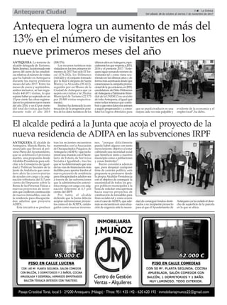 ANTEQUERA. La teniente de
alcalde delegada de Turismo,
BelénJiménez,hainformadoeste
jueves del cierre de las estadísti-
casrelativasalnúmerodevisitas
que ha habido en Antequera
durante los nueve primeros
meses del año 2017. Entre los
meses de enero y septiembre,
ambos inclusive, se han regis-
trado 440.871 visitas, lo que
suponehaberyasuperadoenun
13 por ciento las cifras registra-
dasenlosprimerosnuevemeses
del año 2016, y un 43 por ciento
del total de visitas que hubo
durante todo el año 2015
(308.576).
Los recursos turísticos más
visitadosenlostresprimerostri-
mestresde2017hansidoElTor-
cal (176.232), los Dólmenes
(143.423) y el conjunto formado
por la Real Colegiata de Santa
María y la Alcazaba (50.412),
seguidos por un Museo de la
Ciudad de Antequera que ya
supera en visitas a la Oficina
Municipal de Turismo (22.175
por 20.809 visitas respectiva-
mente).
Jiménezhadestacadolacon-
tinuación de la progresión posi-
tiva de los datos turísticos de los
últimosañosenAntequera,espe-
cialmentelosquerespectaa2015,
2016 y el presente 2017: “Ante-
querasiguesumandonúmerode
visitantes tal y como viene ocu-
rriendo en los últimos años y de
formamásacentuadadesdeque
comenzamoslacampañapromo-
cionaldelaporentonces,en2015,
candidatura del Sitio Dólmenes
deAntequeraaPatrimonioMun-
dial de la UNESCO; es un éxito
de todaAntequera, al igual que
entre todos tenemos que contri-
buiraqueestosdatosnosanimen
a seguir progresando y a conso-
lidar los logros obtenidos para
que se pueda traducir en una
mejora cada vez más palpable y
evidente de la economía y el
empleo local”, ha dicho.
3 ç La Crónica
Del sábado 28 de octubre al viernes 3 de noviembre de 2017Antequera Ciudad
El alcalde pedirá a la Junta que acoja el proyecto de la
nueva residencia de ADIPA en las subvenciones IRPF
ANTEQUERA. El alcalde de
Antequera, Manolo Barón, ha
anunciado que llevará al pró-
ximo Pleno delAyuntamiento,
que se celebrará el próximo
martes, una propuesta desde
Alcaldía-Presidencia para soli-
citar a la Consejería de Igual-
dad y Políticas Sociales de la
Junta de Andalucía que consi-
dere abrir las convocatorias
de ayudas con cargo a la asig-
nación tributaria del 0,7 por
ciento del Impuesto sobre la
Renta de las Personas Físicas a
nuevos proyectos de inver-
sión que conlleven construcción
de nuevos inmuebles, caso de
la residencia para discapacita-
dos adultos que proyecta
ADIPA.
Esta iniciativa se produce
tras los recientes encuentros
mantenidos con la Asociación
de Discapacitados Psíquicos de
Antequera (ADIPA) –que inclu-
yeron una reunión con el Secre-
tario de Estado de Servicios
Sociales e Igualdad–, tras los
que se ha determinado que una
de las vías de financiación más
factibles para aportar fondos al
nuevo proyecto de residencia
para discapacitados adultos sea
a través de las subvenciones
que la administración autonó-
mica otorga con cargo a su asig-
nación referente al 0,7 por
ciento del IRPF.
Por tanto, el alcalde
defiende que la Junta debería
aceptar subvencionar proyec-
tos como el de ADIPA, catalo-
gados como nuevas inversio-
nes, “porque difícilmente
pueda haber alguno con tanto
merecimiento objetivo al estar
cubriendo una necesidad social
que beneficia tanto a nuestro
municipio como a poblaciones
y zonas limítrofes”.
Barón considera además
que, para despejar cualquier
tinte de carácter político, esta
propuesta se promueve desde
la propia Alcaldía-Presidencia
con el objetivo de conseguir la
unanimidad de todos los gru-
pos políticos municipales a la
hora de solicitar esta apertura
hacia nuevos proyectos de
construcción de inmuebles para
fines sociales tal y como ocurre
con el caso deADIPA, que ade-
más se encuentra en una situa-
ción de urgencia ante la necesi-
dad de conseguir fondos desti-
nados a su incipiente proyecto
para el que elAyuntamiento de
Antequera ya ha cedido el dere-
cho de superficie de la parcela
en la que se ubica.
Antequera logra un aumento de más del
13% en el número de visitantes en los
nueve primeros meses del año
 