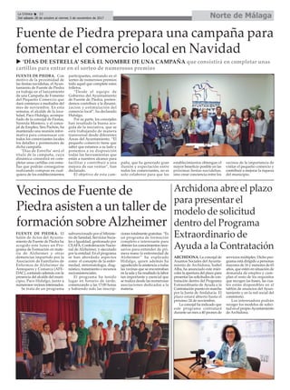 Norte de Málaga
Archidona abre el plazo
para presentar el
modelo de solicitud
dentro del Programa
Extraordinario de
Ayuda a la Contratación
ARCHIDONA. La concejal de
Asuntos Sociales del Ayunta-
miento de Archidona, Isabel
Alba, ha anunciado este miér-
coles la apertura del plazo para
presentar las solicitudes de con-
tratación dentro del Programa
Extraordinario de Ayuda a la
Contratación puesto en marcha
por la Junta de Andalucía. El
plazo estará abierto hasta el
próximo 24 de noviembre.
La concejal ha indicado que
este programa contratará
durante un mes a 40 peones de
servicios múltiples. Dicho pro-
grama está dirigido a personas
mayores de 16 y menores de 65
años, que estén en situación de
demanda de empleo y cum-
plan el resto de los requisitos
que recogen las bases, las cua-
les están disponibles en el
tablón de anuncios del Ayun-
tamiento y en la red social del
consistorio.
Los interesadoss podrán
recoger los modelos de solici-
tud en el propioAyuntamiento
de Archidona.
Vecinos de Fuente de
Piedra asisten a un taller de
formación sobreAlzheimer
FUENTE DE PIEDRA. El
Salón de Actos del Ayunta-
miento de Fuente de Piedra ha
acogido este lunes un Pro-
grama de Formación en mate-
ria de Alzheimer y otras
demencias impartido por la
Asociación de Familiares de
Enfermos de Alzheimer de
Antequera y Comarca (AFE-
DAC), contando además con la
presencia del alcalde del muni-
cipio, Paco Hidalgo, junto a
numerosos vecinos interesados.
Se trata de un programa
subvencionado por el Ministe-
rio de Sanidad, Servicios Socia-
les e Igualdad, gestionado por
CEAFA, Confederación Nacio-
nal de Alzheimer, y ejecutado
por la entidad. En el programa
se han abordado aspectos
como el concepto de la enfer-
medad, sintomatologia, diag-
nóstico, tratamiento o recursos
socioasistenciales.
El programa ha tenido
lugar en horario de tarde,
comenzando a las 17:00 horas
y habiendo sido las inscrip-
ciones totalmente gratuitas. “Es
un programa de formación
completo e interesante para
obtener los conocimientos nece-
sarios para entender de pri-
mera mano la enfermedad de
Alzheimer” ha explicado
Hidalgo, quien además ha
agradecido la asistencia a todas
las vecinas que se encontraban
en la sala y ha resaltado la labor
tan importante y esencial que
se realiza desde las numerosas
asociaciones dedicadas a la
materia.
La Crónica 32
Del sábado 28 de octubre al viernes 3 de noviembre de 2017
çFuente de Piedra prepara una campaña para
fomentar el comercio local en Navidad
u ‘DÍAS DE ESTRELLA’ SERÁ EL NOMBRE DE UNA CAMPAÑA que consistirá en completar unas
cartillas para entrar en el sorteo de numerosos premios
FUENTE DE PIEDRA. Con
motivo de la proximidad de
las fiestas navideñas, el Ayun-
tamiento de Fuente de Piedra
ya trabaja en el lanzamiento
de una Campaña de Fomento
del Pequeño Comercio que
dará comienzo a mediados del
mes de noviembre. En esta
semana, el alcalde de la loca-
lidad, Paco Hidalgo, acompa-
ñado de la concejal de Fiestas,
Nereida Montero, y el conce-
jal de Empleo, Siro Pachón, ha
mantenido una reunión infor-
mativa para consensuar con
todos los comerciantes locales
los detalles y pormenores de
dicha campaña.
‘Días de Estrella’ será el
título de la campaña, cuya
dinámica consistirá en com-
pletar unas cartillas con estre-
llas que podrán conseguirse
realizando compras en cual-
quiera de los establecimientos
participantes, entrando en el
sorteo de numerosos premios
todo aquel que complete estos
folletos.
“Desde el equipo de
Gobierno del Ayuntamiento
de Fuente de Piedra, preten-
demos contribuir a la dinami-
zacion y estimulación del
comercio local”, ha declarado
Hidalgo.
Por su parte, los concejales
han resaltado la buena aco-
gida de la iniciativa, que se
está trabajando de manera
transversal desde diferentes
Áreas del Ayuntamiento. “El
pequeño comercio tiene que
saber que estamos a su lado y
ponemos a su disposición
todas las herramientas que
están a nuestros alcance para
facilitar y contribuir a una
mejora de sus ventas”, han
declarado.
El objetivo de esta cam-
paña, que ha generado gran
ilusión y expectación entre
todos los comerciantes, no es
solo colaborar para que los
establecimientos obtengan el
mayor beneficio posible en las
próximas fiestas navideñas,
sino crear conciencia entre los
vecinos de la importancia de
visitar el pequeño comercio y
contribuir a mejorar la riqueza
del municipio.
 