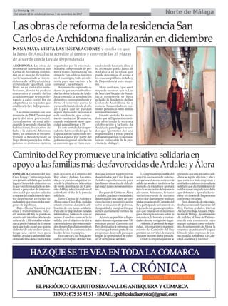 ARCHIDONA. Las obras de
reforma de la residencia San
Carlos de Archidona conclui-
rán en el mes de diciembre.
Así lo ha anunciado la vicepre-
sidenta de la Diputación y
diputada de Igualdad, Ana
Mata, en su visita a las insta-
laciones, donde ha podido
comprobar el estado de las
actuaciones que se están lle-
vando a cabo con el fin de
adaptarlas a los requisitos que
establece la Ley de Dependen-
cia.
Las obras cuentan con una
inversión de 298.477 euros por
parte del ente provincial.
Actualmente se está ade-
cuando la segunda planta: las
habitaciones, los cuartos de
baño y la cubierta. Mientras
tanto, los usuarios se encuen-
tran en la Residencia de la
Vega (Antequera) y los traba-
jadores en distintos centros
repartidos por la provincia.
Mata ha comprobado de pri-
mera mano el estado de las
obras de “un edificio histórico
en el municipio, todo un refe-
rente para sus vecinos y la
comarca”, ha señalado.
Asimismo ha expresado su
deseo de que una vez finaliza-
das las obras la Junta de Anda-
lucía conceda la acreditación
definitiva correspondiente y
firme el convenio que se le
viene solicitando desde el año
2011 para que se puedan
seguir derivando personas a
esta residencia, que actual-
mente cuenta con 14 usuarios,
cuando realmente tiene capa-
cidad para albergar a 35.
En este sentido, la vicepre-
sidenta ha recordado que la
Diputación no ha recibido res-
puesta alguna por parte del
gobierno regional en relación
al convenio que se viene espe-
rando desde hace seis años, y
ha afirmado que la Junta de
Andalucía es la única que
puede determinar el acceso a
los recursos públicos de la Ley
de Dependencia para mayo-
res.
Mata confía en “que en el
mapa de recursos que la Ley
de Servicios Sociales de Anda-
lucía contempla se haya
incluido la Residencia de San
Carlos de Archidona, tal y
como se ha acordado en reu-
niones periódicas entre ambas
administraciones”.
En este sentido, ha recor-
dado que la Diputación conti-
núa ofreciendo la máxima
colaboración a la Junta de
Andalucía para llegar a acuer-
dos que “permitan dar una
respuesta últil y eficaz para la
población que más lo necesita,
la más vulnerable de la pro-
vincia de Málaga”.
uANA MATA VISITA LAS INSTALACIONES y confía en que
la Junta de Andalucía acredite al centro y convenie las 35 plazas
de acuerdo con la Ley de Dependencia
Las obras de reforma de la residencia San
Carlos deArchidona finalizarán en diciembre
Norte de MálagaLa Crónica 34
Del sábado 28 de octubre al viernes 3 de noviembre de 2017
ç
COMARCA. Caminito del Rey,
Cruz Roja y Cáritas impulsan
unajornadasolidariaquetendrá
lugar el lunes 4 de diciembre en
laquetodolorecaudadosedes-
tinará a proyectos de interven-
ción social que ayudan cada día
amejorarlascondicionesdecien-
tos de personas en riesgo de
exclusiónyquevivenenlosmár-
genes de la pobreza.
Bajo el lema ‘Camina por
ellas y transforma su vida’,
elCaminitodelReyhapuestoen
marchaestainiciativaofreciendo
untotalde1.100entradassolida-
riasalpreciohabitualde10euros
para que todo aquel que quiera
disfrutar de este enclave único,
tenga una razón más para
hacerlo:ayudaralasfamiliasmás
desfavorecidasdelosmunicipios
más cercanos al Caminito del
Rey: Álora yArdales. Las entra-
das ya se pueden adquirir a tra-
vés de la plataforma telemática
de venta de entradas del Cami-
nitodelRey,seleccionandoenel
calendario el día de la jornada
solidaria.
Tanto Cáritas de Ardales y
Álora como Cruz Roja Ardales
estaránpresentesdurantelacele-
bración de este lunes solidario.
Para ello se dispondrán paneles
informativos,tantoenlazonade
acceso al sendero como en la de
salida, con el objetivo de dar a
conocerlalaborqueestasentida-
des desarrollan diariamente en
beneficio de las comunidades
locales de sus municipios.
EnelcasodeCruzRoja,laini-
ciativa servirá para obtener fon-
dos que apoyen los proyectos
desarrollados por Cruz Roja en
Ardales específicamente para
familias en situación de dificul-
tadsocialyparapersonasmayo-
res.
PorpartedeCáritasenÁlora
yArdales,graciasalorecaudado,
desarrollarán una labor de con-
cienciación y sensibilización
sobre la situación de pobreza,
desigualdad y marginación que
sufren diariamente cientos de
personas.
Además,sepondránadispo-
sicióndeestasorganizaciones100
entradas para el Caminito del
Rey destinadas a personas sin
recursosqueformenpartedesus
programas de ayuda para que
tengan la oportunidad de cono-
cer el vertiginoso sendero.
La empresa responsable del
servicio lanzadera de autobu-
sesqueuneelaccesonorteconla
salidadelsendero,tambiénseha
sumadoalainiciativayaportará
todalarecaudacióndelajornada
a la causa. Asimismo, lo harán
varias empresas de turismo
activo que diariamente realizan
visitasguiadasenelCaminitodel
Rey,participandoactivamenteen
lajornadaconguíasespecializa-
dos que estarán en el recorrido
para dar explicaciones sobre la
naturaleza, la historia y curiosi-
dades de este vertiginoso lugar.
Además,elpersonaldesegu-
ridad, información y manteni-
miento del Caminito del Rey
prestarásusserviciosdemanera
altruista durante dicha jornada.
Desde la empresa gestora se
pretendequeestainiciativasoli-
daria se repita año tras y año y
que cada vez más empresas y
entidadescolaborenenestafiesta
solidariaquedaelpistoletazode
salida a una campaña navideña
que defiende y apoya la ilusio-
nes y los deseos de las personas
con menos recursos.
Eneldesarrollodeestainicia-
tivahancolaboradoCaminitodel
Rey, Cáritas Ardales, Cáritas
Álora,CruzRojaArdales,Dipu-
tacióndeMálaga,Ayuntamiento
de Ardales, el Área de Patrimo-
nio de este consistorio cuyo
equipo trabajará como volunta-
rio, Ayuntamiento de Álora, la
empresa de autocares Vázquez
Olmedo y las empresas de visi-
tasguiadasArdalestur,LaGale-
ota, Guadaltur yAloratur.
CaminitodelReypromueveunainiciativasolidariaen
apoyoalasfamiliasmásdesfavorecidasdeArdalesyÁlora
 