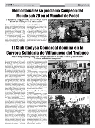 El pasado domingo se celebró en la
localidad de Villanueva del Trabuco
la XI edición de la Carrera Solidaria
de la localidad, donde la nota positiva
a destacar fue la gran afluencia de
atletas llegados desde las diferentes
provincias andaluzas, sabiendo que
la oferta en el calendario de carreras
en la provincia era muy amplia y de
nivel. Prueba de ello fueron los más
de 600 inscritos entre la marcha soli-
daria y las diferentes carreras a dis-
putar en todas las categorías.
La prueba contaba con diversas
distancias dependiendo de las catego-
rías, que iban desde Baby`s hasta Vete-
rano E, con prebenjamín, benjamín,
alevín, infantil, cadete, juvenil, senior,
veterano A, veterano B, veterano C, y
veterano D , contemplando también
una categoría para Corredores con
Capacidades Diferentes. Además, se
realizó un paseo solidario de 3 kiló-
metros en el que participaron decenas
de personas y que tenía lugar después
de las carreras, sobre las 10:40 horas
del mismo domingo. La inscripción a
la carrera contemplaba la entrega de
una bolsa y una camiseta.
Los más pequeños fueron los pri-
meros protagonistas, con amplia
representación del Club Gedysa.
Ganaba el alevín Ángel Díaz, siendo
tercero Alejandro Gil, cuarto José Luis
Sancho y octavo Pablo Cuevas. En
benjamín femenino, victoria para
Irene Cano, con Ana Gómez tercera,
y en benjamín masculino victoria para
Javier Moreno. Mario Espárraga
ganaba en infantil masculino.
A las 10:30 horas se daba el pisto-
letazo de salida a la prueba reina, que
tenía lugar en la Plaza del Prado al
igual que la llegada, con un grupo de
cabeza nutrido de atletas del Club
Gedysa que iban a ofrecer un bonito
espectáculo a los aficionados. Final-
mente, tras una bonita lucha entre
atletas del club comarcal y vecinos de
Archidona, Víctor Pimentel entraba
en meta como vencedor absoluto de
la prueba, por delante y a 15 segun-
dos de Cristian Segovia. Pimentel,
cabe recordar, había quedado cuarto
el día anterior en la Maratón de Mon-
taña del Chamizo, en Villanueva del
Rosario.
Completaban la participación
Alonso Cano (1º M40), Javier Arcas (2º
senior), Francisco Javier Cuevas (1º
M45), José Manuel Ortega (5º senior),
Carlos Sierras (2º M45) y Juan David
Velasco (6º senior) en categoría mas-
culina. En féminas, la participación de
atletas del Club Gedysa estuvo prota-
gonizada por el pleno en la catego-
ría senior por las atletas Nazaret Escu-
dero, Lidia Peláez y Berenice Astorga,
siendo cuarta senior Ángela Montes
y, en M40, séptima Ángela Tirado y
séptima senior Adeli Benítez.
Presencia de la Escuela de Atletismo
de Campillos
Un total de 14 miembros de la Escuela
Deportiva de Atletismo de Campillos
se desplazaron el pasado fin de
semana hasta Villanueva del Trabuco
para participar también en la XI
Carrera Urbana Contra el Cáncer.
Además de ellos, fueron muchos los
vecinos de la localidad que se despla-
zaron hasta Villanueva del Trabuco
para participar en esta prueba depor-
tiva y solidaria que va ya por su undé-
cima edición.
En el caso de los miembros de la
Escuela Deportiva de Atletismo de
Campillos, Daniel González quedo
segundo en Prebenjamín, y Manuela
Guerrero tercera en la misma catego-
ría; en la categoría Infantil, fue pri-
mera Nadia Morgado y segunda
Marta Garrido. También hubo repre-
sentación de la Escuela en la catego-
ría General Femenina donde quedó
segunda (y primera en categoría
senior) Nazaret Escudero.
DeportesLa Crónica 38
Del sábado 28 de octubre al viernes 3 de noviembre de 2017
ç
El deportista antequerano ha cosechado un nuevo
triunfo en un campeonato internacional
Más de 600 personas participaron en la prueba entre la marcha solidaria y las diferentes
carreras de todas las categorías
Momo González se proclama Campeón del
Mundo sub 20 en el Mundial de Pádel
El deportista antequerano Momo Gon-
zález se ha proclamado campeón del
mundo en la categoría sub 20 en el
Mundial de Pádel que se ha celebrado
en Málaga. La pareja integrada por
Momo González Luque y José Carlos
Gaspar ponían el broche de oro al
Mundial de Menores en categoría SUB
20 alzándose con este triunfo.
En el Mundial de Pádel de meno-
res se dieron cita más de mil jugado-
res de distintos países del mundo,aco-
giendo la modalidad de Open y Selec-
ciones. En esta última la Selección
Española de Pádel partía como favo-
rita tras coronarse en la anterior edi-
ción celebrada en México como Cam-
peona del Mundo.
Los Clubes malagueños Real Club
El Candado, Club de Tenis y Pádel La
Capellanía e Inacua Centro de Raqueta
acogían desde el pasado 6 de octubre
las fases previas hasta llegar a la dis-
puta de las finales, del mejor padel
mundial que contó con una alta repre-
sentación andaluza tanto en todo el
torneo como en la disputa de las fina-
les.
El Club Gedysa Comarcal domina en la
Carrera Solidaria de Villanueva del Trabuco
 
