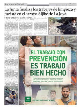 u ESTÁN PREVISTAS 11 ACTUACIONES en diferentes cauces de
Antequera con un presupuesto de unos 100.000 euros
La Junta finaliza los trabajos de limpieza y
mejora en el arroyoAljibe de La Joya
ANTEQUERA. La Junta de
Andalucíahaconcluidolaejecu-
ción de las obras de limpieza y
mejora del cauce en el arroyo
Aljibe, en el núcleo poblacional
de La Joya en Antequera, una
actuación que “había sido muy
demandada por los vecinos y
conlaquelaJuntadeAndalucía
da respuesta a estas necesida-
des”,segúnhaexplicadoeldele-
gadodelGobiernoandaluz,José
Luis Ruiz Espejo.
Ruiz Espejo ha recordado
que en el municipio de Ante-
querasehanrealizadooseestán
ejecutandoobrasdelimpiezaen
11caucesdelalocalidadquetie-
nenunpresupuestoaproximado
de unos 100.000 euros.
RuizEspejohaexplicadoque
esta intensa labor de limpieza,
adecuación y restauración de
caucestienecomoobjetivoprin-
cipal mantener el buen estado
ecológico de los cauces de los
ríosyarroyosquediscurrenpor
las cuencas gestionadas por la
Consejería para garantizar la
conservacióndelosecosistemas
acuáticos e incidir en la preven-
ción de fenómenos extremos,
comosonlasavenidaseinunda-
ciones.
La Consejería de Medio
Ambiente y Ordenación del
Territorio ha actuado en los últi-
mos dos años en 104 cauces de
la provincia de Málaga con una
inversión global de 2,4 millo-
nes de euros. La Junta deAnda-
lucíahainvertidoenesamateria
7,15 millones de euros en lo que
vadedécadatantoenobrasordi-
narias como de emergencias en
la provincia de Málaga.
Ruiz Espejoha indicadoque
los cauces sobre los que la Junta
va a actuar oestá actuandoen el
municipiodeAntequerasonlos
siguientes:arroyodelasAdelfas,
dosactuacionesenríodelaVilla,
dos actuaciones en arroyo del
Alcázar,ArroyoValsequillo,dos
actuaciones en el río Guadal-
horce, arroyo Villalta, arroyo
Aljibe y arroyo Pañoleta.
Asimismo, en la comarca de
Antequera se van a realizar un
total de cinco actuaciones en
arroyos y cauces del municipio
de Fuente de Piedra, y una
actuación tanto en Archidona
comoenlostérminosmunicipa-
les de Villanueva del Rosario y
VillanuevadelTrabuco,haexpli-
cado Ruiz Espejo.
Lostrabajosconsistenfunda-
mentalmente en la restaura-
ción de cauces y limpieza de los
mismos con la retirada de sedi-
mentos, restauración de márge-
nes, desbroces, excavaciones,
arreglo de muros de protección,
retirada de vegetación y otras
actuacionestendentesaimpedir
eldeterioroambientaldeloscau-
ces intervenidos y recuperar su
capacidad de desagüe, garanti-
zando la pervivencia de los eco-
sistemas asociados y las condi-
ciones hidráulicas de los mis-
mos.
9 ç La Crónica
Del sábado 16 al viernes 22 de diciembre de 2017Antequera Ciudad
 
