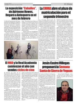 El vecino de Sierra de Yeguas,
Jesús Castro Villegas, ha sido
designado como pregonero de
la Semana Santa de Sierra de
Yeguas 2018. El nombramiento
se conocía coincidiendo con la
celebración de la Eucaristía en
honor a María Santísima de la
Esperanza el pasado mes de
diciembre.
El pregonero, que forma
parte de la Hermandad del San-
tísimo Cristo de la Veracruz y
María Santísima de la Espe-
ranza, será el encargado de rea-
lizar el Pregón, que tendrá lugar
el próximo 17 de febrero. Asi-
mismo, esta cofradía es también
la encargada de realizar el car-
tel de presentación de la
Semana Santa de la localidad.
Jesus Castro Villegas, natu-
ral de Sierra de Yeguas, está
casado, es padre de una hija y
jubilado.
La Escuela Municipal de
Música (EMMA) ha abierto el
plazo de matriculación para el
segundo trimestre en sus moda-
lidades instrumentales y en los
Combos, Ensemble y Cámara.
Los combos son agrupacio-
nes de alumnos de diferentes
modalidades (guitarra, batería,
teclado, canto...) trabajando un
repertorio en el ámbito del Pop
- Rock. Por su parte, el ensem-
ble es otra clase grupal dirigida
a los alumnos de instrumentos
de viento madera y viento
metal (saxofones, clarinetes,
trombones, trompetas…), mien-
tras que cámara es otra de las
modalidades grupales que
arranca este curso. Ésta se rea-
liza en el ámbito de la música
clásica, y abarca alumnos de las
aulas de violín, viola, flauta,
piano, canto…).
El objetivo de estas aulas por
parte de la EMMA es que la
música pueda ser practivada en
grupo y con una correcta direc-
ción, por lo que las aulas esta-
rán dirigidas por profesionales.
Para asistir a este tipo de moda-
lidad se requiere de un mínimo
de conocimiento teórico-prác-
tico del instrumento y está
abierta a cualquier músico, sea
o no alumnos de la EMMA.
Además, se ha abierto el
plazo de inscripción en el resto
de modalidades, siendo las
materias que se imparten
Música y Movimiento (para los
alumnos de 3 a 7 años), Guita-
rra Española, Guitarra Eléctrica,
Bajo Eléctrico, Guitarra Fla-
menca, Cajón Flamenco, Canto,
Coro de Gospel y Música
Moderna, Piano, Acordeón,
Danza, Batería, Violín, Viola,
Armonía y Jazz, Teclado
Moderno, Viento Metal y
Viento Madera, Cante Fla-
menco, Lenguaje Musical, Com-
bos, Ensemble, Cámara y Banda
de Cornetas y Tambores.
Para cursar en la Escuela
Municipal de Música de Ante-
quera no es necesario ningún
conocimiento previo de la
música y no hay límite de edad,
siempre que el alumno tenga
los tres años de edad cumpli-
dos.
Laexposición“Caballos”,
deAdrienneHowes,
llegaráaAntequeraenel
mesdefebrero
LaSaladeExposicionesdelAyun-
tamiento deAntequera acogerá el
próximo mes de febrero la expo-
sición de pinturas y dibujos
“Caballos”, deAdrienne Howes.
Está previsto que la inauguración
tenga lugar el 2 de febrero por la
tarde, contando con la música
celta de John Howes.
Para la artista, su entorno
inmediato y la finca donde vivió
ha sido una fuente constante de
inspiración, donde siempre ha
disfrutado de la compañía de
los caballos desde muy temprana
edad. “Me esfuerzo por tratar con
respeto a la criatura que nos ha
servido más que cualquier otro
animal en la historia de la huma-
nidad, y que con su belleza, gra-
cia y magia ha sido una intere-
sante fuente de inspiración”, ase-
gura la artista.
Howes, que vive actualmente
en Antequera cerca del Paraje
Natural de El Torcal, ha expuesto
ampliamente en el Reino Unido,
siendo la de Antequera la
segunda muestra que realizará en
España.
LaEMMAabreelplazode
matriculaciónparael
segundotrimestre
ElMADylaRealAcademia
comienzanelañocon
sendosciclosdecine
El Museo de Arte de la
Diputación (MAD Antequera)
ha comenzado el año con un
Ciclo de Cine Chino que daba
comienzo esta misma semana
con la película “Cazada en la
web”. La actividad continuará
el próximo 18 de enero con la
proyección de la película “El
maestro” a las 20:30 horas en
el salón de actos del MAD, con
entrada gratuita hasta comple-
tar aforo.
Además de este ciclo, el
MAD ha organizado para enero
unas jornadas “A.dEnRedArte:
El Patrimonio y el Arte como
vechículos de aprendizaje” que
tendrán lugar los próximos 16 y
17 de enero. Estas jornadas,
organizadas por el Centro de
Profesorado de Antequera,
están coordinadas por Gabriel
Martín Fernández y contarán
como ponentes con Aniceto Del-
gado y Gema Carrera, y el pro-
pio Gabriel Marín.
Por su parte, la Real Acade-
mia de Antequera ha comen-
zado 2018 con el Ciclo de Cine
Francés que realiza con la cola-
boración de la delegación de
Antequera de Alianza Francesa.
Este ciclo comenzaba el miér-
coles con “Chroniques d´une
cour de récré” y continuará las
próximas semanas siendo siem-
pre las proyecciones los miérco-
les a las 20:00 horas en el Teatro
Municipal Torcal. Las próximas
películas que se podrán ver será
“Mercenaire”, “La loi de la jun-
gle” y “La jeune fille sans
mains”.
JesúsCastroVillegas
pregonarálaSemana
SantadeSierradeYeguas
La Crónica 24
Del sábado 13 al viernes 19 de enero de 2018 El Efebo
ç
 
