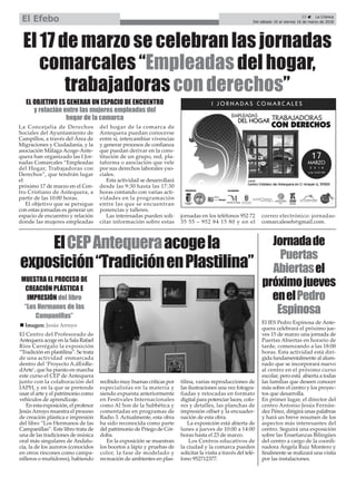 Jornadade
Puertas
Abiertasel
próximojueves
enelPedro
Espinosa
El IES Pedro Espinosa de Ante-
quera celebrará el próximo jue-
ves 15 de marzo una jornada de
Puertas Abiertas en horario de
tarde, comenzando a las 18:00
horas. Esta actividad está diri-
gida fundamentalmente al alum-
nado que se incorporará nuevo
al centro en el próximo curso
escolar, pero está abierta a todas
las familias que deseen conocer
más sobre el centro y los proyec-
tos que desarrolla.
En primer lugar, el director del
centro Antonio Jesús Fernán-
dez Pérez, dirigirá unas palabras
y hará un breve resumen de los
aspectos más interesantes del
centro. Seguirá una exposición
sobre las Enseñanzas Bilingües
del centro a cargo de la coordi-
nadora Ángela Ruiz Montero y
finalmente se realizará una visita
por las instalaciones.
23 ç La Crónica
Del sábado 10 al viernes 16 de marzo de 2018El Efebo
La Concejalía de Derechos
Sociales del Ayuntamiento de
Campillos, a través del Área de
Migraciones y Ciudadanía, y la
asociación Málaga Acoge-Ante-
quera han organizado las I Jor-
nadas Comarcales “Empleadas
del Hogar, Trabajadoras con
Derechos”, que tendrán lugar
el
próximo 17 de marzo en el Cen-
tro Cristiano de Antequera, a
partir de las 10:00 horas.
El objetivo que se persigue
con estas jornadas es generar un
espacio de encuentro y relación
donde las mujeres empleadas
del hogar de la comarca de
Antequera puedan conocerse
entre sí, intercambiar vivencias
y generar procesos de confianza
que puedan derivar en la cons-
titución de un grupo, red, pla-
taforma o asociación que vele
por sus derechos laborales yso-
ciales.
Esta actividad se desarrollará
desde las 9:30 hasta las 17:30
horas contando con varias acti-
vidades en la programación
entre las que se encuentran
ponencias y talleres.
Las interesadas pueden soli-
citar información sobre estas
jornadas en los teléfonos 952 72
35 55 – 952 84 15 80 y en el
correo electrónico: jornadas-
comarcaleseh@gmail.com.
El 17 de marzo se celebran las jornadas
comarcales “Empleadas del hogar,
trabajadoras con derechos”
ElCEPAntequeraacogela
exposición“TradiciónenPlastilina”
EL OBJETIVO ES GENERAR UN ESPACIO DE ENCUENTRO
y relación entre las mujeres empleadas del
hogar de la comarca
MUESTRA EL PROCESO DE
CREACIÓN PLÁSTICA E
IMPRESIÓN del libro
“Los Hermanos de las
Campanillas”
n Imagen: Jesús Arroyo
El Centro del Profesorado de
Antequera acoge en la Sala Rafael
Ríos Carrégalo la exposición
“Tradición en plastilina”. Se trata
de una actividad enmarcada
dentro del ‘Proyecto A.dEnRe-
dArte’, que ha puesto en marcha
este curso el CEP de Antequera
junto con la colaboración del
IAPH, y en la que se pretende
usar el arte y el patrimonio como
vehículos de aprendizaje.
En esta exposición, el profesor
JesúsArroyo muestra el proceso
de creación plástica e impresión
del libro “Los Hermanos de las
Campanillas”. Este libro trata de
una de las tradiciones de música
oral más singulares de Andalu-
cía, la de los auroros (conocidos
en otros rincones como campa-
nilleros o muñidores), habiendo
recibido muy buenas críticas por
especialistas en la materia y
siendo expuesta anteriormente
en Festivales Internacionales
como Al Son de la Subbética y
comentadas en programas de
Radio 3. Actualmente, esta obra
ha sido reconocida como parte
del patrimonio de Priego de Cór-
doba.
En la exposición se muestran
los bocetos a lápiz y pruebas de
color, la fase de modelado y
recreación de ambientes en plas-
tilina, varias reproducciones de
las ilustraciones una vez fotogra-
fiadas y retocadas en formato
digital para potenciar luces, colo-
res y detalles, las planchas de
impresión offset y la encuader-
nación de esta obra.
La exposición está abierta de
lunes a jueves de 10:00 a 14:00
horas hasta el 23 de marzo.
Los Centros educativos de
la ciudad y la comarca pueden
solicitar la visita a través del telé-
fono 952712377.
 