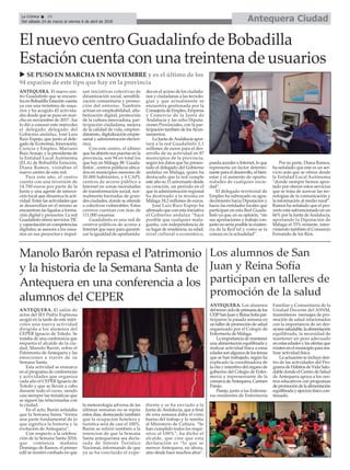 Antequera CiudadLa Crónica 10
Del sábado 24 de marzo al viernes 6 de abril de 2018
ç
ANTEQUERA. El salón de
actos del IES Pedro Espinosa
acogió en la tarde de este miér-
coles una nueva actividad
dirigida a los alumnos del
CEPER Ignacio de Toledo. Se
trataba de una conferencia que
impartía el alcalde de la ciu-
dad, Manolo Barón, sobre el
Patrimonio de Antequera y las
emociones a través de su
Semana Santa.
Esta actividad se enmarca
en el programa de conferencias
y actividades que organiza
cada año el CEPER Ignacio de
Toledo y que se llevan a cabo
durante todo el curso, siendo
casi siempre las temáticas que
se siguen las relacionadas con
la ciudad.
En el acto, Barón señalaba
que la Semana Santa “forma
una parte fundamental de lo
que significa la historia y la
evolución de Antequera”.
Con respecto a la celebra-
ción de la Semana Santa 2018,
que comienza mañana
Domingo de Ramos, el primer
edil se mostró confiado en que
la meteorología adversa de las
últimas semanas no se repita
estos días, destacando también
que la ocupación hotelera y
turística será de casi el 100%.
Barón se refirió también a la
intencion de que la Semana
Santa antequerana sea decla-
rada de Interés Turístico
Nacional, informando de que
ya se ha concluído el expe-
diente y se ha enviado a la
Junta de Andalucía, que a final
de esta semana daba el visto
bueno del trabajo y lo remitía
al Ministerio de Cultura. “Se
han cumplido todos los requi-
sitos al 100%”, ha dicho el
alcalde, que cree que esta
declaración es “lo que se
merece Antequera, no ahora,
sino desde hace muchos años”.
Manolo Barón repasa el Patrimonio
y la historia de la Semana Santa de
Antequera en una conferencia a los
alumnos del CEPER ANTEQUERA. Los alumnos
deltercerciclodeprimariadelos
CEIPSanJuanyReinaSofíapar-
ticiparon la pasada semana en
untallerdepromocióndesalud
organizado por el Colegio de
Enfermería de Málaga.
Laimportanciademantener
una alimentación equilibrada y
realizar actividad física a estas
edadessonalgunosdelostemas
que se han trabajado, según ha
explicado la coordinadora de
la cita y miembro del órgano de
gobierno del Colegio de Enfer-
mería y representante de la
comarcadeAntequera,Carmen
Parejo.
Parejo, junto a las Enferme-
ras residentes de Enfermería
Familiar y Comunitaria de la
Unidad Docente del ASNM,
trasmitieron mensajes de pro-
moción de salud relacionados
con la importancia de un des-
ayunosaludable,laalimentación
equilibrada, la necesidad de
mantener un peso adecuado
enestasedadesylasofertasque
existenenelmunicipiopararea-
lizar actividad física.
La actuación se incluye den-
tro de las actividades del Pro-
gramadeHábitosdeVidaSalu-
dable donde el Centro de Salud
de Antequera apoya a los cen-
tros educativos con programas
depromocióndelaalimentación
equilibradayejerciciofísicocon-
tinuado.
Los alumnos de San
Juan y Reina Sofía
participan en talleres de
promoción de la salud
ANTEQUERA. El nuevo cen-
tro Guadalinfo que se encuen-
tra en Bobadilla Estación cuenta
ya con una treintena de usua-
rios y ha acogido 43 activida-
des desde que se puso en mar-
cha en noviembre de 2017. Así
lo dió a conocer este miércoles
el delegado delegado del
Gobierno andaluz, José Luis
Ruiz Espejo, que junto al dele-
gado de Economía, Innovación,
Ciencia y Empleo, Mariano
RuizAraujo, y la presidenta de
la Entidad Local Autónoma
(ELA) de Bobadilla Estación,
Diana Ramos, visitaban el
nuevo centro de esta red.
Para este año, el centro
cuenta con una inversión de
14.700 euros por parte de la
Junta y una agente de innova-
ción local que dinamiza la acti-
vidad. Entre las actividades que
se desarrollan en el mismo se
encuentran las ligadas a forma-
ción digital y proyectos. La red
Guadalinfo ofrece servicios TIC
y capacitación en competencias
digitales; se asesora a los usua-
rios en sus proyectos e impul-
san iniciativas colectivas de
dinamización social, sensibili-
zación comunitaria y promo-
ción del entorno. También
actúan en empleabilidad, alfa-
betización digital, promoción
de la cultura innovadora, par-
ticipación ciudadana, mejora
de la calidad de vida, empren-
dimiento, digitalización empre-
sarial y administración electró-
nica.
Con este centro, el último
que ha abierto sus puertas en la
provincia, son 94 en total los
que hay en Málaga: 88 ´Guada-
linfos´, centros públicos ubica-
dos en municipios menores de
20.000 habitantes, y 6 CAPI,
centros de acceso público a
Internet en zonas necesitadas
de transformación social, nor-
malmente barriadas de gran-
des ciudades, donde se atiende
a colectivos vulnerables. Estos
centros cuentan con más de
111.000 usuarias.
Guadalinfo es una red de
centros públicos de acceso a
Internet que nace para garanti-
zar la igualdad de oportunida-
des en el acceso de los ciudada-
nos y ciudadanas a las tecnolo-
gías y que actualmente se
encuentra gestionada por la
Consejería de Empleo, Empresa
y Comercio de la Junta de
Andalucía y las ocho Diputa-
ciones Provinciales, con la par-
ticipación también de losAyun-
tamientos.
La Junta deAndalucía apor-
tará a la red Guadalinfo 1,1
millones de euros para el des-
arrollo de su actividad en 87
municipios de la provincia,
según los datos que ha presen-
tado el delegado del Gobierno
andaluz en Málaga, quien ha
destacado que la red cumple
este año su 15 aniversario desde
su creación, un período en el
que la administración regional
ha destinado a la misma en
Málaga 18,2 millones de euros.
José Luis Ruiz Espejo ha
afirmado que con esta iniciativa
el Gobierno andaluz “hace
posible que cualquier mala-
gueño, con independencia de
su lugar de residencia, su edad,
nivel cultural o económico,
pueda acceder a Internet, lo que
representa un factor determi-
nante para el desarrollo, el bien-
estar y el aumento de oportu-
nidades de cualquier socie-
dad”.
El delegado territorial de
Empleo ha subrayado su agra-
decimiento hacia Diputación y
hacia las entidades locales que
participan en esta Red Guada-
linfo ya que, en su opinión, “sin
sus aportaciones y trabajo con-
junto no sería posible la existen-
cia de la Red tal y como se la
conoce en la actualidad”.
Por su parte, Diana Ramos,
ha señalado que este es un ser-
vicio más que se ofrece desde
la Entidad Local Autónoma
“donde siempre hemos apos-
tado por ofrecer estos servicios
que se trata de acercar las tec-
nologías de la comunicación y
la información al medio rural”.
Ramos ha señalado que el pro-
yecto está subvencionado en un
66% por la Junta deAndalucía,
aportando la Diputación de
Málaga el 33% restante, inter-
viniendo también el Consorcio
Fernando de los Ríos.
El nuevo centro Guadalinfo de Bobadilla
Estación cuenta con una treintena de usuarios
u SE PUSO EN MARCHA EN NOVIEMBRE y es el último de los
94 espacios de este tipo que hay en la provincia
 