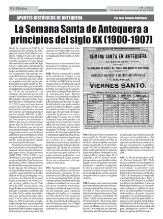 APUNTES HISTÓRICOS DE ANTEQUERA Por Juan Campos Rodríguez
La Semana Santa de Antequera a
principios del siglo XX (1900-1907)
Hasta la creación en 1943 de la
AgrupacióndeCofradíasdeAnte-
quera-elpasado20defebrerocum-
plió la entidad 75 años de vida- la
celebración de la Semana Santa en
nuestra ciudad en lo que hasta
entonceshabíatranscurridodelsiglo
XX tuvo, entre otras características
fundamentales,la intermitenciacon
la que anualmente salían a la calle
sus procesiones. Este aspecto con-
creto de la Semana Santa anteque-
rana -las cofradías que han salido
en procesión cada año- nos es per-
fectamenteconocidoapartirdefina-
les de los años diez gracias funda-
mentalmentealacolecciónhistórica
de "El Sol de Antequera"; sin
embargo, del periodo que en esta
ocasiónabordamosnadasabemos.
Ha señalado al respecto José Esca-
lanteJiménez("AntequeraCofrade",
nº 1, 2014) que para los primeros
quince años del siglo XX tan solo
tenemos documentados tres con
procesiones de Semana Santa en
nuestra ciudad: 1908, 1911 y 1914.
Sonprecisamentelosañosiniciales
del novecientos, los anteriores a
1908, sobre los que intentaremos
arrojar algo de luz en esta ocasión.
Hemos de señalar que es este un
acercamientoinicialybrevedelque
no podemos sacar conclusiones
definitivas;porelcontrario,loúnico
quepretendemosesabrirymarcar
camino a más profundos y deteni-
dostratamientosdeltema.
Nuestras puntuales indagacio-
nes han tenido un resultado bien
desigual:hemoslogradodocumen-
tar cuatro años con procesiones
(1900, 1901, 1903 y 1907) y uno
(1904) en el que muy probable-
mentenolashubo.Paralostresres-
tantes(1902,1905y1906)nohemos
localizadodemomentodocumen-
tación alguna. Sin embargo, cree-
mosqueenellostampocohubopro-
cesiones, especialmente en los dos
últimosenlosqueAntequeravivía,
en torno a los días de la Semana
Santa, momentos de fuerte ten-
sión social y política.Así, el 17 de
abril de 1905, Lunes Santo, una
masadeobrerosamotinados,impe-
lidosporelhambre,seenfrentóala
Guardia Civil y asaltó, desvaliján-
dola, una tahona de la calle Carre-
teros. Por su lado, en la Semana
Santade1906lasoterradaeimpla-
cableluchapolíticadesatadatrasla
muerte, apenas un mes antes, de
RomeroRobledoestabafraguando
la destitución gubernamental del
Ayuntamiento conservador ante-
querano. Es impensable -eso cree-
mos-queenaquellascircunstancias
seorganizasenprocesionesenAnte-
quera.
Veamos muy sucintamente a con-
tinuación el resultado de nuestro
procesodeinvestigación:
1900. Hemos constatado la salida
de la cofradía de "Abajo" y con
casi total seguridad también de la
de"Arriba"en1900.Másdedosmil
malagueños se desplazaron aquel
año hasta Antequera para con-
templar sus famosas procesiones,
entre ellos el obispo de la diócesis,
el antequerano Juan Muñoz
Herrera,yelgobernadormilitarde
la provincia. Desde Madrid llegó -
solíahacerlotodoslosañosenaque-
llafestividadynuncasolo-nuestro
paisano Romero Robledo a quien
en aquella ocasión acompañaron
algún que otro general, un magis-
trado del Supremo y cierto ex-
gobernador.Enaquelañode1900,
la Semana Santa antequerana -y la
española en su conjunto- fueron
objeto de una severa y feroz crítica
desde las páginas del periódico
madrileño"ElMotín",elmásrepre-
sentativo de la prensa republicana
y anticlerical española de la época.
Con las procesiones antequeranas
en el centro de la diana pero
haciendoextensivassusdiatribasa
lasdebuenapartedelrestodelpaís,
deploraba "El Motín" el contraste
entre los miles de duros gastados
en las fastuosas procesiones y la
miseria reinante en España: ...una
Iglesiaexhuberantederiqueza,yunpue-
bloque,pornoalimentarse,nideespe-
ranzassealimentaya.
1901.Apenas hemos conseguido
datos, pero podemos confirmar
taxativamente la presencia de pro-
cesionesenlascallesdeAntequera
enlaSemanaSantade1901sinque
hayamospodidodeterminardequé
cofradíaocofradías.Unabreverefe-
rencia en la prensa madrileña,
basadaennoticiasdeagenciaatra-
vés del telégrafo, daba cuenta de
lallegadaalaciudadenlamañana
del 5 de abril (Viernes Santo) de
variostrenesatestadosdeviajeros,uno
deellosprocedentedeMálagacon
más de mil personas, con el objeto
depresenciarlasrenombradaspro-
cesionesdelaciudad.
1903.Delmayorordenylucimientode
la procesión de "Arriba" que tuvo
lugar el Viernes Santo de 1903, 10
de abril, daba cumplida cuenta el
diario malagueño "La Unión Mer-
cantil".Untrendedieciochocoches
habíatrasladadodesdelacapitalde
laprovinciahastaAntequeraa462
viajeros -17 en primera clase, 92 en
segunda y 353 en tercera- mien-
trasquenumerosasfamiliashabían
llegadodesdelospuebloscercanos.
Destacabaelperiódicomalagueño
losvivasylaalgazaradesiempreentre
numerosas luces de bengala a la hora
delasubidadelascuestasdurante
el regreso de los pasos a su iglesia
deJesús.
1904.Laúnicareferenciaencontrada
paraesteañonospermiteafirmar-
aunquenosinciertasreservas-que
en 1904 no hubo procesiones de
SemanaSantaenAntequera.Daba
cuenta el periódico madrileño "El
Globo",afaltadetressemanaspara
el Viernes Santo, del enorme daño
causadoenlassementerasdelapro-
vincia de Málaga por el exceso de
lluvias.DeAntequera,enconcreto,
informabasobrelamiseriareinante
en la ciudad que estaba causando
estragos en la población y del
acuerdo de las hermandades de
suprimireseañolasprocesiones,en
las que anualmente se gastaban
grandescantidades,conelobjetode
aplicardichassumasaobrasdecari-
dad.
1907.Al filo de las tres de la tarde
del Viernes Santo de 1907 (29 de
marzo),salierondesusrespectivos
temploslasprocesionesde"Arriba"
y de "Abajo". La primera con el
acompañamiento musical de las
bandasdeExtremadura,deHuétor
Tajar y deAntequera; la segunda
coneldelRegimientodelaReinay
Cazadores de Chiclana. Las cróni-
casdelaépocahablaban,comoera
habitualporentonces,deextraordi-
narioambienteymultituddeforas-
teros,deindescriptibleentusiasmo
desbordado, y de gusto y riqueza
exquisitos. La nota discordante en
1907fuelacaídadelpaliodelaVir-
gendeSocorroalgirardesdelaCal-
zadahacialacalleEncarnación.Tras
lalaboriosatareadedesmontajedel
palio,prosiguiósucaminoeltrono
hastasuiglesiadelPortichuelo.
Tarifa de precios del tren especial Málaga-Antequera. Viernes Santo, 29 de
marzo de 1907.
23 ç La Crónica
Del sábado 24 de marzo al viernes 6 de abril de 2018El Efebo
 