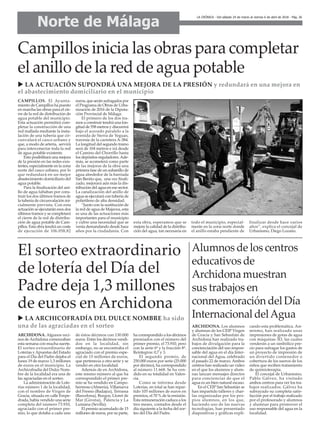 Norte de Málaga
LA CRÓNICA - Del sábado 24 de marzo al viernes 6 de abril de 2018 - Pág. 26
El sorteo extraordinario
de lotería del Día del
Padre deja 1,3 millones
de euros en Archidona
Alumnos de los centros
educativos de
Archidona muestran
sus trabajos en
conmemoración del Día
Internacional delAgua
CAMPILLOS. El Ayunta-
miento de Campillos ha puesto
en marcha las obras para el cie-
rre de la red de distribución de
agua potable del municipio.
Esta actuación permitirá com-
pletar la construcción de una
red mallada mediante la insta-
lación de una tubería que cir-
cunvalará el casco urbano y
que, a modo de arteria, servirá
para interconectar toda la red
de agua potable existente.
Esto posibilitará una mejora
de la presión en las redes exis-
tentes, especialmente en la zona
norte del casco urbano, por lo
que redundará en un mejor
abastecimiento domiciliario del
agua potable.
Para la finalización del ani-
llo de agua faltaban por cons-
truir los dos últimos tramos de
la tubería de circunvalación ini-
cialmente prevista. Con esta
actuación se ejecutarán esos dos
últimos tramos y se completará
el cierre de la red de distribu-
ción de agua potable de Cam-
pillos. Esta obra tendrá un coste
de ejecución de 106.058,82
euros, que serán sufragados por
el Programa de Obras de Urba-
nización de 2016 de la Diputa-
ción Provincial de Málaga.
El primero de los dos tra-
mos a construir tendrá una lon-
gitud de 558 metros y discurrirá
bajo el acerado paralelo a la
avenida de Sierra de Yeguas,
travesía de la carretera A-384.
La longitud del segundo tramo
será de 104 metros e irá desde
el Camino del Chorrillo hasta
los depósitos reguladores.Ade-
más, se acometerá como parte
de las mejoras de la obra una
primera fase de un subanillo de
agua alrededor de la barriada
San Benito que, una vez finali-
zado, mejorará aún más la dis-
tribución del agua en ese sector.
La canalización del anillo de
agua se ejecutará con tubería de
polietileno de alta densidad.
“Junto con la sustitución de
la red de agua de Majavea, esta
es una de las actuaciones más
importantes para el municipio
y cubre una necesidad que se
venía demandando desde hace
años por la ciudadanía. Con
esta obra, esperamos que se
mejore la calidad de la distribu-
ción del agua, tan necesaria en
todo el municipio, especial-
mente en la zona norte donde
el anillo estaba pendiente de
finalizar desde hace varios
años”, explica el concejal de
Urbanismo, Diego Lozano.
Campillos inicia las obras para completar
el anillo de la red de agua potable
u LA ACTUACIÓN SUPONDRÁ UNA MEJORA DE LA PRESIÓN y redundará en una mejora en
el abastecimiento domiciliario en el municipio
u LA ARCHICOFRADÍA DEL DULCE NOMBRE ha sido
una de las agraciadas en el sorteo
ARCHIDONA. Algunos veci-
nos deArchidona comenzaban
esta semana con mucha suerte.
El sorteo extraordinario de
Loterías yApuestas del Estado
para el Día del Padre dejaba el
lunes 19 de marzo 1,3 millones
de euros en el municipio. La
Archicofradía del Dulce Nom-
bre de la localidad era una de
las agraciadas en el sorteo.
La administración de Lote-
rías número 1 de la localidad,
con el nombre de Virgen de
Gracia, situada en calle Empe-
drada, había vendido una serie
completa del número 73.910,
agraciado con el primer pre-
mio, lo que dotaba a cada uno
de éstos décimos con 130.000
euros. Entre los décimos vendi-
dos en la localidad, sin
embargo, no se encontraba el
agraciado con el premio espe-
cial de 15 millones de euros,
que pertenecía a otra serie y se
vendió en otra localidad.
Además de en Archidona,
este mismo número al que ha
correspondido el primer pre-
mio se ha vendido en Campo-
hermoso (Almería), Villanueva
del Fresno (Badajoz), Terrassa
(Barcelona), Burgos, Lloret de
Mar (Girona), Palencia y La
Luisiana (Sevilla).
El premio acumulado de 15
millones de euros, por su parte,
ha correspondido a los décimos
premiados con el número del
primer premio, el 73.910, pero
con la serie 6ª y la fracción 8ª.
Reintegros: 0,7 y 3.
El segundo premio, de
250.000 euros por serie (25.000
por décimo), ha correspondido
al número 11.668. Se ha ven-
dido en su totalidad en Valen-
cia.
Como se informa desde
Loterías, en total se han repar-
tido 105 millones de euros en
premios, el 70 % de la emisión.
Esta remuneración caduca a los
tres meses, contados desde el
día siguiente a la fecha del sor-
teo del Día del Padre.
ARCHIDONA. Los alumnos
y alumnas de los CEIP Virgen
de Gracia y San Sebastián de
Archidona han realizado tra-
bajos de divulgación para la
concienciación del uso respon-
sable del agua en el día Inter-
nacional del Agua, celebrado
el pasado 22 de marzo. Ambos
centros han realizado un vídeo
en el que los alumnos y alum-
nas lanzan mensajes directos
para concienciar de que el
agua es un bien natural escaso.
En el CEIP San Sebastián se
han impartido talleres y char-
las organizadas por los pro-
pios alumnos, en los que,
haciendo uso de las nuevas
tecnologías, han presentado
diapositivas y gráficas expli-
cando esta problemática. Asi-
mismo, han realizado unas
impresiones de gotas de agua
con máquinas 3D, las cuales
venderán a un simbólico pre-
cio para sufragar los gastos de
un proyecto de impresión de
un divertido contenedor o
cobertura de los sueros de los
niños que reciben tratamiento
de quimioterapia.
El concejal de Urbanismo,
Pablo Gálvez, ha visitado
ambos centros para ver los tra-
bajos realizados. Gálvez ha
subrayado su completa satis-
facción por el trabajo realizado
por el profesorado y alumnos
y alumnas para promover el
uso responsable del agua en la
localidad.
 