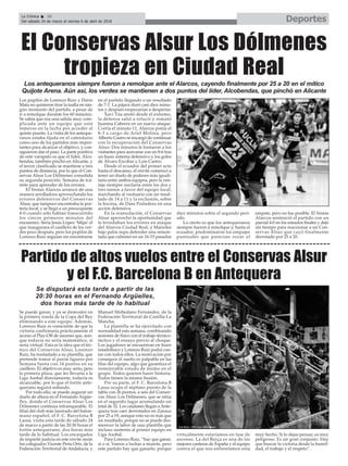 DeportesLa Crónica 36
Del sábado 24 de marzo al viernes 6 de abril de 2018
ç
Se puede ganar, y ya se demostró en
la primera ronda de la Copa del Rey
eliminando a este equipo. Además,
Lorenzo Ruiz es consciente de que la
victoria confirmaría prácticamente el
acceso al Play-Off de ascenso que, aun-
que todavía no sería matemático, sí
sería virtual. Esta es la idea que el téc-
nico del Conservas Alsur, Lorenzo
Ruiz, ha trasladado a su plantilla, que
pretende tomar el parón liguero por
Semana Santa con 34 puntos en su
casillero. El objetivo es muy serio, pero
la primera plaza, que les llevaría a la
Liga Asobal directamente, todavía es
alcanzable, por lo que el fortín ante-
querano seguirá soñando.
Por todo ello, se puede augurar un
duelo de altura en el Fernando Argüe-
lles, donde el Conservas Alsur Los
Dólmenes continúa infranqueable. El
filial del club más laureado del balon-
mano español, el F. C. Barcelona B
Lassa, visita esta tarde de sábado 24
de marzo a partir de las 20:30 horas el
fortín antequerano, dos horas más
tarde de lo habitual. Los encargados
de impartir justicia en este envite serán
los colegiados Vicente Peris Orts, de la
Federación Territorial de Andalucía, y
Manuel Mohedano Fernández, de la
Federación Territorial de Castilla-La
Mancha.
La plantilla se ha ejercitado con
normalidad esta semana, combinando
sesiones de físico con el trabajo técnico-
táctico y el ensayo previo al choque.
Los jugadores se encuentran en buen
estadofísico y Lorenzo Ruiz podrá con-
tar con todos ellos. La motivación por
conseguir el sueño es palpable en las
filas del equipo, algo que garantiza el
inmejorable estado de ánimo en el
grupo. Todos quieren hacer historia.
Todos tienen la misma ilusión.
Por su parte, el F. C. Barcelona B
Lassa ocupa el séptimo puesto de la
tabla con 26 puntos, a seis del Conser-
vas Alsur Los Dólmenes, que se sitúa
en el segundo lugar acumulando un
total de 32. Los catalanes llegan a Ante-
quera tras caer derrotados en Zarauz
por 25 a 19, aunque esto no es más que
un resultado, porque no se puede des-
merecer la labor de una plantilla que
incluso sustenta al primer equipo en
Liga Asobal.
Para Lorenzo Ruiz, “hay que ganar,
sí o sí. Vamos a luchar a muerte, pero
este partido hay que ganarlo, porque
virtualmente estaríamos en fase de
ascenso. La del Barça es una de las
mejores canteras de España y el equipo
contra el que nos enfrentamos está
muy hecho. Si lo dejas pensar, es muy
peligroso. Es un gran conjunto. Hay
que buscar la victoria desde la humil-
dad, el trabajo y el respeto”.
Partido de altos vuelos entre el Conservas Alsur
y el F.C. Barcelona B en Antequera
Los antequeranos siempre fueron a remolque ante el Alarcos, cayendo finalmente por 25 a 20 en el mítico
Quijote Arena. Aún así, los verdes se mantienen a dos puntos del líder, Alcobendas, que pinchó en Alicante
Los pupilos de Lorenzo Ruiz y Darío
Mata no quisieron tirar la toalla en nin-
gún momento del partido, a pesar de
ir a remolque durante los 60 minutos.
Se sabía que era una salida muy com-
plicada ante un equipo que está
inmerso en la lucha por acceder al
quinto puesto. La visita de los anteque-
ranos estaba fijada en el calendario
como uno de los partidos más impor-
tantes para alcanzar el objetivo, y con-
siguieron dar el paso. La parte positiva
de este varapalo es que el líder, Alco-
bendas, también pinchó en Alicante, y
el tercer clasificado se mantiene a tres
puntos de distancia, por lo que el Con-
servas Alsur Los Dólmenes consolida
su segunda posición. Semana de trá-
mite para aprender de los errores.
El Vestas Alarcos arrancó de una
manera arrolladora aprovechando los
errores defensivos del Conservas
Alsur, que tampoco encontraba la por-
tería local, y se llegó a un preocupante
4-0 cuando sólo habían transcurrido
los cincos primeros minutos del
encuentro. Sería Jesús López ‘Mijas’el
que inaugurara el casillero de los ver-
des poco después, pero los pupilos de
Lorenzo Ruiz seguían sin encontrarse
en el partido llegando a un resultado
de 7-1. La pájara duró casi diez minu-
tos y después empezarían a despertar.
Xavi Túa anotó desde el extremo,
la defensa salió a relucir y remató
Juanma Cabrera en un nuevo ataque.
Corría el minuto 11, Alarcos ponía el
8-3 a cargo de Ariel Molina, pero
Alberto Castro se encargó de continuar
con la recuperación del Conservas
Alsur. Dos minutos le bastaron a los
visitantes para acercarse con un 8-6 tras
un buen sistema defensivo y los goles
de Álvaro Escobar y Luis Castro.
Desde el ecuador del primer acto
hasta el descanso, el envite comenzó a
tener un duelo de poderes más iguali-
tario entre ambos equipos, pero la ven-
taja siempre oscilaría entre los dos y
tres tantos a favor del equipo local,
marchando al vestuario con un resul-
tado de 14 a 11 y la exclusión, sobre
la bocina, de Dani Podadera en una
acción defensiva.
En la reanudación, el Conservas
Alsur aprovechó la oportunidad que
le brindaban los errores en ataque
del Alarcos Ciudad Real, y Maireles
bajo palos supo defender una remon-
tada que culminó en un 16-15 pasados
diez minutos sobre el segundo perí-
odo.
Lo cierto es que los antequeranos
siempre fueron a remolque y, hasta el
ecuador, predominaron los empujes
puntuales que parecían rozar el
empate, pero no fue posible. El Vestas
Alarcos sentenció el partido con un
parcial 4-0 en los minutos finales y dejó
sin tiempo para reaccionar a un Con-
servas Alsur que cayó finalmente
derrotado por 25 a 20.
El Conservas Alsur Los Dólmenes
tropieza en Ciudad Real
Se disputará esta tarde a partir de las
20:30 horas en el Fernando Argüelles,
dos horas más tarde de lo habitual
 