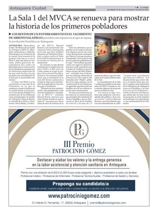 9 ç La Crónica
Del sábado 24 de marzo al viernes 6 de abril de 2018Antequera Ciudad
La Sala 1 del MVCAse renueva para mostrar
la historia de los primeros pobladores
ANTEQUERA. Hasta ahora,
la Sala 1 de Museo de la Ciudad
de Antequera (MVCA) alber-
gaba varias piezas y símbolos
relacionados con la historia de
la ciudad. Esta muestra en la
primera sala que se ve en el
MVCA, lejos que situar al visi-
tante, podía generarle de-
sorientación. Eso, unido a la
dificultad para la conservación
de los elementos expuestos por
los diferentes materiales de
los que están hechos, hacían
necesaria una remodelación de
la sala que se presentaba este
viernes.
La Sala 1 del MVCA se ha
convertido en una Sala de la
Prehistoria en la que se
comienza a contar la historia de
la ciudad desde el principio,
con la revolución Neolítica y la
construcción de los Dólmenes
como protagonistas. El alcalde
de Antequera, Manolo Barón,
la concejal de Cultura y Patri-
monio,Ana Cebrián, y el direc-
tor del MVCA, Manuel
Romero, han presentado este
viernes la nueva museografía
de la sala, que hace también
referencia al Patrimonio Mun-
dial y explica cuál es el Valor
Universal Excepcional que se
ha tenido en cuenta para su
declaración.
En concreto, la sala aborda
la historia de la ciudad entre los
años 8.000 y 3.000 antes de
Cristo, punto en el que se pro-
duce la revolución Neolítica.
Entonces, los primeros pobla-
dores que se asentaban en la
zona del Torcal, comienzan a
ocupar la Vega con la introduc-
ción de la agricultura y los cam-
bios que se producen.
“Dotamos de más moderni-
zación, más actualización y más
recursos didácticos y museísti-
cos al MVCA”, señalaba
Manolo Barón, mientras que
Ana Cebrián insistía en que se
trata de “un paseo por varios
miles de años de historia de la
ciudad”.
Entre los elementos que se
pueden ver en la sala se encuen-
tran algunas piezas así como
varias ilustraciones realizadas
por Patricia Lara que ayudan a
comprender cómo sería la vida
de esos primeros pobladores de
la vega. “Nos hubiese gustado
contar con algunos elementos
más pero están guardados por
la Junta de Andalucía para el
futuro museo del Sitio Dólme-
nes”, señalaba Ana Cebrián,
que sin embargo destacaba la
presencia en este espacio del
conocido como “Pakito”, pobla-
dor de la vega coetáneo con la
construcción de los Dólmenes,
un agricultor que bien pudo ser
también uno de los constructo-
res de estos monumentos.
Se trata concretamente de
los restos de un enterramiento
que proceden del yacimiento de
Arroyo Saladillo y que se obtu-
vieron en 2013. Es un hombre
de entre 45 y 50 años de 1,5
metros de altura y que fue ente-
rrado en el cuarto milenio antes
de Cristo.
La remodelación de la Sala
1 conllevará también la de otras
salas del MVCA donde se van
a exponer algunas de las piezas
que se incluían en ésta.
“Un museo es algo vivo,
tiene que adaptarse a las nece-
sidades del público y de la con-
servación”, explica Manuel
Romero, que ha señalado que
con esta remodelación se cubre
“un gran vacío” en la historia
que encierra el MVCA. “Los
museos tienen que contar rela-
tos y el nuestro tiene que con-
tar el capítulo más importante
de la Prehistoria de Antequera
como es el Neolítico, y la cons-
trucción de los Dólmenes”,
insiste el director del Museo,
que añade que con esta nueva
museografía se rinde también
un homenaje a los agricultores
y a los constructores de los Dól-
menes.
u LOSRESTOSDEUN ENTERRAMIENTO EN ELYACIMIENTO
DEARROYO SALADILLO presideneste espacio enel que se repasa
la revoluciónNeolítica enAntequera
 