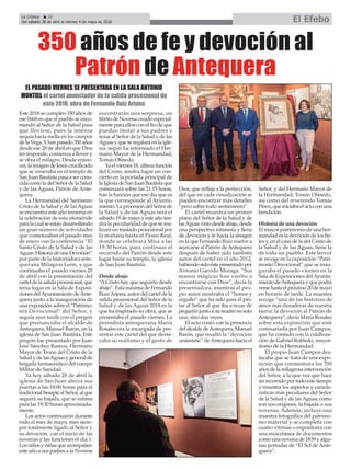 Este 2018 se cumplen 350 años de
ese 1668 en que el pueblo se enco-
mendó al Señor de la Salud para
que lloviese, pues la intensa
sequía hacía mella en los campos
delaVega.Yhanpasado350años
desde ese 28 de abril en que Dios
les responde, comienza a llover y
se obra el milagro. Desde enton-
ces,laimagendeJesúscrucificado
que se veneraba en el templo de
San Juan Bautista pasa a ser cono-
cidacomoladelSeñordelaSalud
y de las Aguas, Patrón de Ante-
quera.
La Hermandad del Santísimo
Cristo de la Salud y de lasAguas
se encuentra este año inmersa en
la celebración de esta efeméride
paralacualseestándesarrollando
un gran número de actividades
que comenzaban el pasado mes
de enero con la conferencia “El
Santo Cristo de la Salud y de las
Aguas:HistoriadeunaDevoción”
por parte de la historiadora ante-
querana Milagros León, y que
continuaba el pasado viernes 20
de abril con la presentación del
carteldelasalidaprocesional,que
tenía lugar en la Sala de Exposi-
cionesdelAyuntamientodeAnte-
quera junto a la inauguración de
una exposición sobre el “Patrimo-
nio Devocional” del Señor, y
seguía ayer tarde con el pregón
que pronunciaba el alcalde de
Antequera, Manuel Barón, en la
iglesia de San Juan Bautista. Este
pregón fue presentado por Juan
José Sánchez Ramos, Hermano
Mayor de Trono del Cristo de la
Salud y de lasAguas y general de
brigada farmaceútico del cuerpo
Militar de Sanidad.
Ya hoy sábado 28 de abril la
iglesia de San Juan abrirá sus
puertas a las 18:00 horas para el
tradicionalbesapiéalSeñor,alque
seguirá su bajada, que se estima
para las 19:30 horas aproximada-
mente.
Los actos continuarán durante
todo el mes de mayo, mes siem-
pre totalmente ligado al Señor y
su devoción, con el inicio de las
novenas y las funciones el día 1.
Los niños y niñas que acompañen
este año a sus padres a la Novena
encontrarán una sorpresa, un
libritodeNovenacreadoespecial-
mente para ellos con el fin de que
puedan imitar a sus padres y
rezar al Señor de la Salud y de las
Aguas y que se regalará en la igle-
sia, según ha informado el Her-
mano Mayor de la Hermandad,
Tomás Olmedo.
Yaelviernes18,últimafunción
del Cristo, tendrá lugar un con-
cierto en la portada principal de
la Iglesia de San Juan Bautista que
comenzará sobre las 21:15 horas,
tras la función que ese día que es
la que corresponde al Ayunta-
miento. La procesión del Señor de
la Salud y de las Aguas será el
sábado 19 de mayo y este año ten-
drá la peculiaridad de que se rea-
lizará un traslado procesional por
la mañana hasta el Paseo Real,
donde se celebrará Misa a las
19:30 horas, para continuar el
recorrido del Patrón desde este
lugar hasta su templo, la iglesia
de San Juan Bautista.
Desde abajo
“ACristo hay que seguirlo desde
abajo”. Esta máxima de Fernando
RuizArjona, autor del cartel de la
salida procesional del Señor de la
Salud y de las Aguas 2018 es la
que ha inspirado su obra, que se
presentaba el pasado viernes. La
periodista antequerana María
Rosales era la encargada de pre-
sentar este cartel del que desta-
caba su realismo y el gesto de
Dios, que refleja a la perfeccción,
del que en cada visualización se
pueden encontrar más detalles
“pero sobre todo sentimiento”.
El cartel muestra un primer
plano del Señor de la Salud y de
lasAguasvistodesdeabajo,desde
una perspectiva intimista y llena
de devoción y fe hacia la imagen
en la que Fernando Ruiz vuelve a
acercarse al Patrón deAntequera
después de haber sido también
autor del cartel en el año 2012,
habiendosidoéstepresentadopor
Antonio Garrido Moraga. “Sus
manos mágicas han vuelto a
encontrarse con Dios”, decía la
presentadora, mientras el pro-
pio autor mostraba el “honor y
orgullo” que ha sido para él pin-
tar al Señor al que iba a rezar de
pequeño junto a su madre no solo
una, sino dos veces.
El acto contó con la presencia
del alcalde deAntequera, Manuel
Barón, que resaltó la “devoción
unámime” deAntequera hacia el
Señor, y del Hermano Mayor de
la Hermandad, Tomás Olmedo,
así como del reverendo Tomás
Pérez,queiniciabael actocon una
bendición.
Historia de una devoción
El mayor patrimonio de una her-
mandad es la devoción de los fie-
les y, en el caso de la del Cristo de
la Salud y de las Aguas, tiene la
de todo un pueblo. Este fervor
se recoge en la exposición “Patri-
monio Devocional” que se inau-
guraba el pasado viernes en la
Sala de Exposiciones delAyunta-
mientodeAntequeray quepodrá
versehastaelpróximo20demayo
en horario de tarde. La muestra
recoge “una de las historias de
amor más duraderas de nuestra
tierra: la devoción al Patrón de
Antequera”, decía María Rosales
sobre esta exposición que está
comisariada por Juan Campos,
que ha contado con la colabora-
ción de Gabriel Robledo, mayor-
domo de la Hermandad.
El propio Juan Campos des-
tacaba que se trata de una expo-
sición que conmemora los 350
años de la milagrosa intervención
del Señor, a la que vez que hace
un recorrido por todo este tiempo
y muestra los aspectos y caracte-
rísticas más peculiares del Señor
de la Salud y de lasAguas, como
son sus orígenes, la bajada o sus
novenas. Además, incluye una
muestra fotográfica del patrimo-
nio material y se completa con
cuatro vitrinas o expositores con
una miscelánea de documentos
como una novena de 1839 y algu-
nas portadas de “El Sol de Ante-
quera”.
350 años de fe y devoción al
Patrón de Antequera
EL PASADO VIERNES SE PRESENTABA EN LA SALA ANTONIO
MONTIEL el cartel anunciador de la salida procesional de
este 2018, obra de Fernando Ruiz Arjona
La Crónica 20
Del sábado 28 de abril al viernes 4 de mayo de 2018 El Efebo
ç
 