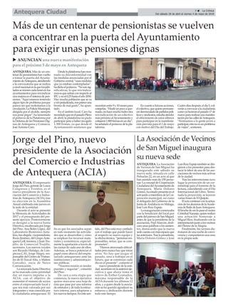 LaAsociación de Vecinos
de San Miguel inaugura
su nueva sede
ANTEQUERA. El empresario
Jorge del Pino, gerente de Loaza
Congresos y Eventos, es el
nuevo presidente de la Aso-
ciación del Comercio e Indus-
trias deAntequera (ACIA), tras
su elección en la Asamblea
Anual celebrada este jueves en
la sede de la entidad.
Durante el acto se presentó
la Memoria de Actividades de
2017 y el presupuesto del pre-
sente ejercicio. Posteriormente
se designó a la nueva Junta
Directiva, encabezada por Jorge
del Pino. Ana Belén López, del
Laboratorio Biotécnico Anta-
kira, fue elegida vicepresidenta;
Rocío Jiménez, del GrupoAnte-
quera Golf, tesorera, y Juan Tru-
jillo, de Comercial Trujillo,
secretario. Los nuevos vocales
son Ricardo Hidalgo, de Lim-
piezas CAL; Jorge Alegre, res-
ponsable del Centro de Visitan-
tes de El Torcal Alto, y Maleni
González, socia de Neico
Comunicación.
La renovada Junta Directiva
se ha marcado como prioridad
dar un nuevo impulso a la
ACIA, con el objetivo de
aumentar el número de socios
entre el empresariado local y
que sea más valorada por sus
integrantes y más conocida por
la ciudadanía antequerana. El
fin es que los asociados sepan
en todo momento las activida-
des que se desarrollan y cómo
se emplean los recursos mate-
riales y económicos, especial-
mente la aportación a través de
las cuotas de cada uno de ellos.
Ademas, se busca potenciar el
papel como altavoz del empre-
sariado antequerano ante las
instituciones y administracio-
nes públicas.
“Nuestra misión es tender
puentes y negociar”, comentó
del Pino.
De cara a esta etapa que
comienza, la nueva ejecutiva
quiere marcarse una hoja de
ruta que pase por una reforma
de estatutos y de toda la estruc-
tura interna, para adaptarse a
los nuevos tiempos. En este sen-
tido, del Pino está muy confiado
con el trabajo que puede hacer
al respecto su nuevo equipo y
la oficina técnica, “personas res-
ponsables, serias, que se com-
prometen”.
“Hemos atravesado dificul-
tades pero nunca hay que mirar
atrás. No hay que juzgar el
pasado, sino a trabajar en el
futuro, que se construye cada
día en el presente”, comentó el
nuevo presidente de la enti-
dad, secretario en la anterior eje-
cutiva y que ahora toma el
relevo de Esther Granados,
máxima responsable de la
ACIA durante los últimos 12
años, y a quien desde la asocia-
ción se ha querido agradecer su
esfuerzo y dedicación durante
todo este tiempo.
Jorge del Pino, nuevo
presidente de la Asociación
del Comercio e Industrias
de Antequera (ACIA)
ANTEQUERA. Más de un cen-
tenardepensionistashanvuelto
a tomar la puerta del Ayunta-
mientodeAntequera,atendiendo
a la convocatoria que se realiza
anivelnacionalenlaquelosjubi-
ladossereúnencadalunesenlos
ayuntamientos para reivindicar
unamejoraenelsistemadepen-
siones. “Aquí estamos teniendo
algún tipo de problema porque
parece ser que molestamos a la
circulación.LaPolicíaMunicipal,
dirigida por el alcalde, siempre
nos pone pegas”, ha lamentado
el portavoz de la Plataforma por
la Defensa de las Pensiones Dig-
nas de Antequera y Comarca,
JoséAntonio Caro.
Desdelaplataformahanmos-
trado su disconformidad con
las medidas anunciadas por el
Gobiernocentral,“unasmedidas
que ya estaban contempladas”,
hadichoelportavoz.“Nosonsig-
nificativas, lo que reivindica-
mosesquesubanconrespectoal
IPCynoel0,25hastaelaño2050.
Hay mucha población que se va
averperjudicada,nospareceuna
broma de mal gusto”, ha apun-
tado.
En el ámbito local, Caro ha
recordadoqueenelpasadoPleno
de abril, la plataforma no pudo
participar pese a haber recogido
1.300 firmas, ya que desde el
Ayuntamiento sostienen que
necesitanentre9y10mesespara
cotejarlas.“Hueleunpocoaque-
mado,nohacemuchohubootra
reivindicación de un colectivo
máspróximoalAyuntamientoy
cotejaron1.800firmasenundía”,
haseñaladoelportavozdelapla-
taforma.
Encuantoafuturasacciones,
elcolectivo,quequierepermane-
cerdesvinculadodepartidospolí-
ticosysindicatos,estudiaatender
el ofrecimiento de estos últimos
para participar en la manifesta-
ción prevista para el 1 de mayo
con motivo del Día del Trabajo.
Cuatrodíasdespués,eldía5,vol-
veránaconvocaralaciudadanía
comoyahicieranelpasado17de
marzopararealizarunamanifes-
taciónporlascallesdeAntequera.
“Animamos a la gente joven a
participar,estonoesunproblema
de viejos”, sostienen.
Más de un centenar de pensionistas se vuelven
a concentrar en la puerta del Ayuntamiento
para exigir unas pensiones dignas
u ANUNCIAN una nueva manifestación
para el próximo 5 de mayo en Antequera
ANTEQUERA. La Asociación
de Vecinos de San Miguel ha
inaugurado este sábado su
nueva sede, situada en calle
Peñuelas 22, en un acto al que
han asistido más de 150 perso-
nas.LaconcejaldeCooperación
CiudadanadelAyuntamientode
Antequera, María Dolores
Gómez,haestadopresenteenel
actojuntoamiembrosdelaCor-
poración municipal, así como
el delegado del Gobierno de la
Junta de Andalucía en Málaga,
José Luis Ruiz Espejo.
Lainauguracióncomenzaba
con la bendición del local por
partedelpárrocodeSanMiguel,
antes de que la presidenta de la
asociación, Pepi Alarcón, dedi-
cara unas palabras a los asisten-
tes, destacando que la nueva
sedecuentaconmásespacioque
lasanteriores.Traslapresidenta,
María Dolores Gómez y José
LuisRuizEspejotambiénsediri-
gieron a los presentes para des-
tacar la labor de una de las aso-
ciacionesdevecinosmásactivas
de la ciudad.
Tras las intervenciones tuvo
lugar la proyección de un cor-
tometraje para el fomento de la
lectura, coincidiendo con el Día
Internacional del Libro. Termi-
nada la proyección, se leyeron
varias frases de El Quijote.
Elactocontinuóconlaactua-
cióndelosalumnosdelaAcade-
miadeBailedeJuanAntequera.
Elbrochedeorolopusoelvecino
CristóbalNaranjo,quienrealizó
una actuación homenaje a
Miguel Ríos, finalizando con la
interpretaciónjuntoalosvecinos
del Himno de laAlegría.
Finalmente, los vecinos dis-
frutarondeunanochedeconvi-
venciaycompartieronunacena
en la propia sede.
9 ç La Crónica
Del sábado 28 de abril al viernes 4 de mayo de 2018Antequera Ciudad
 
