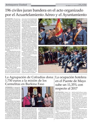 ANTEQUERA. LaAgrupación
deHermandadesyCofradíasde
Antequerahahechoentregadel
dinero recaudado durante esta
Semana Santa por la instalación
delasgradasencalleInfanteDon
Fernando. En concreto se han
donado1.750eurosquesedesti-
naránalasobrasmisionerasque
realizanlosPadresCarmelitasen
Burkina Faso.
La presidenta de laAgrupa-
ción de Cofradías, Trini Calvo,
hacíaefectivadíasatráslaentrega
deldinerorecaudadoenlasgra-
das durante la Semana Santa al
padre carmelita, Antonio Jimé-
nez,acompañadaporlavicepre-
sidenta de la Agrupación, Visi
Bracho,eltesorero,RafaParadas,
y el vicetesorero, Juan Ortigosa.
Unañomás,laSemanaSanta
deAntequeracontótambiéncon
unimportantecaráctersolidario
a través de la recaudación de
donativos de las personas que
usabanlasgradas-tribunainsta-
ladas en calle Infante Don Fer-
nando. Jóvenes de las Juventu-
des Carmelitas (JUCAR) y de la
Junta Joven de la Cofradía de
Mayor Dolor se encargaron de
gestionarlosaccesosalasgradas
para, a su vez, recaudar fondos
quelaAgrupacióndeCofradías
de Semana Santa de Antequera
ha destinado a este fin benéfico.
Estedonativoseunealdesti-
nadoenNavidadaCáritasAnte-
quera a través de la Merienda
Solidaria promovida por la
Agrupación de Cofradías den-
tro del desarrollo de su acción
social y caritativa.
ANTEQUERA. 196 personas
participaron en la mañana del
pasado sábado 5 de mayo en el
acto de jura o promesa de fide-
lidad a la bandera para personal
civil que tenía lugar en el Paseo
Real.Aesteacto,organizadopor
el Acuartelamiento Aéreo de
Bobadilla y elAyuntamiento de
Antequera, acudieron el alcalde
del municipio, Manolo Barón,
el general jefe del MandoAéreo
General, José Alfonso Otero
Goyanes, elcomandantejefedel
Acuartelamiento Aéreo de
Bobadilla Estación, José Manuel
de la Torre, y el el subdelegado
del gobiernoenMálaga,Miguel
Briones, entre otras personali-
dades. Durante el acto se contó
con la participación de la banda
de música del Destacamento de
Tablada del Ejército delAire, así
como de las unidades del
Acuartelamiento Aéreo de
Bobadilla.
Se trataba del primer acto de
estas características que tenía
lugar en Antequera y en el que
pudieron participar todas aque-
llas personas en jurar bandera
que cumpliesen los requisitos y
lo hubiesen solicitado a través
del Ministerio de Defensa. De
las casi 200 personas que parti-
ciparon, además de vecinos de
Antequera, lo hicieron de otros
muncipios de la comarca así
como de las provincias de
Málaga, Cádiz y Sevilla.
El acto comenzaba con la
jura o promesa por parte del
personal civil que participaba
de éste de “guardar la Constitu-
ción como norma fundamental
del Estado, con lealtad al Rey
y,siprecisofuera,entregarvues-
tra vida en defensa de España”,
siguiendo con el beso de la
enseña nacional, la bandera, por
cada uno de ellos.
Durante el acto se puso de
manifiesto la estrecha relación
entre Antequera y las fuerzas
armadas, especialmente el
Acuartelamiento Aéreo de
Bobadilla,nombradoInstitución
Predilecta de la ciudad en 2009.
Manolo Barón señalaba durante
éste que se trataba de “un hecho
histórico” que cumple “un reto
que nos habíamos marcado
desde hace tiempo”. “Habéis
demostrado lo que lleváis en el
corazón, el amor a españa, a
nuestros valores democráticos
y constitucionales, que refleja
nuestra enseña nacional”, dijo
Barón, que aseguró estar “muy
orgulloso” como alcalde.
La jura de bandera civil fina-
lizaba con un homenaje a los
que dieron su vida por España
y posterior desfile.
La jura de bandera o pro-
mesa de fidelidad a la bandera
para personal civil es un pro-
cedimiento que estableció el
Ministerio de Defensa tras la
supresión en 2002 del servicio
militar obligatorio, con el fin de
permitir a los españoles que no
se encuentran vinculados con
carácter personal a las fuerzas
armadas a que puedan manifes-
tar de forma pública e indivi-
dual su compromiso con
España besando su bandera.
196 civiles juran bandera en el acto organizado
por el Acuartelamiento Aéreo y el Ayuntamiento
11 ç La Crónica
Del sábado 12 al viernes 18 de mayo de 2018Antequera Ciudad
La ocupación hotelera
en el Puente de Mayo
sube un 11,35% con
respecto al 2017
ANTEQUERA. Según los
datos que ha dado a conocer
este martes el Ayuntamiento
de Antequera, la ocupación en
hoteles y alojamientos rurales
durante el Puente de Mayo en
Antequera fue del 86,7 por
ciento, lo que supone un
incremento del 11,35 por
ciento con respecto al msmo
periodo del año anterior. En
concreto, la ocupación en
hoteles y alojamientos rurales
durante el Puente de Mayo en
2017 ascendió al 75,35 por
ciento.
El de la ocupación en el
Puente de Mayo es un dato
positivo. Tal y como conocí-
amos hace unas semanas, el
primer trimestre del año, la
ocupación hotelera de la ciu-
dad fue del 51,82 por ciento,
lo que conlleva un aumento
del 5,46 por ciento con res-
pecto al año anterior.
Hay que tener en cuenta
de que los tres primeros
meses del año son en los que
menos visitas se registran en
la ciudad, habiéndose regis-
trado el pasado año 2017 el
mayor registro de ocupación
hotelera durante el tercer tri-
mestre (meses de julio, agosto
y septiembre).
En materia de visitas a los
principales recursos turísti-
cos, es destacable también el
aumento de visitas durante el
primer trimestre, siendo éste
del 2,91 por ciento con res-
pecto al año anterior, con un
total de 133.508 visitas.
La Agrupación de Cofradías dona
1.750 euros a la misión de los
Carmelitas en Burkina Faso
 