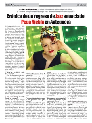 La Crónica 20
Del sábado 12 al viernes 18 de mayo de 2018 El Efebo
ç
CrónicadeunregresodeJazzanunciado:
PepaNieblaenAntequera
ENTREVISTA PEPA NIEBLA8 A medio camino entre la cámara y el micrófono,
la cantante antequerana estrenó ayer en la EMMA su nueva formación jazzística
El gran Federico García Lorca
pronunció una vez una famosa
frase. “Las únicas cosas que Esta-
dos Unidos ha dado al mundo
son los rascacielos, el jazz y los
cocktails”. Desconocemos si el de
Fuentevaqueros tenía razón, pero
lo cierto es que la escuela jazzís-
tica americana es un manantial
del que han bebido numerosos
músicos a lo largo de la historia.
En esta ocasión, nuestra protago-
nista de hoy, nació enAntequera.
Lejos de Chicago o Rosario, la
Chicago deArgentina. Y aunque
se le podría atribuir la famosa
frase de “voz negra” su tez es
blanca, pero con matices de expe-
riencia y calidad. Pepa Niebla ate-
rrizó anoche en el corazón de su
ciudad natal para presentar en
sociedad su nuevo equipo. Un
quinteto, plural de idiomas, pero
de compás único y marcado.
¿Qué escucha Pepa Niebla? ¿Qué
lee? ¿Se ve más bonita desde la
distancia aAntequera? Un sinfín
de interrogantes que resolvemos
de su mano…
¿Quién es y de dónde viene
Pepa Niebla?
“Poco a poco lo va sabiendo, aun-
que aún no sabe muy bien con
exactitud quién es. Pepa Niebla
es una niña que nace en Ante-
quera, de padre profesor y madre
peluquera. Crece en las calles,
parques y campos de Antequera
empezando a sentir inquietudes
hasta llegar a mi formación uni-
versitaria. La salida de la ciudad
me permite redescubrir una
nueva Pepa que a través de la
música empieza a expresarse”
¿Cómo y dónde surge la idea de
formar un quinteto?
“Es una idea de largo, aunque
siempre he sido partidaria de
conjuntos con un gran número de
músicos. La posibilidad real de
subir a tanta gente a un escenario
siempre obliga a elegir pequeños
formatos, para ajustarse a las
situaciones económicas, que nos
rodean a los músicos. También
empiezo a componer, y este for-
mato de quinteto, se adapta de la
mejor forma a la manera a la que
quiero sonar”
Háblanos de tus compañeros de
escenario…
“Son cuatro músicos de geogra-
fías muy diferentes.Alex Gilson,
contrabajista francés; Maxime
Moyaerts, pianista belga de gran
influencia tradicional, y de
enorme sonoridad; Toni Mora a
la guitarra, con quien ya he com-
partido muchas horas en directo
y formaciones; y a la batería,
Daniel Jonkers, un batería excep-
cional. Lo cierto es que voy muy
bien acompañada con este pro-
yecto”
Próximo disco, estáis grabando,
es un proyecto sólo para
directo...
“El objetivo real de este quin-
teto es poder darle la forma de
álbum, algo que espero que ocu-
rra a partir de octubre. Me gusta-
ría entrar a estudio y poder con-
cluir el trabajo en un disco. Esta
ocasión ha sido muy especial
para mí, venir a Antequera. El
repertorio incluía temas propios
y eso establece un antes y des-
pués en mi evolución como
autora”
¿Se puede definir el Jazz, diccio-
nario en mano, o se debe sentir?
“Pienso que se puede definir, de
hecho, se trata de la evolución de
la música clásica europea mez-
clada con los ritmos africanos que
emergen con la esclavitud del
continente americano. Hoy día se
define más como un género de
música improvisada, y dentro de
este estilo, existen muchas tipo-
logías que han ido desarrollán-
dose acorde a los cambios socia-
les y progresos que se han ido
produciendo”
¿Cómo valoras la música actual?
¿Y cómo es el presente de pro-
yectos como el tuyo?
“Depende de los estilos. Hay
música muy bien hecha y otras
que la gente consume. En la
actualidad se ve una salud musi-
cal muy importante, algo que
permite que existan muchos más
músicos que hace 20 años, y ade-
más de una calidad excepcional.
Desgraciadamente a nivel insti-
tucional los músicos siguen man-
teniéndose en una cuerda floja,
sin más apoyo que el de uno
mismo. Sin ánimo de politizar
el tema, España ha descuidado
una parte tan importante como
es la música, que es una manifes-
tación cultural tan destacada. Por
suerte, a través de internet, cono-
cemos grandes cosas que se
hacen fuera y entramos en con-
tacto con músicas que nacen en
otros países.
Creo que es la primera vez que
no me preocupa el futuro de mi
proyecto. La clave es que yo crea
en él. Ojalá siga gustando tanto a
la gente porque es un producto
fiel a mi persona, mis influencias
y a mi criterio”
Resides fuera, ¿están mejor reco-
nocidos los músicos a nivel
general?
“Vivo fuera de España desde
2006 y es cierto que fuera del país
el concepto de músico es dife-
rente, no se le menosprecia, ade-
más de valorar mucho más su tra-
bajo. Pienso que en España hay
sentimiento de lástima hacia el
músico, siendo una forma de mal
entender la profesión, ya que
 