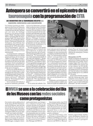 Con motivo de la celebración el
18 de mayo del Día Internacio-
nal de los Museos, que este año
está dedicado a la conexión a
través de las Redes Sociales,
desde el Museo de la Ciudad de
Antequera (MVCA) se ha orga-
nizado una triple actividad.
La primera de ellas tendrá
lugar el mismo viernes 18 de
mayo en horario de mañana.
Bajo el título #SeBuscaCommu-
nityManager, cualquier intere-
sado podrá hacer una fotogra-
fía y subirla él mismo a las
cuentas oficiales de Facebook,
Twitter e Instagram del MVCA.
Para poder hacerlo, en el primer
vestíbulo del Museo se ubi-
cará un ordenador con las cuen-
tas preparadas para ser usadas,
publicándose las imágenes con
la firma del autor o autora de la
imagen. Por un día, el público
se convertirá en el Commu-
nity Manager del MVCA.
Esta misma tarde, a las 19:30
horas, tendrá lugar las III Mesas
de Museos en las que la cam-
paña #CuatroCaras y el trabajo
que el departamento de comu-
nicación lleva a cabo en el
MVCA serán los principales
puntos a destacar.
Ya el día 29 de mayo, a las
19:30 horas, se desarrollará en
el Museo de Málaga una confe-
rencia en la que participará el
director del MVCA, Manuel
Romero, bajo el título "Institu-
ciones del Registro Andaluz de
Museos en la provincia de
Málaga: balance y perspecti-
vas".
23 ç La Crónica
Del sábado 12 al viernes 18 de mayo de 2018El Efebo
ElMVCAseunealacelebracióndelDía
delosMuseosconlasredessociales
comoprotagonistas
Los festejos taurinos en Ante-
quera en esta Feria de Primavera
van a incluir mucho más que la
corrida de toros del día 2 de junio
con con toros de Santiago
Domecq y los diestros Julián
López “El Juli”, Roca Rey y Ginés
Marín. El responsable de Tauro-
maquia Siglo XXI, Juan Carlos
Estrada, y la concejal de Cultura,
Ferias y Patrimonio Histórico de
Antequera, Ana Cebrián, han
presentado este viernes la pro-
gramación de “CITA, Encuentros
con la Tauromaquia”, que con-
vertirá aAntequera en el epicen-
tro de la tauromaquia a nivel
internacional.
La programación comenzará
con la inauguración en la última
semana de mayo de la muestra
“Albert Vs Dalí. Mano a mano”,
en la que se expondrán seis obras
taurómacas de cada uno de estos
creadores. En la actualidad se
está ultimando cuál será la ubi-
cación de esta muestra así como
el día que se inaugurá.
Previo a la corrida del día 2, el
1 de junio tendrá lugar el acto
inaujgural de CITAcon la confe-
rencia del pensador francés Fran-
cis Wolff bajo el título “¿Por qué
vamos a los toros?”. Wolf es el
autor de “50 razones para defen-
der la tauromaquia”.
Ya la mañana del sábado 2
de junio se analizará y profundi-
zará en las diferentes visiones
sobre la relación entre el hombre
y el toro desde un prisma inter-
nacional. De esta forma, se dará
a conocer la posición de las insti-
tuciones más relevantes que están
trabajando por la protección de
la Tauromaquia a nivel mundial.
México, Portugal, Francia y
España van a tener enAntequera
un espacio en el que compartir
propuestas con las que ahondar
en el presente inmediato y el
futuro de la fiesta taurina.
En este encuentro, que tendrá
lugar en el MVCA a partir de
las 11:00 horas, se darán cita
Manuel Sescosse, de la Funda-
ción Tauromaquia Mexicana, que
hablará de “La Tauromaquia,
una visión internacional desde el
otro lado del Atlántico”. Desde
Portugal llegará Helder Milheiro,
de Protoiro, que hablará sobre
“Cómo gestionar la imagen de la
Tauromaquia en el Siglo XXI”.
François Zumbiehl, antropólogo
Director del Comité científico del
Observatorio Francés de las Cul-
turas Taurinas tratará el tema de
“¿Es la Tauromaquia Patrimonio
Cultural?”. y finalmente Borja
Cardelús, de la Fundación del
Toro de Lidia (FTL), realizará una
ponencia de “FTL: una respuesta
estratégica a un problema com-
plejo”.
En la tarde del sábado 2 de
junio está prevista la lectura de
un manifiesto a favor de la Tau-
romaquia en una concentración
y posterior manifestación bajo el
lema “La Tauromaquia nuestra
cultura”, en la que están invita-
dos a participar junto a los
ponentes de CITA Encuentros
por la Tauromaquia los colecti-
vos y aficionados taurinos que
asistan al festejo. Juan Carlos
Estrada ha informado de que se
han pedido los permisos perti-
nentes para llevar a cabo esta con-
centración y posterior manifesta-
ción, estando también en la actua-
lidad trabajando en la redacción
del manifiesto, que se pretende
que sea un documento de con-
senso.
Finalmente, será al término de
la corrida cuando se celebre una
fiesta en el patio de caballos de la
propia Plaza de Toros en la que
los asistentes a la corrida podrán
disfrutar de actuaciones y música
en directo.
Descuentos a la FTL
Desde la empresa encargada de
gestionar los festejos taurinos esta
temporada en la ciudad, Tauro-
maquia Siglo XXI, se ha infor-
mado también esta semana que
se van a ofrecer un 15% de des-
cuento a los miembros del Club
deAmigos de la FTL(Fundación
del Toro de Lidia) en las entradas
para el festejo que se va a celebrar
el 2 de junio.
Juan Carlos Estrada manifes-
taba este viernes que estan “muy
contentos con la venta de entra-
das” para este festejo y los de
agosto, y que se están recibiendo
peticiones “de todo el mundo”.
Antequeraseconvertiráenelepicentrodela
tauromaquiaconlaprogramacióndeCITA
LOS ENCUENTROS CON LA TAUROMAQUIA INCLUYEN una
exposición, conferencias y una concentración
 