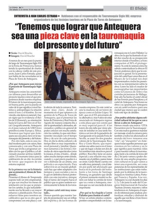 La Crónica 24
Del sábado 12 al viernes 18 de mayo de 2018 El Efebo
ç
“TenemosquelograrqueAntequera
seaunapiezaclaveenlatauromaquia
delpresenteydelfuturo”
ENTREVISTA A JUAN CARLOS ESTRADA8 Hablamos con el responsable de Tauromaquia Siglo XXI, empresa
organizadora de los festejos taurinos en la Plaza de Toros de Antequera
Amenosdeunmesparalapuesta
delargodeTauromaquiaSigloXXI
en la Feria de Primavera, hemos
tenido la oportunidad de charlar
con la cabeza visible de este pro-
yecto, Juan Carlos Estrada, quien
nos habla de las novedades en la
Plaza de Toros deAntequera.
¿Por qué Antequera para iniciar
elproyectodeTauromaquiaSiglo
XXI?
Antequera reúne las característi-
cas idóneas para desarrollar un
proyectotaurinocomoelquepro-
ponemos desde nuestra empresa.
El futuro de la tauromaquia pasa,
en buena parte, por la puesta en
valordeloquesignificaanivelhis-
tórico y antropológico la relación
entre el toro y el hombre. En ese
vínculo,estatierraesesencialyhay
un signo que lo evidencia: el tho-
losdeElRomeralysuorientación
hacia la Cueva del Toro en el Tor-
cal. Geográficamente, Antequera
es el paso natural de URO (toro
primitivo) entre Europa y África.
Tenemos que lograr que Ante-
queraseaunapiezaclaveenlatau-
romaquiadelpresenteydelfuturo.
Por otro lado, esta es una ciu-
dadmodernaperoconraíces,bien
comunicada y con una Plaza de
Toros que invita a programar car-
telesconlosqueelpúblicoyelafi-
cionado puedan sertirse indetifi-
cados. Un escenario único para la
celebración de un rito -la corrida
de toros- que requiere de ese
entorno especial.
Es la primera vez en la historia
quesepresentaelAbonodeTem-
porada...
PresentarelAbonodeTemporada
supone todo un reto empresarial,
ya que son muchos los meses de
antelación con los que se presen-
tan los carteles, lo que indudable-
mente nos ha llevado a un mayor
esfuerzo y planificación. Pero ese
esfuerzo tiene para nosotros un
calificativo que no es otro que el
compromiso con esta plaza y con
laaficióndetodalacomarca.Tení-
amos muy claro, desde el
momento en el que optamos a la
gestión de la Plaza de Toros de
Antequera, que el presentar las
feriasdePrimaverayRealFeriade
Agosto de manera conjunta iba a
darlaoportunidadaabonados,afi-
cionados y público en general de
poder conocer con mucha antela-
ción los carteles, lo que está direc-
tamente vinculado con el tiempo
libre y de ocio de cada persona.
Hoy en día la oferta cultural y de
tiempo libre es muy importante a
nivel personal y familiar. Quere-
mos sumarnos a las formas y fór-
mulasdeotrosespectáculoscomo
lamúsica,elcine,elteatro...dónde
sabesmuchotiempoantesdónde,
cuándo y a qué precio puedes ir a
ver o disfrutar de un artista, una
película o un espectáculo. Para
sobrevivir en un mundo globali-
zadohayquesaberadaptarsealos
tiempos y usos sociales y eso es
loqueendefinitivahemospreten-
dido con esta iniciativa, siempre
bajo el tamíz del respeto hacia el
públicoqueesquiensostieneeco-
nómicamentelafiestadelostoros.
El primer cartel está muy rema-
tado...
Hemos querido que nuestra ‘tar-
jetadepresentación’seaunreflejo
del espíritu y de las formas de
nuestra empresa. En este cartel se
une la madurez de un torero de
época como es Julián López ‘El
Juli’, que en el XX aniversario de
sualternativaytras9añossinestar
anunciado en Antequera regresa
a esta plaza que nos consta que
es muy especial para él. A un
torero de esta talla que viene ade-
más de indultar en una tarde his-
tóricaauntorodelaganaderíade
GarcigrandeenlapasadaFeriade
Sevilla, se unen los dos grandes
valores de la Tauromaquia: Roca
Rey y Ginés Marín, que repre-
sentan esa sabia nueva en el toreo
yquesinlugaradudassondosde
losnombresmásatractivosparael
público. Roca Rey tiene un aurea
especial y una relación muy inte-
resanteconelpúblico,parecetener
un imán. Ginés Marín cuenta con
unsellomuypersonalyconelinte-
rés por parte del aficionado que
busca en lo profundo del toreo.
Junto a los toros de Santiago
Domecq, un ganadero que desde
elprimermomentomostrósuilu-
sión con lidiar la corrida de toros
que va a venir a Antequera, cree-
mosquevaaserunatardedetoros
importante.
¿Por qué se ha elegido a Loren
Pallatier para ilustrar el cartel?
Si hay un artista plástico contem-
poráneocomprometidoconlatau-
romaquiaeseesLorenPallatier.La
obraconlaquehailustradoelcar-
tel dice mucho de su prospección
interior donde el hombre y el toro
comparten al 50% el protago-
nismo.Siaestoleunimoscómoha
sabidocontextualizarlaobraenEl
Torcal, podemos decir que la con-
junción es genial. En la presenta-
cióndelcartelhaceunosdíasenel
Museo de la Ciudad nos dejó
impresionadosatodoslospresen-
tes con su interpretación sobre la
obra. Loren ha sido el creador de
escenografías tan importantes
como la Goyesca de Arles o las
corridas picassianas de Málaga.
Este año ha hecho el cartel oficial
deSanFermínparaPamplonayel
carteldeAntequera.Noshonrasu
obra y su apuesta por Antequera
con un cartel exclusivo para una
ciudad que merece que se cuiden
todo este tipo de detalles.
¿Nospodríaadelantaralgunaacti-
vidadculturaldelasquesevana
llevar a cabo en Antequera?
Hemos creado una marca: ‘CITA
Encuentros por la Tauromaquia’.
Conestamarcaqueremosmandar
unmensajeatodalacomarcapero
también a todos los aficionados al
mundo del toro: tenemos una
“cita”, un “encuentro” en Ante-
queratodasaquellaspersonasque
creemos en los valores y en lo
que significa para nuestras vidas
yparanuestraculturalatauroma-
quia.Juntoalacorridadetorosdel
día 2 de junio vamos a poder dis-
frutar de una amplia programa-
ción cultural en la que vamos a
tener una exposición, así como
ponenciasdelosrepresentantesde
las instituciones que están traba-
jando por la defensa de la tauro-
maquiaenAméricaLatina,Portu-
gal, Francia y España. A su vez,
Antequeravaaserdurantelosdías
1, 2 y 3 de junio la sede del I Con-
greso Internacional de Escuelas
Taurinas.Jóvenes,mayoresyniños
tendremos en Antequera el espa-
ciodereferenciaparaanalizar,pro-
fundizar, estudiar y disfrutar de
aquelloquenosllena:eltorobravo
y la tauromaquia.
n Texto: David Bracho
n Imagen: David Bracho
Juan Carlos Estrada, responsable de Tauromaquia Siglo XXI.
 