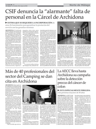 Norte de MálagaLa Crónica 26
Del sábado 12 al viernes 18 de mayo de 2018
ç
CSIF denuncia la “alarmante” falta de
personal en la Cárcel de Archidona
ARCHIDONA. El sindicado
CSIFhaalertadoestasemanade
la que considera una “insosteni-
ble” situación en el Centro Peni-
tenciario Málaga II situado en
Archidona, que iniciaba su acti-
vidad en el pasado mes de abril
“enunascondicionestremenda-
mente difíciles para que el per-
sonal penitenciario pueda pres-
tar servicio”.
Según se informa desde el sin-
dicato, las plazas convocadas
paraelconcursodetrasladosson
“insuficientes”, insistiendo en
que el colectivo de empleados
del centro “trata de sobrellevar
las carencias de personal en
todas las áreas sin que laAdmi-
nistración penitenciaria aporte
soluciones”.
Según estima CSIF, en el
Área de vigilancia es necesaria
laincorporaciónde16funciona-
riosenelserviciointerior,detra-
bajodirectoenlosmódulos;yde
entre 10 y 12, en el servicio de
comunicaciones, ingresos y
paquetes, entre otros, para
garantizar la prestación del ser-
vicio con las garantías mínimas
que marca la legislación.
Porotraparte,consideraque
falta personal en los servicios
médicos, indicando que se
cuenta con una sola doctora en
plaza y otra en comisión de ser-
vicio por dos meses, dos DUE y
unauxiliar.“Estosprofesionales
están desbordados y en condi-
cionesquenogarantizanlaasis-
tencia sanitaria de calidad a los
internos”, se asegura desde el
CSIF en un comunicado.Aesto
sesuma,segúncontinúalainfor-
mación, que la prisión solo
cuenta con una psicóloga en
plantilla,alaquesesumaráotro
profesional por un período de
dos meses; y una trabajadora
social para toda la población
reclusa, que aumenta cada
semanayyasuperalos230inter-
nos.
La central sindical afirma
que tampoco hay dotación far-
macéutica para los internos con
necesidades de tratamiento
especiales, “lo que ha motivado
que recientemente familiares
hayan tenido que solicitar auto-
rización para aportar los medi-
camentos especiales que nece-
sita uno de ellos”.
Estesindicatosubrayaquela
falta de personal también afecta
al servicio de cocina, en el que
unsolococineroatiendeelracio-
nado en catering que provee el
centro penitenciario de Alhau-
rín de la Torre; y a los profesio-
nalesqueatiendenalasfamilias,
visitas, paquetería y demás
cometidos,queseencuentranen
idéntica situación.
“Las carencias de personal
están generando un clima de
inquietudymalestartantoentre
la población penitenciaria y
sus familias, como entre los tra-
bajadores; además de numero-
sas reclamaciones por parte de
familiares, todas ellas relaciona-
dasconproblemasderivadosde
la falta de personal”, se asegura
desdeelCSIF.Enestesentido,el
sindicatodenunciaque“laredu-
cida plantilla afecta al servicio
decomunicacionesconlosfami-
liares, además de provocar que
muchos de los internos no pue-
dan disponer de efectos perso-
nales que traen consigo cuando
ingresan, como televisión o
radio”.
“Sin embargo, y pese a las
reclamaciones de trabajadores y
familias,laAdministraciónsigue
sin dotar al centro de los profe-
sionales necesarios, que son los
encargados de salvaguardar la
vida e integridad física y mental
delapoblaciónreclusaydarres-
puesta al artículo 25.2 de la
Constitución Española de rein-
serciónyrehabilitación,queestá
resultandomuycomplicadocon
una plantilla tan mermada”,
continúa el comunicado de la
central sindical.
Desde el CSIF se ha infor-
madoqueseestáestudiandolas
medidas a adoptar contra esta
“situación insostenible”, y exige
queseaportensolucionesurgen-
tes para paliar esta situación.
u ESTIMA QUE SE REQUIERE LA INCORPORACIÓN de
unos 26 funcionarios para garantizar la prestación del
servicio con las garantías mínimas
ARCHIDONA. Este martes se
hacelebradoenelHotelEscuela
Convento Santo Domingo de
Archidona el V Encuentro de la
Federación Andaluza de Cam-
ping (FAC), en el que se han
dado cita más de 40 profesiona-
les de este sector en la Comuni-
dad Autónoma.
Entre los asuntos que se
abordaron en el encuentro des-
tacaron el nuevo decreto de
expansión del sector del cam-
ping aprobado por la Junta de
Andalucía, así como asuntos
relacionados con la sostenibili-
dad medioambiental y el aho-
rro energético, temas que se
debatieron en una mesa
redonda.
EldirectordelaFAC,Adolfo
Porras, realizó durante la jor-
nada una valoración optimista
en referencia a los datos de
turismo enAndalucía de cara al
presenteaño,enelquehasubra-
yado la búsqueda preferente de
miles de turistas que buscan un
contacto natural que ofertan los
campings.
Cabe recordar que este sec-
tor representa el 13% del PIB de
Andalucía, detrás de la oferta
turística que ofrecen los hoteles,
en el que ha irrumpido la nueva
oferta de vivienda de uso turís-
tico.
Adolfo Porras destacó que
Archidona es un municipio que
reúne todas las cualidades para
celebrarestetipodeeventos por
su situación en el centro de
Andalucía.
Por su parte, el concejal de
Urbanismo, Pablo Gálvez, ha
manifestado su satisfacción por
serArchidonaeldestinoelegido
para llevar a cabo este encuen-
tro. “Cada día vemos como
Archidona se va consolidando
comounaofertaturísticadecali-
dad en materia cultural y
medioambiental, a la que se
suma el turismo de congresos
que oferta el Hotel Santo
Domingo”, subrayó.
Las jornadas se desarrolla-
ronenelsalónBarahonadeSoto
yenelclaustrodelHotel,donde
se habían instalado diferentes
stands comerciales.
u ESTÁ ESPECIALMENTE DIRIGIDA
a las personas mayores de 50 años
Más de 40 profesionales del
sector del Camping se dan
cita en Archidona
ARCHIDONA.LaAECChalle-
vado esta semana hasta Archi-
dona su campaña sobre el cán-
cer de colon. Bajo el lema “Yo
puedo salvarte la vida”, el lema
de esta acción es favorecer la
detección precoz de esta enfer-
medad en mayores de 50 años,
clave para aumentar las posibi-
lidades de curación en un tipo
de cáncer del que se registran
másde34.000casoscadaañoen
España.
Durantelajornadadelmiér-
coles, voluntarios de la AECC
instalaron un stand en Archi-
donaparainformarsobreeldes-
arrollodelapruebadedetección
precoz.“Esmuysencilladerea-
lizarynoesdolorosa.Eltestsolo
vale 2,50 euros en la farmacia.
Hay que tomar una muestra de
hecesennuestracasa,siguiendo
lasinstrucciones,paraposterior-
mente remitirlo al Centro de
Salud”, informan desde la
AECC, asegurando que el
paciente será avisado por su
médico de cabecera en caso de
salir positivo el test.
La concejal de Cultura, Car-
men Romero, ha valorado muy
positivamente esta iniciativa en
la que el modelo de prevención
es clave para preservar la salud
en los pacientes afectados. Este
tipo de jornadas se enmarcan
dentro del Plan Local de Salud
quellevaacaboelAyuntamiento
deArchidona.
La AECC está llevando a
cabo esta campaña en diversos
municipiosdelacomarca,entre
elloslapropiaAntequera,donde
se instaló el stand informativo
durante el jueves.
LaAECCllevahasta
Archidonasucampaña
sobreladetección
precozdelcáncerde
colon
 