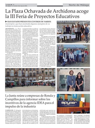 Norte de MálagaLa Crónica 30
Del sábado 12 al viernes 18 de mayo de 2018
ç
CAMPILLOS. El delegado
territorial de Economía, Inno-
vación, Ciencia y Empleo en
Málaga, Mariano Ruiz Araujo,
junto al gerente provincial de la
Agencia IDEA, José Aguilar
Mancera, ha trasladado este
viernes al tejido empresarial de
Ronda y Campillos, en la sede
de APYMER, su invitación a
trabajar juntos por el impulso
de la industria en el territorio.
Esta iniciativa, que la Junta de
Andalucía pone en marcha a
través de los nuevos incentivos
que gestiona la Agencia IDEA,
adscrita a la consejería de
Empleo, Empresa y Comercio,
cuenta con una financiación de
229 millones de euros, y “desde
que se puso en marcha el
pasado año, ha recibido ya 223
solicitudes que suponen un
compromiso de inversión de
más de 100 millones de euros en
la provincia” según ha señalado
el delegado.
Aesta jornada han acudido
algo más de medio centenar de
personas, tanto de la zona de
Ronda como de Campillos,
mostrando así su interés en
estas ayudas que presta la Junta
de Andalucía . El delegado,
acompañado en la mesa tam-
bién por el secretario de APY-
MER, Antonio Plama, ha
defendido que es un buen
momento para “avanzar en un
modelo económico más compe-
titivo y sostenible” y ha añadido
que estos incentivos son una
“clara apuesta por el conoci-
miento, la investigación y el des-
arrollo, pudiendo las empresas
ser incentivadas hasta un 75%
de inversión subvencionable”.
La Junta reúne a empresas de Ronda y
Campillos para informar sobre los
incentivos de la agencia IDEA para el
impulso de la industria
ARCHIDONA. La Plaza
Ochavada de Archidona aco-
gió en la tarde de este jueves
la III Feria de Proyectos Edu-
cativos. Tras dos años cele-
brándose en Antequera, este
año se ha decidido llevar la
actividad a la comarca siendo
la idea que ésta pueda ser iti-
nerante a partir de ahora. En
este caso se ha elegido Archi-
dona por estar ubicado en este
municipio el CEIP San Sebas-
tián como uno de los centros
pioneros a nivel nacional en
tecnología e innovación, diri-
gido por Eusebio Córdoba,
antiguo compañero del centro
de profesores.
La III Feria de Proyectos
Educativos es una actividad
organizada por el CEP de
Antequera “José Rodríguez
Galán” con el objetivo de mos-
trar a nuestra sociedad la
innovación educativa que se
está llevando a cabo en los
centros de Antequera y
comarca. Para ello, la Plaza
Ochavada se convirtió en un
escaparate donde se pudieron
visualizar que otras formas de
educar, adaptadas a los nue-
vos avances metodológicos y
científicos, son posibles y, ade-
más, potencian la motivación
hacia los procesos de ense-
ñanza aprendizaje.
La alcaldesa de Archidona,
Mercedes Montero, fue la
encargada de inaugurar la
feria que se desarrolló entre
las 17:00 y las 20:00 horas y a
las que acudieron centros edu-
cativos de varios municipios
de la comarca. También estu-
vieron presentes en la activi-
dad otros alcaldes como el
regidor de Mollina, Eugenio
Sevillano.
Más de una veintena de
stands se instalaron en la
Plaza representando a los dife-
rentes centros educativos y en
los que primó el aprendizaje
del alumnado. Entre los talle-
res que se presentaron se
pudieron ver algunos de robó-
tica y talleres de emociones,
así como muchos de los traba-
jos realizados por los alumnos
de los centros. Además, alum-
nos de varios centros realiza-
ron varias actuaciones de baile
y se pudieron ver algunos
vídeos.
Por ejemplo, en la jornada
se pudieron ver los proyectos
sobre la Edad Media y
nutrición presentados por el
IES Las Viñas de Mollina, o la
campaña “REINIATE” que ha
puesto en marcha el Colegio
Gerardo Fernández.
Por otra parte, el IES José
Saramago de Humilladero
presentó una audioguía turís-
tica de Antequera realizada
por el alumnado de 2º de ESO
“Audiotour Antequera”, que
incluye diez audios enlazados
a un código QR con informa-
ción básica e imprescindible
para conocer la ciudad. Para
disfrutar de este documento
solo son necesarios un dispo-
sitivo móvil o tableta con lec-
tor de códigos QR (aplicación
gratuita para IOS y Android)
y conexión a Internet.
La Plaza Ochavada de Archidona acoge
la III Feria de Proyectos Educativos
u HAN ESTADO PRESENTES CENTROS DE VARIOS
municipios que han mostrado algunos ejemplos de su
trabajo en innovación educativa
 