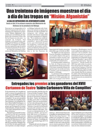 La Crónica 22
Del sábado 26 de mayo al viernes 1 de junio de 2018 El Efebo
çUnatreintenadeimágenesmuestraneldía
adíadelastropasen“Misión:Afganistán”
Este jueves se inauguraba en la
Sala de Exposiciones del Ayun-
tamiento de Antequera la expo-
sición “Misión.Afganistán” com-
puesta por una treintena de imá-
genes que muestran el día a día
de las tropas en este país. La
concejal de Cultura, Ana
Cebrián, y el Coronel Leiva, sub-
delegado de Defensa en Málaga,
eran los encargados de presen-
tar esta exposición que se podrá
ver hasta el próximo 31 de mayo.
Se trata de la primera expo-
sición del Ministerio de Defensa
en Málaga, habiendo sido Ante-
quera la ciudad escogida para
mostrarla. En ella se pueden ver
imágenes del trabajo que
durante años llevan realizando
las tropas españolas en Afganis-
tán. “No es ambiciosa material-
mente pero tiene un gran valor
simbólico”, decía el Coronel
Leiva, que informaba de que
las imágenes, realizadas por
miembros del propio contin-
gente de Defensa formado por
miembros de las Fuerzas Arma-
das y de las Fuerzas de
Seguridad del Estado, proceden
de un libro que vió la luz en 2012.
“Su objetivo es el de acercar la
Fuerzas Armadas a la población
en el noble objetivo de que la
sociedad se sienta cercana a las
FuerzasArmadas que le sirven”,
continuaba el Coronel Leiva.
La muestra podrá visitarse en
la Sala de Exposiciones del
Ayuntamiento hasta el próximo
31 de mayo, teniendo horario de
apertura por las tardes de lunes
a viernes, y por las mañanas el
sábado y domingo.
La presencia del contigente
español en Afganistán tiene su
incio en el 11 de septiembre de
2001 con el ataque a las Torres
Gemelas y Washington, tras lo
cual se aplicó por primera vez el
artículo 5 de la OTAN. Esta
defensa por parte de los países
miembros al país atacado se
materializó en la llamada misión
“Libertad duradera” que en 2014
pasó a denominarse “Apoyo
resolutivo”. Desde finales de
2001 han sido miles los miem-
bros de las FuerzasArmadas, así
como de los Cuerpos y Fuerzas
de Seguridad del Estado, los que
han sido desplegados en esta
zona, siendo más de un centenar
los caídos. Hoy día España sigue
participando en esta misión pero
ya con menos de un centenar de
efectivos.
LA SALA DE EXPOSICIONES DEL AYUNTAMIENTO ACOGE
hasta el día 31 la primera muestra del Ministerio de
Defensa en la provincia de Málaga
ElAyuntamientodeCampillosha
dado a conocer los ganadores de
lospremiosdelXVIIICertamende
Teatro ‘Isidro Carbonero Villa de
Campillos’. En un acto presidido
por el alcalde de Campillos, Fran-
ciscoGuerrero,ylaconcejaldeCul-
tura, María Isabel Domínguez, se
han entregado los premios al
grupo que protagonizó la mejor
representación,almejordecorado
yalamejorinterpretaciónmascu-
lina y femenina.
Eljuradohareconocidolaactua-
ción de Luz Gil, de la asociación
TriánguloTeatro,deTeba,comola
mejorinterpretaciónfemeninapor
su papel de Macarena en la obra
‘Sí, quiero’. Rafael Sánchez, tam-
biéndelaasociaciónTriánguloTea-
tro de Teba, ha sido galardonado
con el premio a la mejor interpre-
taciónmasculina.Sánchezhizode
Curroenlaobra‘Sí,quiero’.Elpre-
mio al mejor decorado se lo ha
llevado laAsociación Cultural La
Revolera - Teatro, de Santiponce
(Sevilla), con la obra ‘La memoria
callada’. Estos tres reconocimien-
tos han sido obsequiados con un
premio de 150 euros y diploma.
Además, el jurado ha declarado
ganador del certamen a la Aso-
ciaciónCulturalLaRevolera-Tea-
tro por su interpretación de ‘La
memoria callada’, que ha reci-
bido 800 euros en metálico y
diplomaylaposibilidadderepre-
sentar de nuevo la obra en la XXII
Semana de Teatro ‘Candilejas de
Verano’,quetendrálugardel17al
22 de julio.
Despuésdelactodeentregade
premios, el Grupo de Teatro ‘La
Tramoya–directorJuaniNavas’de
Campillosharepresentadolaobra
‘Mi tito Don Juan Tenorio’. “El
público de Campillos ha vuelto a
responder de forma muy positiva
a la llamada del teatro y ha dado
sentidounañomásaesteproyecto
con su masiva presencia. Desde
la Concejalía de Cultura vamos a
seguirtrabajandoporeldesarrollo
de las artes escénicas y el teatro
ennuestralocalidad”,haafirmado
laconcejaldeCultura,quetambién
hamostradopúblicamentesuagra-
decimiento a todos los grupos de
teatroparticipantesyaljuradopor
su enorme colaboración un año
más con este certamen de teatro.
Entregados los premios a los ganadores del XVIII
Certamen de Teatro ‘Isidro Carbonero Villa de Campillos’
 