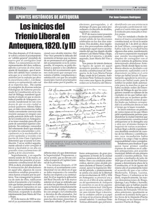 APUNTES HISTÓRICOS DE ANTEQUERA Por Juan Campos Rodríguez
Dos días después, el 12 de marzo,
sevolvióareunirelayuntamiento
en "cabildo general" presidido de
nuevo por el corregidor José
Alfaro. La concurrencia era tal -
representantes del clero, nobleza,
ejército y personas de otras clases,
apartedemunícipes-,queelsecre-
tario del cabildo hizo constar en
acta que no se nombran [todos los
asistentes] por la confusión que ofrece
la concurrencia y sitio, [...] sin llama-
miento y en representación cada cual
de su respectiva clase... Dio cuenta
el corregidor de diversas noticias
fidedignas de haberse procla-
mado la Constitución en la ciu-
dad de Málaga; manifestó igual-
mente el estado en que se encon-
traba el pueblo deAntequera: con-
movido, manifestando los más vivos
deseos de que en esta ciudad se
jur[as]e igualmente.AfirmóAlfaro
que, en tales circunstancias, había
creído conveniente convocar esta
reunión aunque en ningún caso
podía autorizar dicho acto -la jura
de la Constitución enAntequera-
al no tener mandato para ello por
parte de autoridad superior com-
petente. Sin embargo, conocedor
del vehemente deseo que reinaba
en todos los concurrentes y prin-
cipalmente en la muchedumbre de
gentes agolpadas y reunidas a las
puertas de estas Casas Capitulares
determinó que se jurase la Cons-
titución. Yasí se verificó seguida-
mente saliendo el señor corregidor al
balcón y haciéndolo en voz alta con
generales vivas y aclamaciones del
pueblo y de los concurrentes.
Seguidamente, y en aquella
misma sesión de 12 de marzo, se
determinó dar posesión al ayun-
tamiento constitucional del año
1814, es decir, al existente antes de
la restauración del absolutismo
en aquel año, algunos de cuyos
miembros estaban presentes y
otros fueron avisados por los por-
teros. Tras conseguirse la presen-
cia de siete de ellos, ratificaron
todos el juramento a la Constitu-
ción que tenían prestado en el año
14 y quedaron repuestos en sus
cargos, como ayuntamiento cons-
titucional, ocupando la alcaldía
interinamenteJuanMaríadelViso
y Rojas.
El 14 de marzo de 1820 se reu-
nió el ya ayuntamiento constitu-
cional cuyo alcalde interino -Del
Viso-hizopresentelodelicadodel
momento al tiempo que su deseo
de no permanecer en el gobierno
del ayuntamiento si no le corres-
pondía.Al respecto, se pidió dic-
tamen y parecer a los caballeros
letrados del ayuntamiento quie-
nes indicaron que aunque era
notorio el júbilo, complacencia y
satisfacción con que los actuales
munícipes fueron proclamados
dos días antes por el pueblo, se
debería estar a lo que determinase
la Superioridad. Propusieron, y
así se acordó, que se elevase con-
sulta al respecto al Capitán Gene-
ral de la provincia.
Una semana después, el 20
de marzo, el ayuntamiento cons-
titucional vio un oficio en el que
se daba respuesta a la consulta
hecha con respecto a su continui-
dad. En él se sugería la aplicación
del Real Decreto de 9 de marzo
anteriorenelqueseordenabaque
en todos los pueblos de la monar-
quía se hiciesen inmediatamente
elecciones de alcaldes y conceja-
les con arreglo a la Constitución
y decretos de ella emanados. Así
se acordó y se señalaron fechas
para las elecciones prescritas: el
inmediato sábado 25 para las de
electores parroquiales, y el
domingo 26 para que estos pro-
cediesen a la elección de alcaldes,
regidores y síndicos.
El 27 de marzo tomó posesión
el nuevo ayuntamiento constitu-
cional salido de las elecciones
celebradas en los dos días ante-
riores. Dos alcaldes, doce regido-
res y dos procuradores síndicos
componían aquel nuevo ayunta-
mientodelquefueelegidoalcalde
primeroLuisMaríaParejayRojas,
conde de la Camorra, y alcalde
segundo, Juan María del Viso y
Rojas.
Nos parece de interés destacar
la figura de quien en aquel
momento pasaba a ocupar la
alcaldía constitucional de Ante-
quera, la de Luis María Pareja
Rojas,condedelaCamorra.Anto-
nio Jesús Pinto Tortosa le caracte-
riza como una figura de primer
orden en la historia del libera-
lismo antequerano, de gran pro-
tagonismo al frente de la ciudad
en los comienzos del reinado isa-
belino. Pese a su condición aristo-
crática, ejerció como alcalde pri-
mero durante el Trienio Constitu-
cional, apoyó la legislación libe-
ral del periodo, y posteriormente
se uniría a la causa de la libertad
en las revoluciones de 1835 y 1836
en Antequera: su presencia una y
otra vez en el libro de actas capitula-
res del ayuntamiento de Antequera
lo convierten en uno de los gigantes
de nuestra historia local. Una figura
que es necesario rescatar y revalori-
zar, para intentar llegar a desentra-
ñar su verdadero carácter y su papel
a lo largo de las primeras décadas del
reinado isabelino. Yconcluye Pinto
Tortosa afirmando que podríamos
identificarlo con una aristocracia
aburguesada y perfectamente inte-
grada en el nuevo orden que respaldó
larevoluciónparaencauzarlaenbene-
ficio propio.
Una vez instalado a finales de
marzo el nuevo ayuntamiento
constitucional, se vio en la sesión
municipal de 1 de abril un oficio
de José Alfaro, corregidor que
había sido de la ciudad hasta
algunos días antes, manifestando
a la nueva corporación municipal
que siendo incompatible su
empleo de corregidor con el
nuevo sistema de gobierno, tenía
determinado abandonar Ante-
quera. Desde donde fijase su resi-
dencia ofrecía sus facultades a este
ayuntamiento, suplicándole a este le
dispens[as]e sus faltas en el corto
tiempo que ha[bía] ejercido. El ayun-
tamiento agradeció la atención y
política que ha[bía] usado, pero le
notificó no poder darle autoriza-
ción para su marcha ya que se
había recibido orden del Inten-
dente de Málaga de que los corre-
gidores cesantes no saliesen de las
ciudades en las que habían ejer-
cido hasta que no quedasen aproba-
das y solventadas las cuentas de aque-
llos fondos que hubiesen correspon-
dido a la contribución directa en todo
el tiempo que la hayan recaudado.
Se inició entonces un periodo
de varios meses en los queAlfaro
pidiórepetidamentepermisopara
abandonarlaciudadmientrasque
el ayuntamiento constitucional
antequerano se lo denegaba una
y otra vez; al mismo tiempo le
requirió en varias ocasiones -
incluso llegó a abrirle expediente-
una detallada rendición de cuen-
tas de los tributos y contribucio-
nes cuya recaudación había
estado a su cargo y bajo su plena
responsabilidad como corregidor.
Señalemosparafinalizarelque
quizá fuese primer cambio
expreso de nombres en el calle-
jero antequerano, por acuerdo
municipal,debidoenestaprimera
ocasión a razones políticas. Tras
acordar a mediados de julio de
1820 que el coso de San Francisco
pasase a denominarse plaza de la
Constitución, el 16 de agosto del
mismo año el ayuntamiento tomó
el acuerdo de que a las calles
Maderuelo, Estepa, Lucena,
Diego Ponce y Cantareros se les
diese, respectivamente, las nue-
vas denominaciones de Riego,
Quiroga, Lacy, Porlier yAcevedo,
personajes que se habían puesto
alfrentedelaluchacontraelabso-
lutismo de Fernando VII en los
años anteriores; igualmente se
acordó en la misma fecha que a
los Arcos de la Alameda (Puerta
de Estepa) se les llamase en lo
sucesivo Puerta de Riego.
Acuerdo municipal de 16 de agosto de 1820 por el que se cambia la denominación
de las calles Maderuelo, Estepa, Lucena, Diego Ponce y Cantareros, y de los Arcos
de la Alameda. (AHMA)
23 ç La Crónica
Del sábado 26 de mayo al viernes 1 de junio de 2018El Efebo
Losiniciosdel
TrienioLiberalen
Antequera,1820.(yII)
 