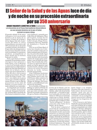 AUNQUE FINALMENTE LLOVIÓ POR LA TARDE, la procesión
y la Eucaristía en el Paseo Real pudieron desarrollarse
en una jornada histórica en la que el Señor
estrenó su nueva ráfaga
La Crónica 24
Del sábado 26 de mayo al viernes 1 de junio de 2018 El Efebo
ç
El pasado sábado 19 de mayo
Antequera vivió una jornada
histórica de la mano de su
Patrón, el Señor de la Salud y
de las Aguas. Este año, la pro-
cesión del Señor se volvía
extraordinaria con motivo del
350º aniversario de su devoción
y primera novena, una fecha en
la que miles de antequeranos y
de personas llegadas desde
otras localidades no quisieron
perderse, acompañando al
señor desde por la mañana
hasta por la noche.
Pese a que hasta el último
momento los pronósticos mete-
olorógicos eran adversos y
nada claros, a las 11:00 horas
y con el sol luciendo sobre la
ciudad, hacía su salida desde la
Iglesia de San Juan Bautista un
Señor de la Salud y de las
Aguas que lucía espectacular a
la luz del día y con la nueva
rafaga procesional, obra del
Taller de Pepe Cantos “Pla-
tero”, una réplica de la pieza
con la que contaba original-
mente el trono y que se dejó de
procesionar en los años 40
debido a su mal estado y la
mala calidad de sus materiales.
Acompañado por muchos
fieles, el Señor recorrió las
calles de Antequera hasta lle-
gar al Paseo Real, haciendo de
esta forma la mitad de su itine-
rario habitual y pasando por
Calle Niña de Antequera, Plaza
del Carmen, Cuesta de los
Rojas, Plaza de las Descalzas,
Calle Calzada, Diego Ponce,
Cantareros, San Luis, Alameda
de Andalucia y Puerta de
Estepa.
Una vez en el Paseo Real, el
trono fue situado en el inte-
rior de la media carpa que se
había instalado para la Eucaris-
tía y los actos de la tarde, lugar
hasta el que se fueron acer-
cando durante toda la jornada
cientos de vecinos para acom-
pañar y orar al Patrón de Ante-
quera. Tras el medio día, la llu-
via hizo su aparición descar-
gando un fuerte aguacero que
no duró mucho, aunque volvió
a llover en varias ocasiones
durante la tarde, incluso
durante la Eucaristía.
A las 17:00 horas, los jóvenes
dirigían un Vía Lucis de ora-
ción al Señor, tras lo cual, a las
19:00 horas, daba comienzo la
Eucaristía oficiada por el
Obispo de Málaga, Don Jesús
Catalá, y concelebrada por una
decena de sacerdotes.
En su homilía, el Obispo de
Málaga se refirió al Patrón de
la ciudad señalando que “ima-
gino que todo cristiano ante-
querano ha tenido experiencia
de que su Patrón, el Santísimo
Cristo de la Salud y de las
Aguas le ha curado de diversas
heridas, sobre todo de la herida
del pecado”, y recordó la roga-
tiva realizada al Cristo de la
Salud en 1668 por la tremenda
sequía que se sufría, desatán-
sose tras la procesión una gran
tormenta que se atribuyó como
“hecho milagroso” al ahora
conocido como Señor de la
Salud y de las Aguas.
Tras la misa, comenzó el
recorrido de vuelta hasta la
Iglesia de San Juan Bautista,
recorriendo en este caso la otra
mitad de su itinerario habi-
tual y pasando por la Puerta de
Estepa, Alameda de Andalucia,
Calle Infante don Fernando,
Plaza San Sebastián, Cuesta
Zapateros, Cuesta del Viento,
Cuesta Caldereros, Plaza del
Portichuelo y Cuesta Real,
hasta llegar a su templo.
Durante todo este trayecto, el
Señor estuvo de nuevo acom-
pañado, igual que por la
mañana, por cientos de fieles y
contando con el acompaña-
miento musical de la Banda
Virgen de las Angustias de
Campillos.
Con el encierro del Señor
finalizaba una jornada histórica
en la que el Patrón de la ciudad
estuvo acompañado por miles
de fieles y devotos, antequera-
nos y personas llegadas desde
diversos puntos, que le volvie-
ron a mostrar su fe y cariño,
además de cerrarse el pro-
grama de actos organizados
por la Hermandad del Santí-
simo Cristo de la Salud y de las
Aguas y que se han venido des-
arrollando desde el mes de
enero.
ElSeñordelaSaludydelasAguaslucededía
ydenocheensuprocesiónextraordinaria
porsu350aniversario
 