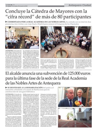 Antequera CiudadLa Crónica 10
Del sábado 23 al viernes 29 de junio de 2018
ç
ANTEQUERA. Este martes ha
tenido lugar el acto de clausura
de la Cátedra de Mayores, que
ha contado este año con un
“récord”departicipación,según
ha indicado el concejal de Edu-
cación del Ayuntamiento de
Antequera,JoséLuque,quienha
destacadoquelainiciativavenía
contando con una media de 50
alumnos. Luque ha presidido
la clausura junto al alcalde de
Antequera,ManoloBarón,yJosé
EscalanteyMiguelÁngelFuen-
tes, miembros de la Real Aca-
demia,instituciónencargadaeste
añodecoordinarlasactividades.
“Lehadadounpuntodecalidad
que ha disparado la participa-
ción”, ha dicho el concejal.
El curso, que se ha desarro-
lladodesdeelmesdefebrero,ha
contado con un total de diez
ponencias, tres visitas y un viaje
final a Madrid para conocer el
Congreso de los Diputados. “El
viaje a Madrid es lo que más les
ha gustado, han disfrutado de
todo lo que significa estar en la
sede del poder legislativo de
nuestro país”, ha resaltado el
alcalde.
Por su parte, el coordinador
delacátedra,elacadémicoehis-
toriador Miguel Ángel Fuentes,
havaloradodeformamuyposi-
tiva el curso que acaba de finali-
zar,destacandoqueconestaacti-
vidad “se hace efectivo uno de
los fines de la Real Academia,
que es la colaboración con insti-
tucionesyorganismosoficiales”.
Eltemamonográficodeesteaño
ha sido la celebración del Año
Europeo del Patrimonio Cultu-
ral, y las ponencias han contado
con un público “siempre muy
receptivo y participativo”, ha
explicado Fuentes.
Concluye la Cátedra de Mayores con la
“cifra récord” de más de 80 participantes
u COORDINADA POR LA REAL ACADEMIA DE LAS NOBLES ARTES, ha contado con un total de diez
ponencias, tres visitas y un viaje final a Madrid para conocer el Congreso de los Diputados
ANTEQUERA. El alcalde de
Antequera, Manolo Barón, ha
anunciado durante el acto de
clausuradelaCátedradeMayo-
res la concesión de una subven-
ción de 125.000 euros para aco-
meter la tercera y última fase de
las obras de remodelación de la
sede de la RealAcademia de las
NoblesArtesdeAntequera,ubi-
cada en la antigua Casa de los
Laude. El presupuesto se desti-
nará a la rehabilitación del patio
y el inmueble colindante a la
cuesta de Barbacanas para la
construccióndeunagranbiblio-
teca.
Segúnhaexplicadoelalcalde,
dichasubvención“másalládelo
meramente económico, destaca
por el hecho de que posibilitará
que la Academia duplique el
número de volúmenes que
actualmentecustodiayaencalle
Encarnación, pasando de los
50.000 actuales hasta los más de
100.000 incluyendo las bibliote-
cas, fondos documentales y
archivos del poeta antequerano
másimportantedelsigloXX,José
AntonioMuñozRojas,ydelhis-
toriador y cronista Antonio
Parejo Barranco”. “Esta última
fase dará lugar a un archivo
novedoso y que supone un hito
en sí al poder concentrar un
bagaje documental inigualable
sobre nuestra ciudad y sobre
algunos de sus personajes más
célebres”,hamanifestadoBarón.
Por su parte, el cronista de
laciudad,archiveromunicipaly
miembro de la Real Academia,
JoséEscalante,haexplicadoque
se trata del “gran proyecto de la
Academia en los próximos cua-
troaños”,un“granmódulocon-
tenedordondepoderconcentrar
unabibliotecaqueduplicaráala
actual Biblioteca Municipal de
Antequera,confondosmonográ-
ficos muy especializados tanto
en Historia como en Filología”.
“Va a ser única, el referente de
investigación a nivel universita-
rio y obligado paso por los dis-
tintos grupos de Andalucía”,
hadestacadoEscalante,quienha
indicadoquesetratarádeunedi-
ficio con una estructura muy
parecida a la de la Biblioteca de
la Universidad de Yale, en Esta-
dos Unidos, “una biblioteca
metálica dentro de un edificio
cerrado, aunque de menor
tamaño, con cinco plantas a lo
sumo”.
El proceso administrativo
para la concesión de la subven-
ción a la Academia se alargará
durante los primeros meses del
verano, estimándose que la eje-
cución de la obra pueda ser una
realidadparaelúltimotrimestre
del presente año 2018.
Elalcaldeanunciaunasubvenciónde125.000euros
paralaúltimafasedelasededelaRealAcademia
delasNoblesArtesdeAntequera
u SE DESTINARÁ A LA REHABILITACIÓN del patio y el
inmueble colindante a la cuesta de Barbacanas para la
construcción de una gran biblioteca
 
