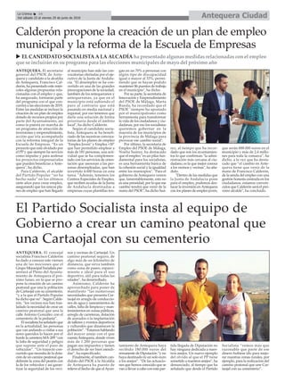 ANTEQUERA. El concejal
socialista Francisco Calderón
ha dado a conocer este viernes
una de las mociones que el
Grupo Municipal Socialista pre-
sentará al Pleno del Ayunta-
miento de Antequera el pró-
ximo lunes, en la que se pro-
pone la creación de un camino
peatonal que una la población
de Cartaojal con su cementerio,
“y a la que el Partido Popular
ha dicho que no”. Según Calde-
rón, “los vecinos nos han tras-
ladado la necesidad de crear un
camino peatonal que una la
calle Antonio González con el
cementerio de la pedanía”.
El socialista ha señalado que
en la actualidad, las personas
que van andando a visitar a sus
seres queridos lo hacen por el
borde la carretera MA-209 “con
la falta de seguridad y peligro
que supone ante el paso de
vehículos”. “Un trayecto con-
currido que necesita de la dota-
ción de un camino peatonal que
delimite la zona del peatón con
la de los vehículos y así garan-
tizar la seguridad de los veci-
nos y vecinas de Cartaojal. Un
camino peatonal seguro, de
algo más de un kilométro de
distancia, que sirva también
como zona de paseo, esparci-
miento e ideal para el uso
deportivo, útil para todas las
edades”, ha desarrollado.
Asimismo, Calderón ha
aprovechado para poner de
manifiesto “las numerosas
necesidades que presenta Car-
taojal en arreglo de conduccio-
nes de agua y saneamientos de
calles, falta de limpieza y man-
tenimientos en zonas públicas,
arreglo de carreteras, dotación
de acerados o la implantación
de talleres y eventos deportivos
y culturales que dinamicen la
población”. “Estamos hablando
del mayor anejo con el que
cuentaAntequera, donde viven
más de 1.200 personas que
pagan sus impuestos y tienen
el derecho de ser bien atendi-
das”, ha especificado.
Finalmente, el también can-
didato del PSOE a la Alcaldía
de Antequera ha puesto de
relieve el hecho de que elAyun-
tamiento de Antequera haya
recibido 180.000 euros del
remanente de Diputación “y no
haya destinado ni un solo euro
a los anejos”. “De las actuacio-
nes que hemos conocido que se
van a llevar a cabo con esta par-
tida llegada de Diputación no
hay ninguna dedicada a nues-
tros anejos. Un nuevo ejemplo
del olvido al que el PP tiene
sometido a nuestros anejos”, ha
denunciado, al tiempo que ha
señalado que desde el Partido
Socialista “vemos más que
razonable que parte de ese
dinero hubiese ido para mejo-
rar nuestras zonas rurales, por
ejemplo, para la realización del
camino peatonal que une Car-
taojal con su cementerio”.
El Partido Socialista insta al equipo de
Gobierno a crear un camino peatonal que
una Cartaojal con su cementerio
u EL CANDIDATO SOCIALISTA A LA ALCADÍA ha presentado algunas medidas relacionadas con el empleo
que se incluirán en su programa para las elecciones municipales de mayo del próximo año
Calderón propone la creación de un plan de empleo
municipal y la reforma de la Escuela de Empresas
ANTEQUERA. El secretario
general del PSOE de Ante-
quera y candidato a la alcaldía
de Antequera, Francisco Cal-
derón, ha presentado este miér-
coles algunas propuestas rela-
cionadas con el empleo y que,
ha asegurado, formarán parte
del programa con el que con-
currirá a las elecciones de 2019.
Entre las medidas se incluye la
creación de un plan de empleo
dotado de recursos propios por
parte del Ayuntamiento, así
como la puesta en marcha de
un programa de atracción de
inversiones y emprendimiento,
acción que iría acompañada
con la reforma integral de la
Escuela de Empreas. “Es un
proyecto que está olvidado por
el PP y que siempre ha servicio
como impulso y para acelerar
los proyectos empresariales
que pueden beneficiar a Ante-
quera", ha dicho.
Para Calderón, el alcalde
del Partido Popular “no ha
hecho nada” en los últimos
siete años para crear empleo,
asegurando que los únicos pla-
nes de empleo que han llegado
al municipio han sido las con-
vocatorias ofertadas por el eje-
cutivo de la Junta de Andalu-
cía. "El desempleo se ha con-
vertido en una de las grandes
preocupaciones de la sociedad,
también de los antequeranos y
antequeranas, ya que en el
municipio está subiendo el
paro al contrario que está
pasando en media nacional y
regional, por eso tenemos que
darle una solución de forma
prioritaria desde el ámbito
local", ha dicho Calderón.
Según el candidato socia-
lista, Antequera se ha benefi-
ciado de las sucesivas convoca-
torias de los planes de empleo
"Emplea Joven" y Emplea +30"
que han permitido emplear a
más de 181 personas, una acti-
vidad que se ha complemen-
tado con los servicios de orien-
tación que asesoran a las per-
sonas desempleadas, que han
invertido 4.600 horas en esta
tarea. "Además, tenemos los
Centros Especiales de Empleo,
que reciben ayudas de la Junta
de Andalucía destinadas a
empresas cuyas plantillas ten-
gan en un 70% a personas con
algún tipo de discapacidad
igual o mayor al 33%, permi-
tiendo que se hayan podido
mantener 86 puestos de trabajo
en el municipio", ha dicho.
Por su parte, la secretaria de
Innovación y Emprendimiento
del PSOE de Málaga, Marta
Rueda, ha recordado que el
PSOE "siempre ha apostado
por el municipalismo como
herramienta para transformar
la vida de los ciudadanos y ciu-
dadanas, por eso los socialistas
queremos gobernar en la
mayoría de los municipios de
la provincia de Málaga para
provocar ese cambio social".
Por último, la secretaria de
Empleo del PSOE de Málaga,
Noelia Suárez, ha destacado
que el empleo "es un pilar fun-
damental para los socialistas,
es una herramienta básica de
la cohesión social y la igualdad
entre los municipios". "Para el
gobierno de Antequera vemos
que, lamentablemente, esto no
es una prioridad, por lo que ese
cambio tendrá que venir de la
mano del PSOE", ha dicho Suá-
rez, al tiempo que ha recor-
dado que son los ayuntamien-
tos lo que confirman "la admi-
nistración más cercana al ciu-
dadano, es la que mejor conoce
a los vecinos y vecinas", ha aña-
dido.
"Dentro de las medidas que
la Junta de Andalucía pone
para el empleo, podemos des-
tacar la inversión enAntequera
con los planes de empleo joven,
que serán 888.000 euros en el
municipio y más de 2,4 millo-
nes para toda la comarca”, ha
dicho, a la vez que ha desta-
cado que “el cambio en Ante-
quera tiene que venir de la
mano de Francisco Calderón,
de la senda del empleo con una
gestión honesta centrada en los
ciudadanos, estamos conven-
cidos que Calderón será el pró-
ximo alcalde", ha concluido.
Antequera CiudadLa Crónica 14
Del sábado 23 al viernes 29 de junio de 2018
ç
 