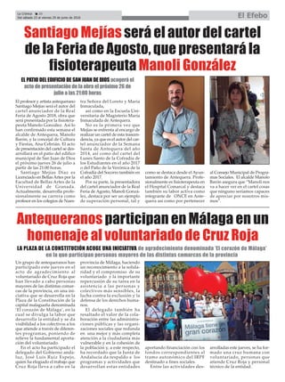 La Crónica 20
Del sábado 23 al viernes 29 de junio de 2018 El Efebo
ç
El profesor y artista antequerano
Santiago Mejías será el autor del
cartel anunciador de la Real
Feria de Agosto 2018, obra que
será presentada por la fisiotera-
peuta Manolo González. Así lo
han confirmado esta semana el
alcalde de Antequera, Manolo
Barón, y la concejal de Cultura
y Fiestas, Ana Cebrián. El acto
de presentación del cartel se des-
arrollará en el patio del edifico
municipal de San Juan de Dios
el próximo jueves 26 de julio a
partir de las 21:00 horas.
Santiago Mejías Díaz es
Licenciado en Bellas Artes por la
Facultad de Bellas Artes de la
Universidad de Granada.
Actualmente, desarrolla profe-
sionalmente su carrera como
profesor en los colegios de Nues-
tra Señora del Loreto y María
Inmaculada,
así como en la Escuela Uni-
versitaria de Magisterio María
Inmaculada de Antequera.
No es la primera vez que
Mejías se enfrenta al encargo de
realizar un cartel de esta trascen-
dencia, ya que es el autor del car-
tel anunciador de la Semana
Santa de Antequera del año
2014, así como del cartel del
Lunes Santo de la Cofradía de
los Estudiantes en el año 2017
o del Paño de la Verónica de la
Cofradía del Socorro también en
el año 2017.
Por su parte, la presentadora
del cartel anunciador de la Real
Feria de Agosto, Manoli Gonzá-
lez, destaca por ser un ejemplo
de superación personal, tal y
como se destaca desde el Ayun-
tamiento de Antequera. Profe-
sionalmente es fisioterapeuta en
el Hospital Comarcal y destaca
también su labor activa como
integrante de ONCE en Ante-
quera así como por pertenecer
al Consejo Municipal de Progra-
mas Sociales. El alcalde Manolo
Barón asegura que “Manoli nos
va a hacer ver en el cartel cosas
que ninguno seríamos capaces
de apreciar por nosotros mis-
mos”.
Santiago Mejías será el autor del cartel
de la Feria de Agosto, que presentará la
fisioterapeuta Manoli González
EL PATIO DEL EDIFICIO DE SAN JUAN DE DIOS acogerá el
acto de presentación de la obra el próximo 26 de
julio a las 21:00 horas
Un grupo de antequeranos han
participado este jueves en el
acto de agradecimiento al
voluntariado de Cruz Roja que
han llevado a cabo personas
mayores de las distintas comar-
cas de la provincia, en una ini-
ciativa que se desarrolla en la
Plaza de la Constitución de la
capital malagueña denominada
‘El corazón de Málaga’, en la
cual se divulga la labor que
desarrolla la entidad y se da
visibilidad a los colectivos a los
que atiende a través de diferen-
tes programas, poniendo de
relieve la fundamental aporta-
ción del voluntariado.
En el acto ha participado el
delegado del Gobierno anda-
luz, José Luis Ruiz Espejo,
quien ha elogiado el trabajo que
Cruz Roja lleva a cabo en la
provincia de Málaga, haciendo
un reconocimiento a la solida-
ridad y el compromiso de su
voluntariado y la importante
repercusión de su tarea en la
asistencia a las personas y
colectivos más sensibles, la
lucha contra la exclusión y la
defensa de los derechos huma-
nos.
El delegado también ha
resaltado el valor de la cola-
boración entre las administra-
ciones públicas y las organi-
zaciones sociales que redunda
en una mejor y más completa
atención a la ciudadanía más
vulnerable y en la cohesión de
la población y, a este respecto,
ha recordado que la Junta de
Andalucía da respaldo a los
programas y actividades que
desarrollan estas entidades
aportando financiación con los
fondos correspondientes al
tramo autonómico del IRPF
destinado a fines sociales.
Entre las actividades des-
arrolladas este jueves, se ha for-
mado una cruz humana con
voluntariado, personas que
atiende Cruz Roja y personal
técnico de la entidad.
Antequeranos participan en Málaga en un
homenaje al voluntariado de Cruz Roja
LA PLAZA DE LA CONSTITUCIÓN ACOGE UNA INICIATIVA de agradecimiento denominada ‘El corazón de Málaga’
en la que participan personas mayores de las distintas comarcas de la provincia
 