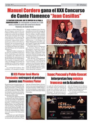La Crónica 22
Del sábado 23 al viernes 29 de junio de 2018 El Efebo
ç
El cantaor sevillano Manuel Cor-
dero Campos, natural de Las
Cabezas de San Juan, se procla-
maba en la noche de este sábado
16 de junio vencedor de la trigé-
sima edición del Concurso de
Cante Flamenco “Juan Casillas",
certamen organizado anual-
mente por el Área de Cultura y
Festejos del Ayuntamiento de
Antequera y cuya final se celebró
en el patio del Palacio de Nájera,
sede del Museo de la Ciudad de
Antequera.
Manuel Cordero se impuso en
la final al cordobés Francisco
Ocón, haciéndose con el premio
en metálico de 2.500 euros y la
posibilidad de participar en la
Noche Flamenca de Santa María.
Por su parte, el segundo clasifi-
cado, ha obtenido un premio en
metálico de 1.700 euros y actuará
en la Noche Flamenca de Cartao-
jal.
La concejal de Cultura, Ana
Cebrián, y el concejal de Anejos
y MedioAmbiente, Juan Álvarez,
presidieron el acto de entrega de
premios que tuvo lugar al fina-
lizar la velada y donde también
se entregaron los otros premios
como el del Mejor Cantaor Joven
Menor de 23 años, María Vallez
(500 euros) , y el Premio a la
Mejor Malagueña de la Trini, que
fue a parar a manos del lucentino
Jesús Reyes (400 euros).
El jurado estuvo compuesto
por Antonio Muñoz, Pedro
Rodríguez, Francisco López,
Rafael Hatero, Miguel Romero y
Rafael Cañas, actuando como
secretario Manuel Aciego y pre-
sidiendo el mismo la teniente de
alcalde Ana Cebrián.
Este año han participado en
el Concurso de Cante Flamenco
“Juan Casillas” un total de 17
cantaores de diferentes lugares
de la geografía andaluza. El con-
curso ha contado con la colabo-
ración de Patricio Moreno, guita-
rrista oficial del certamen.
Manuel Cordero gana el XXX Concurso
de Cante Flamenco “Juan Casillas”
EL CANTAOR SEVILLANO, QUE SE IMPUSO EN LA FINAL A
FRANCISCO OCÓN, ha conseguido el premio de 2.500
euros y formará parte del cartel de la Noche
Flamenca de Santa María
Elpróximojuevestendrálugar,en
elSalóndeActosdelIESPintorJosé
María Fernández (12:00 horas) la
VIIedicióndelaentregadeDiplo-
mas de Excelencia y Premios Pin-
tor, donde se reconoce la excelen-
cia de los mejores expedientes de
los alumnos del centro.
Seentregarándiplomasatodos
los alumnos que hayan obtenido
un9denotamediaenBachillerato
y Ciclos Formativos de Grado
Superior,yseharáentregadecinco
Bustos Pintor: uno para Bachille-
ratodeCienciasyTecnología,otro
para el de Ciencias Sociales, otro
paraeldeHumanidades,otropara
elciclodeAdministraciónyFinan-
zas y otro para el de Educación
Infantil.
Losbustossoncopiaslimitadas
ynumeradasdeunbustooriginal
enterracotadelartistaJavierCoca.
EsteañoelPremioPintoralaexce-
lenciaenlatrayectoriaprofesional
seráparaFranciscoAdalidVelasco,
en reconocimiento a su gran labor
docenteenelIESPintorJoséMaría
Fernández.
ElIESPintorJoséMaría
Fernándezentregaráelpróximo
juevessusPremiosPintor
La sede de la Real Academia de
las Nobles Artes de Antequera
acoge hoy sábado, a las 21:30
horas, la actividad ‘Fête de la
Musique’. Se trata de un con-
cierto organizado por la Delega-
ción de Antequera de la Aliance
Française en el que Isaac Pascual
y Pablo Gascot interpretarán éxi-
tos de la canción francesa.
La entrada será libre hasta
completar aforo.
IsaacPascualyPabloGascot
interpretanhoymúsica
francesaenlaAcademia
 