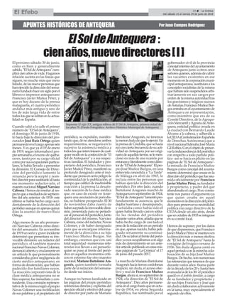 APUNTES HISTÓRICOS DE ANTEQUERA Por Juan Campos Rodríguez
El próximo sábado 30 de junio,
como es bien y generalmente
sabido,"ElSoldeAntequera"cum-
plirá cien años de vida. Hagamos
relación sucinta en las líneas que
siguen, no mucho más que mero
listado,delasnuevepersonasque
hanejercidoladireccióndelsema-
nariofundadohaceunsigloporel
librero e impresor antequerano
Francisco Javier Muñoz Pérez, y
que es hoy decano de la prensa
malagueña, el cuarto periódico
andaluz más antiguo y uno de
los de más larga vida de entre
todoslosqueseeditanenlaactua-
lidad en España.
Cuando salió a la calle el primer
número de "El Sol deAntequera",
el domingo 30 de junio de 1918,
lo hacía bajo la dirección del pro-
curador José Ruiz Ortega quien
permanecióenelcargoapenasseis
meses. Y es que ya el 19 de enero
de 1919, según informaba el pro-
piosemanario,elexcesodequeha-
ceres, tanto por su cargo oficial
comoporsusocupacionesparticu-
lares, le había llevado a presentar
la dimisión. El Consejo de Direc-
ción del periódico lamentó la
renuncia pero la aceptó y nom-
bródirectorparasustituirlealhasta
ese momento redactor-jefe, el
maestronacionalMiguelNarváez
Cabrera.Hemosdereseñaralres-
pectoqueamediadosdeseptiem-
bre del año anterior -de 1918- este
último se había hecho cargo acci-
dentalmente de la dirección del
periódicoaunqueenapenasquince
días la asumió de nuevo Ruiz
Ortega.
Algo menos de un año permane-
ció Narváez Cabrera como direc-
tor del semanario. En noviembre
de1919unserioygraveincidente
determinó que presentara su irre-
vocable dimisión: un redactor del
periódico, el también maestro
nacionalFranciscoNavasColomer,
denuncióabiertaycrudamenteen
un artículo la que personalmente
consideraba grave negligencia de
cierto médico antequerano, en
formadedesatención,quehabían
padecido dos familiares suyos.
La reacción corporativista de la
clase médica antequerana no se
hizoesperar,fueinmediataycon-
tundente.Unacomisiónrepresen-
tativadelamismaexigióalpropio
Navas Colomer una rectificación
desuspalabrasy,alpropietariodel
periódico, su expulsión, manifes-
tandoque,denoatenderseambos
requerimientos, se negaría en lo
sucesivo la asistencia médica a
todoslosqueinterviniesendecual-
quiermodoenlaconfecciónde"El
Sol deAntequera" y a sus respec-
tivas familias. El fundador y pro-
pietario del periódico, Francisco
Javier Muñoz Pérez, manifestó su
profundo desagrado ante el inci-
dentequeponíaenseriopeligrola
continuidad de la publicación, al
tiempoquecalificódeinadmisible
coacción a la prensa la desafo-
rada reacción de la clase médica
que, en caso de existir en Ante-
quera una asociación de periodis-
tas, no hubiese prosperado. El 30
de noviembre daba cuenta de
haberaceptadolairrevocabledimi-
sión, presentada para no perjudi-
caralpersonaldelperiódico,tanto
del director del mismo, Narváez
Cabrera,comodelredactor,Navas
Colomer, y de haber designado
para que se encargase interina-
mente de la dirección a su hijo
Francisco Muñoz Burgos. Sin
embargo, creemos que con casi
total seguridad -numerosas refe-
rencias nos llevan a así pensarlo-
quien se puso al frente del perió-
dico en aquellos momentos críti-
cos en extremo fue otro maestro
nacional,MarianoBartoloméAra-
gonés, quien también formaba
parte de la redacción del semana-
rio desde sus inicios.
Aunque no hemos localizado en
las páginas del propio periódico
referenciasdirectasyexplícitasdel
ejerciciooficialyefectivodelcargo
de director por parte de Mariano
BartoloméAragonés, no tenemos
lamenordudadequeloejerció.En
laprensadeCórdoba,quesehacía
ecoconciertafrecuenciadesuacti-
vidad enAntequera por ser origi-
nariodeaquellastierras,selemen-
cionó en más de una ocasión por
entoncesyliteralmentecomodirec-
torde"ElSoldeAntequera".Elpro-
pio José Muñoz Burgos, en una
entrevista concedida a "La Tarde"
de Málaga en abril de 1965, le
incluía entre las personas que
habían ejercido la dirección del
periódico. Por otro lado, cuando
Bartolomé Aragonés marchó de
Antequeraenseptiembrede1924,
"ElSoldeAntequera"lamentópro-
fundamente su ausencia, que le
dejaba huérfano y desamparado,
y señalaba como había sido él
quien había llevado casi en solita-
rio las riendas del periódico
durantevariosaños;añadíaquese
había hecho cargo de casi todo el
pesodelaredacciónenunperiodo
en que, apenas nacido, había peli-
grado seriamente su continui-
dad.Desulaboralfrentedelperió-
dico ya nos ocupábamos con algo
más de detenimiento en un ante-
riorartículopublicadoenestasmis-
mas páginas de "La Crónica" el 17
de junio del pasado 2017.
LamarchadeMarianoBartolomé
Aragonéshaciatierrascordobesas
propició, sin duda, el acceso efec-
tivo y real de Francisco Muñoz
Burgos,ahorasí,enseptiembrede
1924, a la dirección de "El Sol de
Antequera". Diez años permane-
ceríaenelcargohastaqueenoctu-
bre de 1934, en plena Segunda
República, fue nombrado por el
gobernador civil de la provincia
concejalinterinodelayuntamiento
de Antequera junto a otros once
señoresquienes,ademásdecubrir
las vacantes existentes en ese
momentoenlacorporaciónmuni-
cipalantequerana,sustituíanalos
concejales socialistas de la misma
quehabíansidosuspendidosarbi-
trariamente en sus cargos por
orden de la misma autoridad tras
los gravísimos y trágicos sucesos
deAsturias.FranciscoMuñozBur-
gosentrabaenelayuntamientode
Antequera en representación,
como miembro que era de su
Comité Directivo, de la Agrupa-
ciónMercantilyAgrariadeAnte-
quera, entidad política creada en
la ciudad con Bernardo Laude
Álvarez a la cabeza, y adherida a
laCEDA(ConfederaciónEspañola
de Derechas Autónomas) que a
nivelnacionalliderabaJoséMaría
GilRobles.Conelobjetodepreser-
varlaindependenciadelperiódico
con respecto a todo partido polí-
tico -así se hacía explícito en las
páginas de "El Sol deAntequera"-
la entrada de Francisco Muñoz
Burgos como concejal del ayunta-
mientodeterminóquecesaseenla
direccióndelperiódicoquefueasu-
mida oficialmente por Francisco
JavierMuñozPérez,sufundador
y propietario, y padre del que
abandonabaelcargo.Pococonsis-
tente nos parece el argumento ya
que quien cesaba en aquel
momentoenladireccióndelperió-
dicoparapreservarsuneutralidad
política era cargo directivo de la
CEDAdesde un año atrás, desde
queenoctubrede1933seintegrase
en su comité local.
Hemos de suponer, por los datos
dequedisponemos,queFrancisco
JavierMuñozPérezsemantuvoen
la dirección más o menos efectiva
de "El Sol de Antequera" hasta la
vorágine del trágico verano de
1936. Sin duda alguna contó en
aquelperiodoconlaestrechacola-
boración de su hijo José Muñoz
Burgos.Dehecho,sonnumerosas
lasreferenciasquetenemosdeque
durante varios años -buena parte
deladécadadelos20yhastabien
avanzadaladelos30-elperiódico
quedó en el ámbito familiar, a cargo
de su fundador y propietario y
de sus hijos Francisco y José que
sindudacolaboraronactivamente
en la tarea, muy especialmente el
segundo de ellos.
Imprenta El siglo XX, antigua editora de El Sol de Antequera, primera mitad de
los años 70. (Fondo Fotográfico. Archivo Histórico Municipal de Antequera)
23 ç La Crónica
Del sábado 23 al viernes 29 de junio de 2018El Efebo
ElSoldeAntequera :
cienaños,nuevedirectores[I]
 