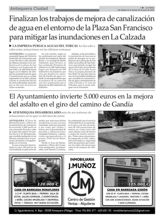 ANTEQUERA. La empresa
municipal Aguas del Torcal ha
finalizado las actuaciones que
se han llevado a cabo durante
las últimas semanas en la con-
fluencia de la plaza de San
Francisco con la plazuela de
San Zoilo y la calle Santa Juana
Jugan con el objetivo de miti-
gar las acumulaciones de agua
e inundaciones que se venían
registrando en la calle Calzada
cuando se producían lluvias
de cierta intensidad, situación
que se dió este invierno en
varias ocasiones.
En este sentido, según se
ha confirmado por parte del
alcalde de Antequera, Manolo
Barón, y el concejal de Medio
Ambiente, Juan Álvarez, se
han sustituido 20 metros de
tubería en la calle Santa Juana
Jugan que disponía de 200
milímetros de diámetro por
otra que duplica la capaci-
dad de tránsito de agua, evi-
tando el estrangulamiento que
se producía en su conexión
con otra canalización que sí
disponía de 400 milímetros de
diámetro.
Además, se ha procedido a
la instalación de una nueva
rejilla de desagüe en la con-
fluencia de la plazuela de San
Zoilo con la plaza de San Fran-
cisco que permite recoger las
aguas pluviales procedentes
de la zona de la calle Acera
Alta y la propia plazuela de
San Zoilo. Se cree que este era
uno de los posibles problemas
que causaban las acumulacio-
nes de agua e inundaciones en
calle Calzada y la zona de
Villodres, que se verán miti-
gaas con la actuación.
u LA EMPRESA PÚBLICA AGUAS DEL TORCAL ha llevado a
cabo estas actuaciones en las últimas semanas
u ATIENDEQ HA DESARROLLADO más de un centenar de
actuaciones en lo que va del mes de junio
3 ç La Crónica
Del sábado 23 al viernes 29 de junio de 2018Antequera Ciudad
Finalizanlostrabajosdemejoradecanalización
deaguaenelentornodelaPlazaSanFrancisco
paramitigarlasinundacionesenLaCalzada
ANTEQUERA. El Área de
Mantenimiento y Obras de
Ayuntamiento de Antequera
ha invertido 5.000 euros en
una actuación llevada a cabo
en el giro del camino de Gan-
día hacia el de Matagrande,
que resultaba peligroso en las
últimas semanas por la pre-
sencia de baches e irregulari-
dades en el terreno.
Es una actuación desarro-
llada en unos 100 metros de
vial mediante la aplicación de
asfalto que soluciona dichas
incidencias en una vía muy
transitada, tanto por personas
a pie como por coches y
motos, por la proximidad de
parcelas y urbanizaciones,
complejos hoteleros, explota-
ciones agroganaderas o el
propio Club Social Mata-
grande.
Desde el Área de Mante-
nimiento y Obras del Consis-
torio anequerano, su respon-
sable, José Ramón Carmona,
ha confirmado que el servicio
ATiendeQ lleva acometidas,
en lo que va de mes de junio,
más de 100 actuaciones de
mejora en viales tanto del
casco urbano como de barrios
y anejos de nuestro munici-
pio. Todas estas actuaciones,
ha asegurado el edil, redun-
dan en la mejora y seguridad
tanto de peatones que transi-
tan las calles del municipio
como la de usuarios de vehí-
culos.
El Ayuntamiento invierte 5.000 euros en la mejora
del asfalto en el giro del camino de Gandía
 