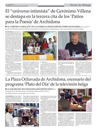 Norte de MálagaLa Crónica 30
Del sábado 23 al viernes 29 de junio de 2018
ç
ARCHIDONA. Este miérco-
les se ha celebrado la tercera
cita del programa ‘Patios para
la Poesía’, que reúne cada
miércoles del mes de junio a
los amantes del mundo de las
letras en diferentes patios de
Archidona. El poeta cordobés
afincado en Antequera Geró-
nimo Villena ha sido el prota-
gonista de una tarde que tuvo
como escenario la autentici-
dad de un patio típico anda-
luz en el cortijo ‘Caracate’ de
la familia Gémar.
Villena ha dedicado su
vida profesional como ejecu-
tivo de una importante
empresa de telecomunicacio-
nes. Asimismo, es miembro de
la directiva de la Asociación
Española de Fotografía que
conjuga con su pasión por el
mundo poético.
En su poesía, los asistentes
pudieron encontrar el desga-
rrador “universo intimista” en
el que se inspiran sus poemas,
los cuales, con sutileza, cince-
lan al ser humano en “clave
existencial”.
También los recuerdos de
su niñez entre patios de cal
blanca fueron argumento de
sus letras, y aquellos versos
dedicados a la memoria de su
padre o escritos a su mujer,
conjugaron el ritmo y tono de
su exposición poética.
Villena se define como
“aprendiz”, llevando su ilu-
sión al grado de filósofo, siem-
pre que alcance ese grado en
la madurez.
La concejal de Cultura,
Carmen Romero, fue la encar-
gada de presentar al poeta y
agradeció al numeroso
público que acudió a esta cita
cultural. Seguidamente, y
como es habitual en este ciclo,
la técnico de Cultura, Mari
Carmen Lara, hilvanó a ritmo
de entrevista el perfil perso-
nal y humano del invitado de
la tarde.
La bibliotecaria municipal,
Soledad Nuevo, presentó a los
dos simpáticos jóvenes que,
con elegancia, hicieron lectura
de algunos poemas una vez
que el poeta terminó su lec-
tura. La alcaldesa de Archi-
dona, Mercedes Montero,
subrayó como “momento
especial” estos encuentros lite-
rarios a los que asiste siempre
que su agenda se lo permite.
Al término se procedió a la
entrega de unos recuerdos de
agradecimiento a la familia
Gémar y a los respectivos
ponentes.
El “universo intimista” de Gerónimo Villena
se destapa en la tercera cita de los ‘Patios
para la Poesía’de Archidona
ARCHIDONA. La Plaza Ocha-
vada de Archidona ha sido el
escenario, durante tres días, de
la grabación del famoso pro-
grama de la televisión belga
‘Plato del Día, conducido por el
reconocido chef Jeroen Meus.
La iniciativa culinaria ha con-
tado con la colaboración del
Restaurante Arxiduna, cuyas
instalaciones han servido como
apoyo logístico para la graba-
ción televisiva.
Según ha informado el
gerente deArxiduna, Francisco
Fernández, esta iniciativa parte
gracias a una clienta belga que,
atraída por la calidad y singu-
laridad de la oferta recibida
en la Plaza Ochavada, sugirió
la posibilidad de focalizar en
este enclave encuentro gastro-
nómico.
Además, durante la graba-
ción del programa se han ela-
borado menús mediterráneos
con productos locales. “Todos
los productos utilizados en el
programa han sido adquiridos
en los establecimientos de la
localidad. Pescados, verduras
y carnes de primera calidad han
servido para preparar estos fan-
tásticos menús”, ha comentado
Fernández, cuyo restaurante ha
recibido la invitación para
devolver la visita a Bélgica y
participar con su oferta gastro-
nómica en el programa.
Desde el Ayuntamiento de
Archidona destacan que este
tipo de encuentros “refuerzan
significativamente la oferta gas-
tronómica que ofrece el muni-
cipio como aliciente de cara al
turismo que nos visita a lo largo
del año”, resaltando la cam-
paña impulsada por el Consis-
torio bajo el lema ‘Cómete
Archidona’“que pretende dina-
mizar y potenciar la oferta culi-
naria de nuestra gastronomía
local”.
La Plaza Ochavada de Archidona, escenario del
programa ‘Plato del Día’de la televisión belga
u EL EQUIPO DEL RECONOCIDO CHEF JEROEN MEUS ha
rodado en el Restaurante Arxiduna elaborando menús
mediterráneos con productos locales
u EL CORTIJO ‘CARACATE’ DE LA FAMILIA GÉMAR SIRVIÓ COMO ESCENARIO para que el
poeta de Priego de Córdoba afincado en Antequera engalanase este encuentro con las letras
 