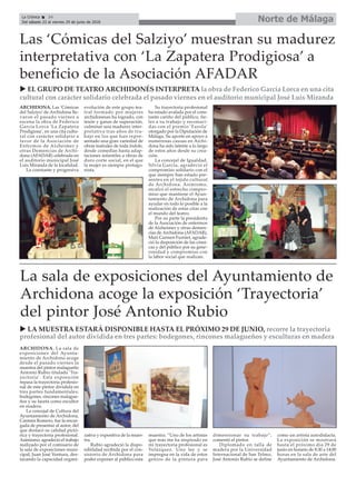 Norte de MálagaLa Crónica 34
Del sábado 23 al viernes 29 de junio de 2018
ç
u LA MUESTRA ESTARÁ DISPONIBLE HASTA EL PRÓXIMO 29 DE JUNIO, recorre la trayectoria
profesional del autor dividida en tres partes: bodegones, rincones malagueños y esculturas en madera
u EL GRUPO DE TEATRO ARCHIDONÉS INTERPRETA la obra de Federico García Lorca en una cita
cultural con carácter solidario celebrada el pasado viernes en el auditorio municipal José Luis Miranda
ARCHIDONA. Las ‘Cómicas
del Salziyo’ de Archidona lle-
varon el pasado viernes a
escena la obra de Federico
García Lorca ‘La Zapatera
Prodigiosa’, en una cita cultu-
ral con carácter solidario a
favor de la Asociación de
Enfermos de Alzheimer y
otras Demencias de Archi-
dona (AFADAR) celebrada en
el auditorio municipal José
Luis Miranda de la localidad.
La constante y progresiva
evolución de este grupo tea-
tral formado por mujeres
archidonesas ha logrado, con
tesón y ganas de superación,
culminar una madurez inter-
pretativa tras años de tra-
bajo en los que han repre-
sentado una gran variedad de
obras teatrales de toda índole,
desde comedias hasta adap-
taciones infantiles a obras de
duro corte social, en el que
la mujer es siempre protago-
nista.
Su trayectoria profesional
ha estado avalada por el cons-
tante cariño del público, fie-
les a su trabajo y reconoci-
das con el premio ‘Farola’
otorgado por la Diputación de
Málaga. Su aporte en apoyo a
numerosas causas en Archi-
dona ha sido latente a lo largo
de estos años desde su crea-
ción.
La concejal de Igualdad,
Silvia García, agradeció el
compromiso solidario con el
que siempre han estado pre-
sentes en el tejido cultural
de Archidona. Asimismo,
recalcó el estrecho compro-
miso que mantiene el Ayun-
tamiento de Archidona para
ayudar en todo lo posible a la
realización de estas citas con
el mundo del teatro.
Por su parte la presidenta
de la Asociación de enfermos
de Alzheimer y otras demen-
cias de Archidona (AFADAR),
Mari Carmen Furniet, agrade-
ció la disposición de las cómi-
cas y del público por su gene-
rosidad y compromiso con
la labor social que realizan.
Las ‘Cómicas del Salziyo’ muestran su madurez
interpretativa con ‘La Zapatera Prodigiosa’ a
beneficio de la Asociación AFADAR
La sala de exposiciones del Ayuntamiento de
Archidona acoge la exposición ‘Trayectoria’
del pintor José Antonio Rubio
ARCHIDONA. La sala de
exposiciones del Ayunta-
miento de Archidona acoge
desde el pasado viernes la
muestra del pintor malagueño
Antonio Rubio titulada ‘Tra-
yectoria’. Esta exposición
repasa la trayectoria profesio-
nal de este pintor dividida en
tres partes fundamentales:
bodegones, rincones malague-
ños y su faceta como escultor
en madera.
La concejal de Cultura del
Ayuntamiento de Archidona,
Carmen Romero, fue la encar-
gada de presentar al autor, del
que destacó su calidad pictó-
rica y trayectoria profesional.
Asimismo, agradeció el trabajo
realizado por el comisario de
la sala de exposiciones muni-
cipal, Juan José Ventura, des-
tacando la capacidad organi-
zativa y expositiva de la mues-
tra.
Rubio agradeció la dispo-
nibilidad recibida por el con-
sistorio de Archidona para
poder exponer al público esta
muestra. “Uno de los artistas
que más me ha inspirado en
mi trayectoria profesional es
Velázquez. Uno lee y se
impregna en la vida de estos
genios de la pintura para
dimensionar su trabajo”,
comentó el pintor.
Diplomado en talla de
madera por la Universidad
Internacional de San Telmo,
José Antonio Rubio se define
como un artista autodidacta.
La exposición se mostrará
hasta el próximo día 29 de
junio en horario de 8:30 a 14:00
horas en la sala de arte del
Ayuntamiento de Archidona.
 