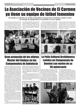 La Asociación de Vecinos de El Car-
men ha promovido la creación de un
equipo de fútbol femenino, una pio-
nera iniciativa que trata de poner en
valor al deporte femenino y, en este
caso, a las jugadoras del barrio que
practican fútbol. El alcalde de Ante-
quera, Manolo Barón, y la teniente de
alcalde delegada de Igualdad y Coo-
peración Ciudadana, María Dolores
Gómez, asistían en la tarde de este
lunes al acto de entrega de equipacio-
nes y camisetas deportivas al nuevo
equipo.
El acto, desarrollado en la sede que
la asociación dispone en la calle Río,
contó con la presencia del presidente
del colectivo, José María Morón, así
como del grueso de su junta directiva.
Tanto Barón como Gómez mostra-
ron su satisfacción por el hecho que
supone la creación de un equipo feme-
nino de fútbol en uno de los barrios
más tradicionales de la ciudad, desta-
cando el cada vez mayor auge del
deporte femenino en la sociedad con
ejemplos tan valiosos e importantes
como este en cuestión.
La Asociación de Vecinos de El Carmen
ya tiene su equipo de fútbol femenino
DeportesLa Crónica 38
Del sábado 23 al viernes 29 de junio de 2018
ç
Las pistas sevillanas de la Cartuja aco-
gían una nueva edición de los Campe-
onatos de Andalucía Master de Atle-
tismo, con especial interés este año al
ser punto de paso de cara a los Campe-
onatos del Mundo de la categoría que
se celebrarán en Málaga en septiembre.
Varios atletas del Gedysa se despla-
zaban a participar en las siempre dis-
putadas pruebas de medio fondo y
fondo. El primero en salir a escena era
el debutante en los autonómicos de
pista Alonso Cano, que conseguía la
medalla de bronce en la categoría M40.
En la prueba de 1.500 metros lisos el
club contaba con tres buenas bazas en
tres categorías diferentes y no defrau-
daron: en M35 el archidonés Cristian
Segovia a punto estuvo de reeditar su
triunfo en la pista cubierta finalizando
subcampeón tras una emocionante
carrera de menos a más, en la que las
medallas se dilucidaron tras una última
vuelta cercana al minuto.
En la misma prueba, pero en M40,
Laureano Mesa peleó hasta el final con
el sinsabor de quedarse por muy poco
fuera del podio. Firmó una cuarta plaza
de mucho mérito tras una temporada
de altibajos por leiones pero que le sabe
a poco, sabedor que en otras ocasio-
nes se ha llevado a sus vitrinas el título
andaluz.
En M45 otro gran atleta proveniente
del asfalto como es Francis Cuevas con-
seguía meterse en el grupo de las meda-
llas al toque de campana, llevándose el
bronce con un crono de 4.32. No fue la
única medalla para el archidonés, ya
que poco después se alineaba en la
salida del 5.000 donde se colgaba al cue-
llo la plata.
Lástima de algunas bajas de atletas
tanto en categoría femenina como mas-
culina que, por diferentes razones, no
pudieron acudir al campeonato y que
a buen seguro hubiesen incrementado
aún más el medallero.
El pasado sábado 16 de junio, la Peña
CulturalArchidonesa celebró un Cam-
peonato de Dominó con motivo del 50º
aniversario de su fundación. El la cita
participaron un total de 13 parejas.
Al final de la jornada resultó campe-
ona la pareja formada por Flores Mora-
les y Antonio Espinar, quedando en
segundo lugar la pareja formada por
Julián Morales y José Manuel Macartur,
y en tercera posición José María Ace-
bedo y José Manuel Aranda.
Desde la Peña CulturalArchidonesa
han señalado que la jornada se desarro-
lló con gran deportividad entre todos
los jugadores, existiendo un gran nivel
de juego en la mayoría de parejas. En el
acto colaboraron varias entidades con
la donación de regalos, continuando
la jornada con un almuerzo con una
paella cocinada y donada por Gracia y
Paco.
La Peña Cultural Archidonesa
celebra un Campeonato de
Dominó con motivo de su
50 aniversario
Gran actuación de los atletas
Master del Gedysa en los
Campeonatos de Andalucía
El alcalde y la teniente de alcalde de Igualdad y Cooperación Ciudadana asisten al acto
de entrega de equipaciones y camisetas al nuevo equipo
 
