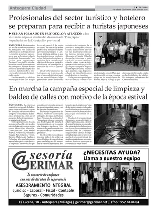 ANTEQUERA. La empresa
municipal encargada de la lim-
pieza viaria en la ciudad,Aguas
del Torcal,hainiciadounanueva
campaña extraordinaria de lim-
pieza y baldeo de calles ane el
aumento de las temperaturas y
la ausencia de lluvias.
En los primeros días de esta
semana se han llevado a cabo
estostrabajosnocturnosenzonas
como Merecillas, Mancilla,
Correa,SanJosé,Lucena,Madre
deDios,Portichuelo,Fernández
Viagas, Rey, Talavera, Tintes,
Barrero, Maderuelos, Pasillas o
Peñuelas, a lo que habría que
sumarlalimpiezaviariadiariay
la limpieza a presión de día que
serealizaentornoalaszonasen
lasquesedepositalabasurayen
los propios contenedores.
El concejal responsable de
Medio Ambiente y consejero
delegado de Aguas del Torcal,
Juan Álvarez, ha señalado el
“importanteesfuerzoyempeño
que desdeAguas del Torcal y el
Ayuntamientoensíseponepara
queAntequerasigalimpiaycon
ausencia de posibles malos olo-
resprovocadosporlasaltastem-
peraturas”.
Enestesentido,recuerdaque
durante todo el año se lleva a
cabo el baldeo de vías públicas,
pero con la llegada del verano
ésteseintensificayrefuerza,des-
tacandoquelalimpiezaes“uno
de los aspectos mejor valorados
por los turistas que acuden a
nuestraciudadaldestacarlalim-
pieza que encuentran en la
misma”.
Desde el Ayuntamiento de
Antequera se ha solicitado la
colaboraciónciudadanaalahora
deseguirlaspautasrecomenda-
das para depositar la basura en
sus respectivos contenedores
entre las 20:00 y las 22:00 horas,
asegurándose además de dejar
cerradalatapaparanoprovocar
que la descomposición de los
residuos existentes en un conte-
nedor a deshoras provoque la
existencia de malos olores.
u SE HAN FORMADO EN PROTOCOLO Y ATENCIÓN a los
visitantes nipones dentro del denominado ‘Plan Japón’
impulsado por la Diputación provincial
5 ç La Crónica
Del sábado 23 al viernes 29 de junio de 2018Antequera Ciudad
En marcha la campaña especial de limpieza y
baldeo de calles con motivo de la época estival
ANTEQUERA. Profesionales
del sector hostelero y turístico
de Antequera han finalizado
su formación sobre protocolo
y atención a turistas japone-
ses y que se ha desarrollado
dentro del denominado Plan
Japón, una iniciativade
Turismo Costa del Sol en cola-
boración con el Ayuntamiento
de Antequera. A través de este
proyecto pretende adaptar los
recursos turísticos de la pro-
vincia al potencial del mer-
cado nipón.
En este sentido, el edificio
municipal de San Luis acogía
hasta el pasado 5 de junio
un curso de formación sobre
protocolo y atención al cliente
japonés impartido por el Cen-
tro de Cultura Asiática al que
han acudido varios profesio-
nales del sector hostelero y
turístico de la ciudad con el
objetivo de formarse para des-
envolverse en la recepción y
atención de turistas japone-
ses.
Desde el Ayuntamiento de
Antequera se ha destacado
que el mercado turístico japo-
nés es uno de los mayores
potenciales para el desarrollo
turístico del conjunto de la
provincia malagueña, siendo
España actualmente uno de
los tres destinos favoritos de
los turistas nipones junto a
Alemania y Francia. El hecho
de que la cultura sea la prin-
cipal de las motivaciones
cuando viajan, ponen a Ante-
quera en un destino privile-
giado para acoger la llegada
de este tipo de turista asiático
que, además, viaja dispuesto
a hacer un importante gasto
en el destino en cuestión.
En la provincia participan
más de medio centenar de
profesionales en este Plan que
se desarrolló en una primera
etapa en los municipios de
Ronda, Mijas y Málaga y que
ahora se está llevando a cabo
en las localidades de Marbe-
lla, Antequera y el entorno del
Caminito del Rey.
Profesionales del sector turístico y hotelero
se preparan para recibir a turistas japoneses
 
