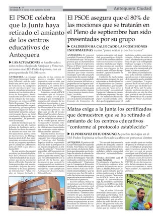 ANTEQUERA. El concejal
socialista, Francisco Calderón,
ha adelantado que “de las pro-
puestas que se dictaminaron
para su debate en el próximo
Pleno, el 80 por ciento tienen
sello socialista”. “Somos cons-
cientes de las numerosas nece-
sidades que tiene nuestro
municipio y por ello una parte
importante de nuestro trabajo
diario y nuestra responsabili-
dad es presentar iniciativas y
propuestas en los órganos com-
petentes que mejoren la vida de
nuestros vecinos y vecinas, para
la creación de empleo, riqueza
y hacer avanzar nuestro muni-
cipio”, ha dicho.
“Propuestas para el comer-
cio con la puesta en marcha del
Consejo de Comercio, de
turismo, educación vial, igual-
dad, propuesta para la agili-
zación de los trámites adminis-
trativos en nuestro Ayunta-
miento o medidas que impul-
sen la economía en nuestros
anejos, son algunos de los
temas a tratar en Pleno de sep-
tiembre”, apunta Calderón en
un comunicado.
Calderón ha hecho estas
declaraciones después de que
este martes se desarrollasen en
el Ayuntamiento las Comisio-
nes Informativas, que ha califi-
cado como de “poco serias y
bochornosas”, acusando al
Equipo de Gobierno de presen-
tar solo una propuesta y de acu-
dir “sin haberse leído un solo
papel”. En este sentido, consi-
dera que los populares usan “el
tacticismo político como único
criterio a la hora de emitir un
voto”, añadiendo en que éste se
basa en que “si le corresponde
trabajar y pagar al Ayunta-
miento, votan un rotundo no,
pero que si le corresponde a la
Junta, el voto es siempre sí”.
Por último, el concejal socia-
lista se ha referido también a
que el suyo es el único grupo
de la oposición que ha acudido
a estas Comisiones. “Las pro-
puestas de IU se han caído en
el camino que va desde face-
book al Pleno del Ayunta-
miento, sin tener opción a su
debate salvo en una de ellas
que, gracias al voto de favora-
ble e interesado de PP, se podrá
debatir en Pleno”, ha finali-
zado.
u CALDERÓN HA CALIFICADO LAS COMISIONES
INFORMATIVAS como “poco serias y bochornosas”
Antequera CiudadLa Crónica 14
Del sábado 15 al viernes 21 de septiembre de 2018
ç
ANTEQUERA. La concejal
del Grupo Municipal Socia-
lista Deborah León ha cele-
brado este jueves que la Junta
de Andalucía ha cumplido
con el calendario previsto
para la retirada progresiva de
amiento en los centros educa-
tivos de Antequera, desti-
nando este año 550.000 euros
en los colegios de San Juan y
Veracruz, así como en el IES
Pedro Espinosa. “Las actua-
ciones se han iniciado en perí-
odo estival y ya han supuesto
la retirada segura de todo el
material de amianto, aunque
continuarán hasta su total
conclusión a lo largo del mes
de septiembre”, ha puntuali-
zado la concejal.
León ha recordado que fue
en marzo de este año cuando
la Junta de Andalucía sacó a
licitación las obras de retirada
de amianto en estos tres cen-
tros educativos, junto a otros
de la provincia de Málaga
hasta un total de 25. Las inter-
venciones se enmarcan den-
tro de un programa aprobado
por el Consejo de Gobierno en
julio de 2016 y que abarca
hasta 2022.
En este sentido, la concejal
socialista ha defendido el tra-
bajo del Gobierno andaluz
“ante la falsedad de las acusa-
ciones que en su momento
lanzó el Partido Popular de
Antequera sobre este asunto,
acusando a la Junta de oscu-
rantismo y de poca garantía
de intevención”. “Que este
año se hayan licitado y
actuado en los centros de
nuestra ciudad viene a
demostrar, una vez más, que
la Junta cumple con sus com-
promisos y, en contra de lo
que afirma el PP, que cumple
con Antequera”, ha dicho.
Asimismo, desde el PSOE
lamentan que el Ayunta-
miento carece de un plan
municipal que permita la eli-
minación del amianto de los
edificios municipales, y que
ponga medidas que faciliten
su eliminación de los edificios
de titularidad privada, “un
plan que desde el Grupo
Municipal Socialista hemos
exigido en distintos plenos y
que en todas las ocasiones el
PP ha votado que no, incluso
rechazando el mínimo com-
promiso de hacer un estudio
de edificaciones municipales
que contengan o sean suscep-
tibles contener amianto”.
Por este motivo, los socia-
listas han mostrado su preo-
cupación “por cómo el equipo
de Gobierno del Partido
Popular elude su responsabi-
lidad de dotar a Antequera de
un plan municipal para la reti-
rada de amianto”. “Con total
seguridad, el Presupuesto de
2019 no contendrá ninguna
partida para este asunto, algo
que choca frontalmente con la
actitud de la Junta, que
demuestra que cumple lo
comprometido en materia de
retirada de amianto en centros
educativos, y que cumple con
Antequera”, ha concluido
Deborah León.
El PSOE celebra
que la Junta haya
retirado el amianto
de los centros
educativos de
Antequera
u LAS ACTUACIONES se han llevado a
cabo en los colegios de San Juan y Veracruz,
así como en el IES Pedro Espinosa, con un
presupuesto de 550.000 euros
El PSOE asegura que el 80% de
las mociones que se tratarán en
el Pleno de septiembre han sido
presentadas por su grupo
ANTEQUERA. El portavoz del
Grupo Municipal de Izquierda
Unida, Fran Matas, ha exigido
este viernes a la Junta deAnda-
lucía que demuestre que los tra-
bajos de retirada de amianto lle-
vados a cabo en los centros edu-
cativos deAntequera “han sido
realizados conforme al proto-
colo establecido”. “Queremos
que la Consejería de Educación
muestre los certificados de que
estos centros han sido total-
mente desamiantados y que las
empresas que han llevado a
cabo las tareas son empresas
especializadas en esta materia”,
ha señalado el portavoz.
En este sentido, Matas ha
denunciado que los trabajos
realizados, en concreto, en el
IES Pedro Espinosa, se han lle-
vado a cabo con personas den-
tro del edificio. “Tenemos cono-
cimiento de que, durante los
primeros días de septiembre,
mientras los alumnos están en
plenas recuperaciones, se con-
tinuaban las labores de tra-
bajo de desamiantado”, ha
manifestado.
“No nos vale únicamente la
palabra del delegado, creemos
que estos documentos deben
ser públicos para dotar de tran-
quilidar a toda la comunidad
educativa”, ha insistido Matas.
Mismas mociones que el
Grupo Socialista
Por otra parte, el portavoz de
IU ha querido contestar a las
palabras del candidato socia-
lista a laAlcaldía, Francisco Cal-
derón, quien indicaba que las
únicas mociones que se debati-
rán en el próximo Pleno serán
las del PSOE. Matas ha acla-
rado que “IU, con un sólo con-
cejal, ha presentado las mismas
mociones a este Pleno que todo
el Grupo Socialista, un total de
8”.
“Veo al señor Calderón
demasiado preocupado por la
actividad que IU realiza en el
Ayuntamiento y en la calle visi-
tando barrios, y por mi activi-
dad en las redes sociales al res-
pecto. Me gustaría indicarle
que, además de plagiar expre-
siones que yo realizo en mis
redes sociales para sus ruedas
de prensa, se preocupe un poco
más por el tipo de propuestas
que presenta su grupo. Aún
está por ver que su grupo
municipal inste a la Junta a que
cumpla con nuestra ciudad en
la conservación de nuestro
Patrimonio, en el abono de la
PATRICA o en la conserva-
ción de las carreteras de com-
petencia autonómica, entre
otros asuntos”, ha espetado el
portavoz.
u EL PORTAVOZ DE IU DENUNCIA que los trabajos en el
IES Pedro Espinosa se han llevado a cabo con personas dentro
Matas exige a la Junta los certificados
que demuestren que se ha retirado el
amianto de los centros educativos
“conforme al protocolo establecido”
 