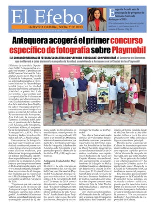 El EfeboLA REVISTA CULTURAL, SOCIAL Y DE OCIO
El artista rondeño Juan Antonio Aguilar
realizará el cartel anunciador de la
semana de Pasión. /Pág. 21
E
ugenia Acedo será la
encargada de pregonar la
Semana Santa de
Antequera 2019
LA CRÓNICA - Del sábado 15 al viernes 21 de septiembre de 2018 - Pág.19
El Museo de Arte de la Diputa-
ción (MAD Antequera) ha aco-
gido este martes la presentación
del I Concurso Nacional de Foto-
grafía Creativa con Playmobil
‘Ciudad de Antequera’, una de
las actividades paralelas al I Con-
curso Nacional de Playmobil que
tendrá lugar en la ciudad
durante la próxima campaña de
Navidad, a partir del 1 de
noviembre, y que contará con
la exposición de 9 dioramas
repartidos por diferentes espa-
cios. El coleccionista y coordina-
dor de la iniciativa, Juan Trujillo,
ha sido el encargado de presen-
tar este concurso fotográfico
junto a la concejal de Cultura del
Ayuntamiento de Antequera,
Ana Cebrián; la concejal de
Turismo y Comercio, Belén Jimé-
nez; el presidente de la Federa-
ción Andaluza de Fotografía,
Gerónimo Villena; el responsa-
ble de laAgrupación Fotográfica
Antequerana (AFA) Pedro
Serrano y la directora de conte-
nidos del MAD, Ana Rodrigo.
Este concurso de fotografía,
que nace con vocación de conti-
nuidad, constituye el primer con-
curso fotográfico específico de
estos clásicos muñecos, que
deberán ser los protagonistas de
los trabajos presentados, valorán-
dose especialmente el aspecto
creativo de las imágenes. Los tra-
bajos se pueden presentar hasta
el 28 de octubre en la página web
www.mundoarti.com, escogién-
dose un máximo de 60 fotogra-
fías finalistas que se expondrán
en el MAD Antequera del 17 de
noviembre de 2018 al 7 de enero
de 2019.
“Esperamos que este concurso
signifique para la ciudad de
Antequera lo que la ciudad de
Antequera significa para la foto-
grafía”, ha señalado Gerónimo
Villena, quien ha destacado que
se otorgarán un total de 12 pre-
mios, siendo los tres primeros en
metálico (un primer premio de
800 euros, un segundo de 500
euros y un tercero de 300 euros),
además de reconocimientos por
parte de la Confederación Espa-
ñola de Fotografía, la Federación
Andaluza de Fotografía y ser
puntuable para la obtención de
los títulos CEF y FAF, según nor-
mativas.
Antequera, Ciudad de los Play-
mobil
El objetivo de este concurso es
complementar las actividades
del I Concurso Nacional de Play-
mobil ‘Ciudad de Antequera’,
que se celebrará en la ciudad
entre el 1 de noviembre de 2018
y el 7 de enero de 2019, coinci-
diendo con la campaña de Navi-
dad. “Estamos trabajando para
conseguir la campaña más com-
pleta y ambiciosa de toda Anda-
lucía”, ha declarado Juan Truji-
llo, quien espera que, durante
dos meses, Antequera se con-
vierta en ‘La Ciudad de los Play-
mobil’.
Para ello, se han seleccionado
un total de 9 dioramas finalis-
tas de este concurso, que estarán
repartidos por diferentes espa-
cios.Así, los edificios de San Juan
de Dios y San Zoilo acogerán los
cuatro dioramas finalistas de 34
metros cuadrados: uno napole-
ónico dedicado a la figura del
Capitán Moreno, otro medieval,
otro que representa un acuarte-
lamiento de la Legión en Mali y
el último basado en el embarque
del Titanic en la ciudad de Sou-
thampton. El Centro Cultural
Santa Clara será el escenario de
los cinco dioramas finalistas de
20 metros cuadrados, con temá-
ticas tan dispares como el oeste,
la Guerra Fría, la Edad Media,
una ciudad actual o la época de
los dinosaurios.
Con el concurso fotográfico,
el Museo de Arte de la Diputa-
ción se suma a estos tres espacios
dedicados a los Playmobil. Asi-
mismo, de forma paralela, desde
el MAD se llevarán a cabo dife-
rentes talleres para los más
pequeños con estas conocidas
figuras como tema principal.
Por otra parte, la concejal de
Cultura ha anunciado que estos
cuatro edificios no serán los úni-
cos espacios copados por los
‘clicks’ durante la campaña de
Navidad, sino que serán muchos
más. “Es un proyecto de ciudad
y así lo hemos querido ver”, ha
asegurado Cebrián, quien ha
confirmado que el Museo de la
Ciudad de Antequera (MVCA)
también se sumará al proyecto.
Esta iniciativa para convertir
Antequera en la ‘Ciudad de los
Playmobil’ tiene, además, un
marcado carácter solidario,
puesto que los beneficios irán a
parar a la asociación Aventura
Solidaria Antequera, dedicada a
ayudar a familias necesitadas de
la comarca. “Es un proyecto
redondo”, ha afirmado la res-
ponsable de Cultura.
Antequeraacogeráelprimerconcurso
específicodefotografíasobrePlaymobil
EL I CONCURSO NACIONAL DE FOTOGRAFÍA CREATIVA CON PLAYMOBIL ‘FOTOCLICKS’ COMPLEMENTARÁ al Concurso de Dioramas
que se llevará a cabo durante la campaña de Navidad, convirtiendo a Antequera en la Ciudad de los Playmobil
 