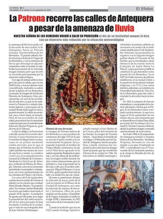 La Crónica 20
Del sábado 15 al viernes 21 de septiembre de 2018 El Efebo
çLaPatronarecorrelascallesdeAntequera
apesardelaamenazadelluvia
Laamenazadelluvianopudocon
la devoción de una ciudad, la de
Antequera, hacia su Patrona
mariana: Nuestra Señora de los
Remedios. El pasado sábado, fes-
tivolocalporeldíadelaVirgende
losRemedios,yconlaamenazade
lluvia que descargó en algunos
momentossobrelaciudad,secele-
braba la procesión de la venerada
imagen mariana pero que recortó
su recorrido precisamente por la
situación meteorológica.
Conalgoderetrasosobrelahora
prevista para la salida, que era las
20:00horas,ytraslasolemnemisa
concelebrada, realizaba su salida
desde la Iglesia de los Remedios,
sutemplo,laimagendelaPatrona
Mariana deAntequera. Esta, pre-
cisamente, era una de las noveda-
desdeesteaño,yaqueenlosante-
riores la Patrona ha visitado dife-
rentes Iglesias y parroquias de la
ciudaddondeteníalugarlamisay
posteriormente la salida procesio-
nal, para volver hasta su templo.
Otra de las novedades de esta
salidaprocesionalfueelestandarte
confeccionadoporelrecientemente
fallecido Manuel Higueras, gran
devoto de la Patrona.
La lluvia obligó a la Esclavitud
a decidir acortar el recorrido deci-
diendo el paso finalmente por
ComediassinllegarhastaLucena,
como en un primer momento
estaba previsto, por lo que el
tiempo que la Patrona recorrió las
callestambiénfuemenor,decerca
de una hora y media. La comitiva
contó con el acompañamiento
musicaldelaBandadeCornetasy
Tambores La Vera-Cruz deAlmo-
gíaylaBandadeMúsicadeAlmo-
gía.Además,estuvieronpresentes
autoridadesmunicipalesyeclesiás-
ticas, así como representantes de
lascofradíasdePasiónydeGloria.
Los actos del 8 de septiembre
comenzaronlanochedelviernesal
sábadoconlaoraciónquecondujo
MaríaRosalesMartínylaposterior
salve.Esemismoviernesfinalizaba
lanovenaquehabíacomenzadoel
pasado 30 de agosto. Amediados
deagosto,porotraparte,tuvolugar
lapresentacióndelcartelanuncia-
dor de los actos por parte de José
Escalante, Cronista de la ciudad,
quesetratadeunafotografíaobra
de JoséAntonio Montenegro.
Historia de una devoción
La imagen de Nuestra Señora de
los Remedios es una escultura de
comienzos del siglo XVI en la que
se mezcla el gótico tardío con un
renacimiento incipiente. Su ico-
nografía responde al modelo de
Virgen-Madre conductora, de pie
con el Niño Jesús apoyado en la
caderaizquierda.Realizadaenpino
rojoyconunaalturade66centíme-
tros, la imagen recibió durante los
añosvariasrestauraciones,perola
definitiva y más importante fue la
llevadaacaboporelescultorante-
querano Miguel Márquez García
en1816,quienrepolicromótodala
talla y le añadió los ojos de cristal.
Deentresupatrimonio,destaca
la colección de joyas, parte de la
cual se expone en el Museo de la
Ciudad de Antequera, así como
la colección de mantos de broca-
tel y bordados. Obra de gran
empeñosonlasandasyeltemplete
delaVirgen,realizadas enplataen
elsigloXVIII yreformadas en1922
conmotivodelaCoronaciónCanó-
nica.
Cuenta la tradición que fue en
1522 cuando Santiago Apóstol a
caballo entregó a Fray Martin de
las Cruces, prior del convento de
las Suertes, la imagen de Nuestra
Señora.“Aquítieneselremediode
tusfatigasyelRemedioparalaCiu-
daddeAntequera,fueronsuspala-
bras, y desde entonces fue cre-
ciendoladevociónhacialaimagen
hastatalpuntoquefuenombrada
Patrona de la ciudad en 1546. De
esta forma, el cabildo municipal y
eclesiástico acordaron celebrar un
novenario con motivo de su festi-
vidad establecida el 8 de Septiem-
bre. Entonces, las procesiones en
rogativa con la Sagrada Imagen
partían desde el Convento de las
Suertes,queseencontrabaacierta
distancia de la ciudad, hasta la
Colegiata de Santa María La
Mayor,yparaquefueseposiblese
construyóel quedenominócomo
puente de Los Remedios. Ya en
1607losfrailestercerosdecidieron
establecerse en la ciudad, frente a
laoposicióndelasdemásórdenes
religiosas, y en 1711 y tras varios
intentosanteriores,seconstituyela
VenerableEsclavitudde Ntra.Sra.
de los Remedios, para dar culto y
extenderladevociónhacialaima-
gen.
En 1922 el conjunto de fuerzas
eclesiásticasymunicipalesdelaciu-
dadsolicitaronaRomaquelaVir-
gen de los Remedios fuese coro-
nada canónicamente, lo que tuvo
lugar el 10 de septiembre de ese
mismo año en una ceremonia que
sedesarrollóenelactualPaseoReal,
por parte del Arzobispo de Gra-
nadaD.VicenteCasanovaMárzol,
siendolaprimeraimagencoronada
canónicamente de la provincia.
Enelaño1984,elAyuntamiento
de Antequera nombró a Nuestra
SeñoradelosRemedios Alcaldesa
Perpetua, llevando la vara de
mando a sus pies. Finalmente en
1997, y coincidiendo con el 75 ani-
versariodelaCoronacióncanónica,
se le otorgó la Medalla de Oro de
la Ciudad.
NUESTRA SEÑORA DE LOS REMEDIOS VOLVIÓ A SALIR EN PROCESIÓN el día de su festividad aunque lo hizo
con un itinerario más reducido por la situación meteorológica
 