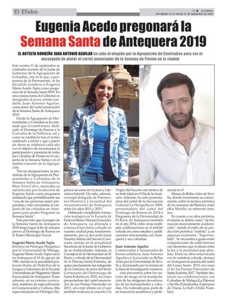 21 ç La Crónica
Del sábado 15 al viernes 21 de septiembre de 2018El Efebo
Este martes 11 de septiembre se
celebraba reunión de la Junta de
Gobierno de la Agrupación de
Cofradías, cita en la que, a pro-
puesta de la Permanente, se ha
decidido nombrar a Eugenia
María Acedo Tapia como prego-
nera de la Semana Santa 2019. En
esta misma Junta de Gobierno se
designaba al joven artista ron-
deño, Juan Antonio Aguilar,
como autor del cartel anunciador
de la Semana Santa deAntequera
2019.
Desde la Agrupación de Her-
mandades y Cofradías se ha rese-
ñado que el cartel estará dedi-
cado al Domingo de Ramos y la
Cofradía de la Pollinica, tal y
como se estableció tras el sorteo
celebrado a tal fin y que a partir
de ahora se celebrará cada año
con el objetivo de incrementar la
participación y presencia de todas
las Cofradías de Pasión en el con-
junto de la Semana Santa y en el
ámbito concreto de la Agrupa-
ción.
Tras las designaciones, la pre-
sidenta de laAgrupación de Her-
mandades y Cofradías de la
Semana Santa de Antequera,
Mari Trini Calvo, mostraba su
satisfacción por la elección de
Eugenia Acedo como pregonera
señalando que probablemente sea
“una de las personas mejor pre-
paradas y más vinculadas al con-
junto de las cofradías en Ante-
quera para poder Pregonar su
Semana Santa”.
Está previsto que el pregón de
la Semana Santa de Antequera
2019 tenga lugar el fin de semana
previo al Domingo de Ramos en
el Teatro Municipal Torcal.
Eugenia María Acedo Tapia
Doctora en Filología Hispánica
por la Universidad de Málaga,
Eugenia MaríaAcedo Tapia nació
en Antequera el 18 de agosto de
1981, siendo en la actualidad pro-
fesora titular de Didáctica de la
Lengua y Literatura de la Escuela
Universitaria de Magisterio María
Inmaculada deAntequera. Posee
además, en su extenso currícu-
lum, másteres de especialización
en Comunicación y Cultura,Alta
especialización en Filología His-
pánica así como en Lectura y Lite-
ratura Infantil. Ha sido, además,
concejal delegada de Patrimo-
nio Histórico y Juventud del
Ayuntamiento de Antequera
entre los años 2011 y 2015.
Habiendo completado forma-
ción teológica en la Escuela de
Pastoral Beato Manuel González
de Antequera, su dilatada y
extensa trayectoria cofrade en
nuestra ciudad pasa, fundamen-
talmente, por su devoción hacia
Nuestra Señora del Socorro Coro-
nada, siendo en la actualidad
Secretaria de la Junta de Gobierno
de su Archicofradía. Además, es
Consejera de la Hermandad de El
Rocío y cofrade de la Hermandad
de la Patrona Santa Eufemia, de
quien precisamente fue integrante
de la comisión de actos del Sexto
Centenario del Patronazgo de
Santa Eufemia en 2010, así como
presentadora del cartel anuncia-
dor de sus Fiestas Patronales en
2011, año este último en el que
también realizara la oración a la
Virgen del Socorro con motivo de
su festividad en el Día de laAsun-
ción. Además, ha sido presenta-
dora del cartel de la Asociación
Cultural La Horquilla en 2009,
presentadora del cartel del
Domingo de Ramos en 2014 o
Pregonera de la Hermandad de
El Rocío de Antequera también
en el año 2014, entre otras múlti-
ples colaboraciones en el ámbito
cofrade así como estudios y publi-
caciones relacionadas con Ante-
quera y sus cofradías.
Juan Antonio Aguilar
Conservador y restaurador de
bienes artísticos, Juan Antonio
Aguilar es licenciado en Bellas
Artes por la Universidad de Sevi-
lla y doctorando por la misma en
la línea de Investigación conserva-
ción preventiva sobre los fac-
tores de riesgo en la manipula-
ción de las imágenes devociona-
les de las hermandades y cofra-
días. Ha realizado gran parte de
su trayectoria académica y profe-
sional en el
Museo de BellasArtes de Sevi-
lla, donde incrementa su conoci-
miento sobre la técnica pictórica
de los maestros del Barroco, entre
ellos Murillo, su referente artís-
tico.
En cuanto a su obra pictórica,
él mismo se define como “de for-
mación esencialmente academi-
cista”, siendo el estilo de su pro-
ducción pictórica “realista” y, en
algunas ocasiones, “hiperrea-
lista”. Se encuentra a gusto entre
composiciones de estilo barroco
con elementos que rivalizan entre
la luz y la oscuridad más abso-
luta. Entre su obra relacionada
con la cartelería cofrade, destaca
enAntequera la autoría del cartel
del Lunes Santo 2015, así como
el de las Fiestas Patronales de
Santa Eufemia 2017. También des-
tacan sus colaboraciones con
Cofradías de Málaga (La Paloma)
o Sevilla (Estudiantes, Esperanza
de Triana, La Sed o Dulce Nom-
bre).
Eugenia Acedo pregonará la
Semana Santa de Antequera 2019
EL ARTISTA RONDEÑO JUAN ANTONIO AGUILAR ha sido el elegido por la Agrupación de Confradías para ser el
encargado de pintar el cartel anunciador de la Semana de Pasión en la ciudad
 