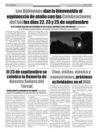 23 ç La Crónica
Del sábado 15 al viernes 21 de septiembre de 2018El Efebo
TENDRÁLUGARENLAREALENGADELOSNAVAZOS,hastadonde
llegaránloscaballistasylascarrozassobrelas12:00horas
El próximo domingo 23 de sep-
tiembre se celebrará la Rome-
ría en honor a Nuestra Señora
del Torcal, que cumple su tri-
gesimo séptima edición. La
romería se celebrará en la Rea-
lenga de los Navazos y durante
todo el día tendrán lugar dife-
rentes actividades.
La recepción de los caballis-
tas será a las 10:30 horas en la
Higuera, estando prevista la
salida de la imagen acompa-
ñada por los caballistas y las
carrozas para pocos minutos
después. Se estima que la lle-
gada a la Realenga de los Nava-
zos será sobre las 12:00 horas,
comenzando allí las activida-
des lúdicas como las carreras
de sacos o el concurso de doma
de caballos.
A las 17:30 hora se celebrará
la Santa Misa que será oficiada
por el padre capuchino Fray
Laureano, de la Parroquia de El
Salvador, y en la que se hará un
recuerdo a título póstumo a
Fray Alfonso.
Durante todo el día se podrá
disfrutar de música de rumbas,
sevillanas y verdiales, así como
del servicio de barra.
Esta Romería está organi-
zaca por la Asociación de Veci-
nos de Jeva con la colaboración
del Ayuntamiento de Ante-
quera y las comunidades cris-
tianas de Jeva, La Joya y Los
nogales.
El 23 de septiembre se
celebra la Romería de
Nuestra Señora del
Torcal El Museo de Arte de la Diputa-
ción (MAD Antequera) inicia un
nuevo curso con numerosas acti-
vidades programadas. A los
talleres literarios organizados
por la asociación ‘Alas de Papel’,
se unirá el próximo jueves 27 de
septiembre la presentación del
número 5 de la revista ‘Estre-
chando, A dos orillas’, dirigida
por Patricio González y Moha-
med Mgara.
El mismo día tendrá lugar
una visita guiada gratuita al
museo con motivo del Día Inter-
nacional del Turismo, en la que
se podrán conocer las exposicio-
nes con las que cuenta actual-
mente el MAD: ‘Huellas del pre-
sente, rastros del futuro’ y
‘Negro sobre negro’, del mala-
gueño Rafael Alvarado.
Por otro lado, el museo pre-
para un Ciclo de Cine Argentino
en colaboración con el Consu-
lado de Argentina en Cádiz para
los meses de septiembre y octu-
bre, con la proyección de los títu-
los ‘Capitán Koblic’, ‘Nieve
negra’, ‘Gato negro’y ‘La recons-
trucción’.
La música también estará pre-
sente en el MADAntequera, que
prepara varios conciertos. El pri-
mero de ellos, un concierto de
improvisación libre en colabo-
ración con ‘Mollete Kolektiv’ el
30 de septiembre en el que inter-
vendrán Paulina Owczarek, San-
tiago Martínez Abad y Javier
Carmona.
En octubre, el día 19 tendrá
lugar el concierto del gaditano
Kike Parody, mientras que el
16 de noviembre será el turno
para el también cantautor Luis
G. Lucas.
Además, el viernes 5 de octu-
bre, a las 20:00 horas, tendrá
lugar la inauguración de una
nueva exposición a cargo de la
artista Gloria Lomas.
Cine, visitas, música y
exposiciones, próximas
actividades en el MAD
YA SE PUEDEN REALIZAR LAS RESERVAS DE LAS PLAZAS LIMITADAS PARA CONTEMPLAR el amanecer
en el Conjunto Arqueológico, declarado Patrimonio Mundial por la UNESCO
ElConjuntoArqueológicoDólme-
nes de Antequera abre de forma
excepcional sus puertas a las 8:15
horas los días 22, 23 y 25 de sep-
tiembre, para que el público asis-
tentepuedacontemplarelamane-
cer equinoccial de otoño,
“momentoenelqueelsolsealinea
conelcorredordeldomendeViera
y su luz invade el interior de este
monumentomegalítico”,segúnha
explicadoeldelegadodelGobierno
en Málaga, José Luis Ruiz Espejo.
Ruiz Espejo ha animado a dis-
frutar de “este fenómeno especta-
cular,dignodeobservar,quetiene
lugar sólo dos veces al año, en los
equinocciosdeprimaverayotoño”,
concretamente en los meses de
marzo y septiembre, respectiva-
mente,motivoporelcual,elmonu-
mento prehistórico con más de
6.500 años de antigüedad y decla-
rado Patrimonio Mundial por la
Unesco, festeja las Celebraciones
del Sol.
Laspersonasinteresadasenpar-
ticipardelasCelebracionesdelSol,
para las que se prevé visitas guia-
dasconunaforolimitadode15pla-
zas,puedenrealizarsureservapre-
via desde este viernes. El correo
electrónico al que enviar la solici-
tud es visitasdolmenesdeante-
quera.ccul@juntadeandalucia.es,
donde deberán indicar el día para
el cual se quiere reservar y el
númerodepersonasqueasistirán,
con un máximo de 4 personas por
correo enviado y un teléfono de
contacto.Porrazonesdeorganiza-
ción, no se atenderán aquellos
correos que se hayan recibido con
anterioridad.
Las actividades del Conjunto
Arqueológicoseadaptaránalciclo
delotoño,cambiandoelhorariode
visitas a partir del próximo
domingo, 16 de septiembre, hasta
el31dediciembre,cuandoéstasse
mantendrándemartesasábadoen
horariode9:00a18:00horas,salvo
domingo, festivos y lunes víspera
de festivo, que tendrá un horario
de 9:00 a 15:00 horas. Los lunes,
comovienesiendohabitual,elcon-
junto arqueológico permanecerá
cerrado al público.
LosDólmenesdanlabienvenidaal
equinocciodeotoñoconlasCelebraciones
delSollosdías22,23y25deseptiembre
 