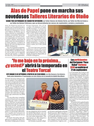 La Crónica 24
Del sábado 15 al viernes 21 de septiembre de 2018 El Efebo
ç
Alas de Papel ha puesto en
marcha una novedosa iniciativa
para promover la escritura y la
lectura en Antequera, con su
ciclo Talleres de Otoño, que se
desarrollarán en septiembre,
octubre y noviembre. Serán tres
actividades de carácter inten-
sivo impartidas en viernes por
la tarde y sábado, dedicadas al
relato corto, los microrrelatos y
el relato policíaco. Colabora el
Museo de Arte de Diputación
(MAD-Antequera).
Así, tras la positiva experien-
cia de la pasada temporada con
el Taller Básico de Relato Corto,
el ciclo se abre con la segunda
edición del mismo, a celebrar
los días 28 y 29 de septiembre.
El mes siguiente, 26 y 27 de
octubre, se celebrará el Taller
de Microrrelato. Y cerrará los
Talleres de Otoño de Alas de
Papel el dedicado al relato poli-
cíaco, el 23 y 24 de noviembre.
La matrícula de cada taller
es de 30 euros, todos ellos ten-
drán lugar en el MAD-Ante-
quera y se impartirán siempre
en dos jornadas: viernes, de
18:00 a 21:00 horas, y sábado de
10:00 a 14:00 y de 17:00 a 20:00
horas.
Las inscripciones pueden
realizarse a través del correo
electrónico alasdepapel.ante-
quera@gmail.com, o bien relle-
nando el impreso disponible en
el MAD-Antequera.
Alas de Papel pone en marcha sus
novedosos Talleres Literarios de Otoño
SERÁN TRES ACTIVIDADES DE CARÁCTER INTENSIVO: un Taller Básico de Relato Corto, un Taller de Microrrelato y
un Taller de Relato Policíaco, que se desarrollarán los meses de septiembre, octubre y noviembre
El Teatro Torcal deAntequera ini-
cia este sábado 15 de septiembre
una nueva temporada de teatro
con la representación de la obra
‘Yo me bajo en la próxima... ¿y
usted?’. La concejal de Cultura,
Ana Cebrián, y el director y pro-
tagonista de la adaptación de este
clásico, Aky Gamazo, han pre-
sentado este miércoles el espec-
táculo, que comenzará a las 20:00
horas.
“Es una obra muy compleja,
cuenta la historia de una pareja
separada que vuelve a reencon-
trarse. Ella hace los personajes
que estuvieron con él y él los que
estuvieron con ella”, ha explicado
Aky Gamazo en relación a sus
personajes y los de la actriz Eva
Antares. Cada uno de ellos inter-
preta a 17 personajes diferentes,
con cambios de vestuario en
escena y la participación de un
pianista.
El Teatro Torcal ha sido ele-
gido por la compañía Teatro Pro-
ducciones Calíope para el estreno
de esta adaptación de la comedia
de Adolfo Marsillach, con casi
dos horas de duración en las que
las risas están aseguradas. Tras
Antequera, la obra llegará a
Málaga, Huelva o Sevilla.
Las entradas se pueden adqui-
rir de forma anticipada en Kiosko
MariGracia de calle Comedias a
un precio de 8 euros, y a 10 euros
en la taquilla del teatro el mismo
día del evento. También se pue-
den compar a través de Internet
en la plataforma ‘Giglom.com’.
‘Yomebajoenlapróxima...
¿yusted?’abrirálatemporadaen
elTeatroTorcal
Losparticipantes
delCertamen“Paco
Rabal”Cortema
2018seemitiránel
21deseptiembre
ESTESÁBADO15DESEPTIEMBRE,APARTIRDELAS20:00HORAS,conAkyGamazoyEvaAntares.
Cadaactorinterpretaa17personajesenesteclásicodelacomediadeAdolfoMarsillach
La Concejalía de Cultura del
Ayuntamiento de Campillos cul-
mina el XIX Certamen de Corto-
metrajes ‘Paco Rabal’– Cortema
2018 con la exposición pública
deloscortometrajesparticipantes.
Losganadoresencategoríaaficio-
nado y profesional percibirán un
premio de 350 euros y diploma;
lassegundas,250eurosydiploma;
ylasterceras,150eurosydiploma.
Además, se concederá un accésit
local premiado con 120 euros y
diploma.Laemisióndeloscorto-
metrajes tendrá lugar el próximo
21 de septiembre, a partir de las
20:00horas,enelsalóndeactosde
la Casa de las Asociaciones de
Campillos.
Elanunciodelosgalardonados
y la entrega de premios tendrán
lugaralfinalizarlaemisióndelas
grabaciones. Se proyectarán los
ocho cortos que han participado
enestaedición.‘Lágrimasporsoli-
daridad’; ‘Aspronan’; ‘OSCI’ y
‘Exclavos’sonlasgrabacionesque
hanconcurridoenmodalidadafi-
cionado, y ‘Dos borregos’; ‘El
sonidodeltambor’;‘Caminoscru-
zados’y‘Hermanos’hansidopre-
sentadosencategoríaprofesional.
 